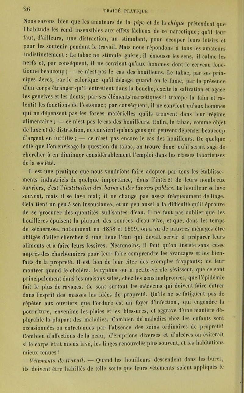 Nous savons bien que les amateurs de la pipe et de la chique prétendent que riiabitude les rend insensibles aux eilcts fâclieux de ce narcotique; qu'il leur faut, d'ailleurs, une distraction, un stimulant, pour occuper leurs loisirs et pour les soutenir pendant le travail. Mais nous répondons à tous les amateurs indistinctement : Le tabac ne stimule guère; il émousse les sens, il calme les nerfs et, par conséquent, il ne convient qu'aux bommes dont le cerveau fonc- tionne beaucoup; — ce n'est pas le cas des bouilleurs. Le tabac, par ses prin- cipes âcres, par le calorique qu'il dégage quand on le fume, par la présence d'un corps étranger qu'il entrelient dans la bouche, excite la salivation et agace les gencives et les dents; par ses éléments narcotiques il trompe la faim et ra- lentit les fonctions de l'estomac; par conséquent, il ne convient qu'aux hommes qui ne dépensent pas les forces matérielles qu'ils trouvent dans leur régime alimentaire; — ce n'est pas le cas des bouilleurs. Enfin, le tabac, comme objet de luxe et de distraction, ne convient qu'aux gens qui peuvent dépenser beaucoup d'argent en futilités; — ce n'est pas encore le cas des bouilleurs. De quelque côté que l'on envisage la question du tabac, on trouve donc qu'il serait sage de chercher à en diminuer considérablement l'emploi dans les classes laborieuses de la société. Il est une pratique que nous voudrions faire adopter par tous les établisse- ments industriels de quelque importance, dans l'intérêt de leurs nombreux ouvriers, c'est Vitistitution des bains et des lavoirs publics. Le bouilleur se lave souvent, mais il se lave mal; il ne change pas assez fréquemment de linge. Cela tient un peu à son insouciance, et un peu aussi à la difficulté qu'il éprouve de se procurer des quantités suffisantes d'eau. Il ne faut pas oublier que les houillères épuisent la plupart des sources d'eau vive, et que, dans les temps de sécheresse, notamment en 1858 et 1859, on a vu de pauvres ménages être obligés d'aller chercher à une lieue l'eau qui devait servir à préparer leurs aliments et à faire leurs lessives. Néanmoins, il faut qu'on insiste sans cesse auprès des charbonniers pour leur faire comprendre les avantages et les bien- faits de la propreté. Il est bon de leur citer des exemples frappants; de leur montrer quand le choléra, le typhus ou la petite-vérole sévissent, que ce sont principalement dans les maisons sales, chez les gens malpropres, que l'épidémie fait le plus de ravages. Ce sont surtout les médecins qui doivent faire entrer dans l'esprit des masses les idées de propreté. Qu'ils ne se fatiguent pas de répéter aux ouvriers que l'ordure est un foyer d'infection, qui engendre la pourriture, envenime les plaies et les blessures, et aggrave d'une manière dé- plorable la plupart des maladies. Combien de maladies chez les enfants sont occasionnées ou entretenues par l'absence des soins ordinaires de propreté! Combien d'affections de la peau, d'éruptions diverses et d'ulcères on éviterait si le corps était mieux lavé, les linges renouvelés plus souvent, et les habitations mieux tenues! Vêtements de travail. — Quand les bouilleurs descendent dans les bures, ils doivent être habillés de telle sorte que leurs vêlements soient appliqués le