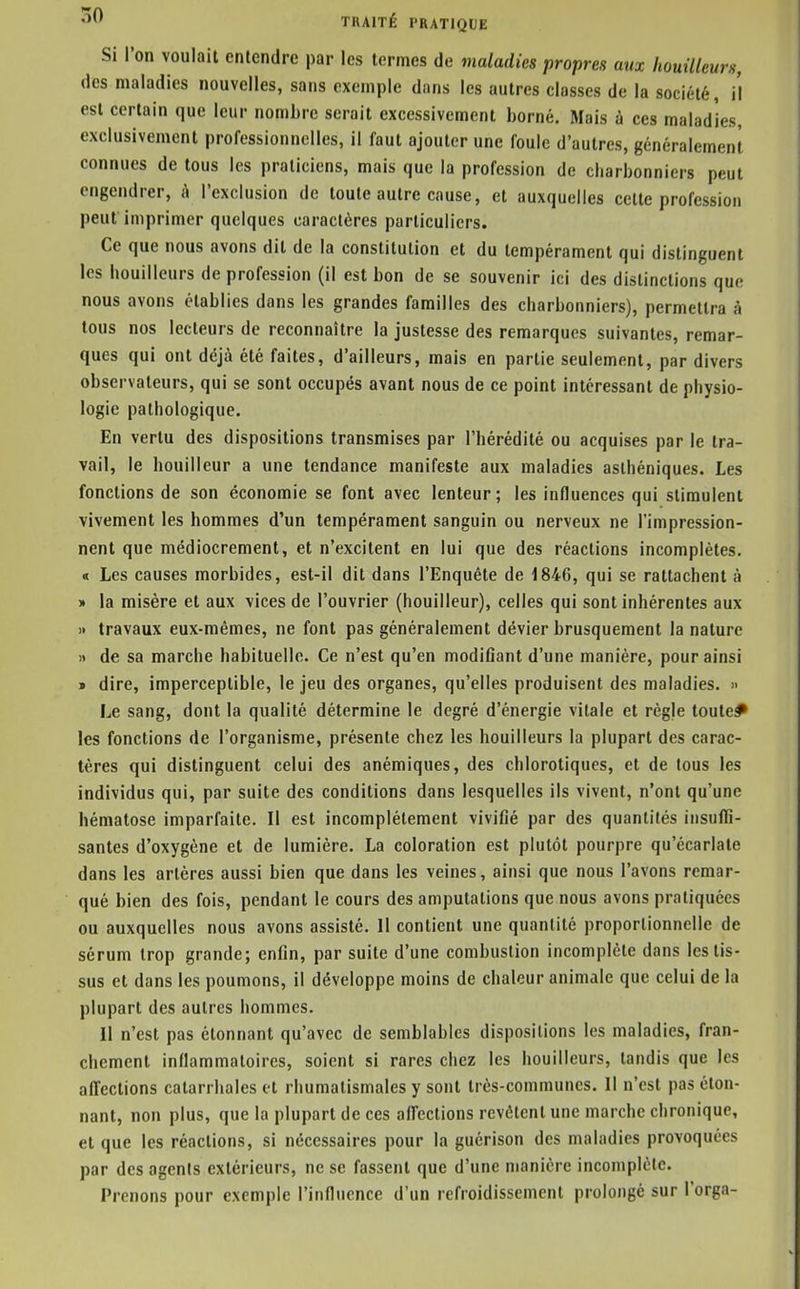 Si l'on voulait entendre par les termes de maladies propres aux houilleurs, des maladies nouvelles, sans exemple dans les autres classes de la société, il est certain que leur nombre serait excessivement borné. Mais à ces maladies, exclusivement professionnelles, il faut ajouter une foule d'autres, généralement connues de tous les praticiens, mais que la profession de cbarbonniers peut engendrer, à l'exclusion de toute autre cause, et auxquelles celte profession peut imprimer quelques caractères particuliers. Ce que nous avons dit de la constitution et du tempérament qui distinguent les houilleurs de profession (il est bon de se souvenir ici des distinctions que nous avons établies dans les grandes familles des cbarbonniers), permettra à tous nos lecteurs de reconnaître la justesse des remarques suivantes, remar- ques qui ont déjà été faites, d'ailleurs, mais en partie seulement, par divers observateurs, qui se sont occupés avant nous de ce point intéressant de physio- logie pathologique. En vertu des dispositions transmises par l'hérédité ou acquises par le tra- vail, le bouilleur a une tendance manifeste aux maladies asthéniques. Les fonctions de son économie se font avec lenteur; les influences qui stimulent vivement les hommes d'un tempérament sanguin ou nerveux ne l'impression- nent que médiocrement, et n'excitent en lui que des réactions incomplètes. « Les causes morbides, est-il dit dans l'Enquête de 1846, qui se rattachent à » la misère et aux vices de l'ouvrier (bouilleur), celles qui sont inhérentes aux i> travaux eux-mêmes, ne font pas généralement dévier brusquement la nature )> de sa marche habituelle. Ce n'est qu'en modifiant d'une manière, pour ainsi » dire, imperceptible, le jeu des organes, qu'elles produisent des maladies. » Le sang, dont la qualité détermine le degré d'énergie vitale et règje toute* les fonctions de l'organisme, présente chez les houilleurs la plupart des carac- tères qui distinguent celui des anémiques, des chlorotiques, et de tous les individus qui, par suite des conditions dans lesquelles ils vivent, n'ont qu'une hématose imparfaite. Il est incomplètement vivifié par des quantités insuffi- santes d'oxygène et de lumière. La coloration est plutôt pourpre qu'écarlale dans les artères aussi bien que dans les veines, ainsi que nous l'avons remar- qué bien des fois, pendant le cours des amputations que nous avons pratiquées ou auxquelles nous avons assisté. Il contient une quantité proportionnelle de sérum trop grande; enfin, par suite d'une combustion incomplète dans les tis- sus et dans les poumons, il développe moins de chaleur animale que celui de la plupart des autres hommes. Il n'est pas étonnant qu'avec de semblables dispositions les maladies, fran- chement inflammatoires, soient si rares chez les houilleurs, tandis que les affections calarrlialcs et rhumatismales y sont très-communes. Il n'est pas éton- nant, non plus, que la plupart de ces affections revêtent une marche chronique, et que les réactions, si nécessaires pour la guérison des maladies provoquées par des agents extérieurs, ne se fassent que d'une manière incomplète. Prenons pour exemple l'influence d'un refroidissement prolongé sur l'orga-
