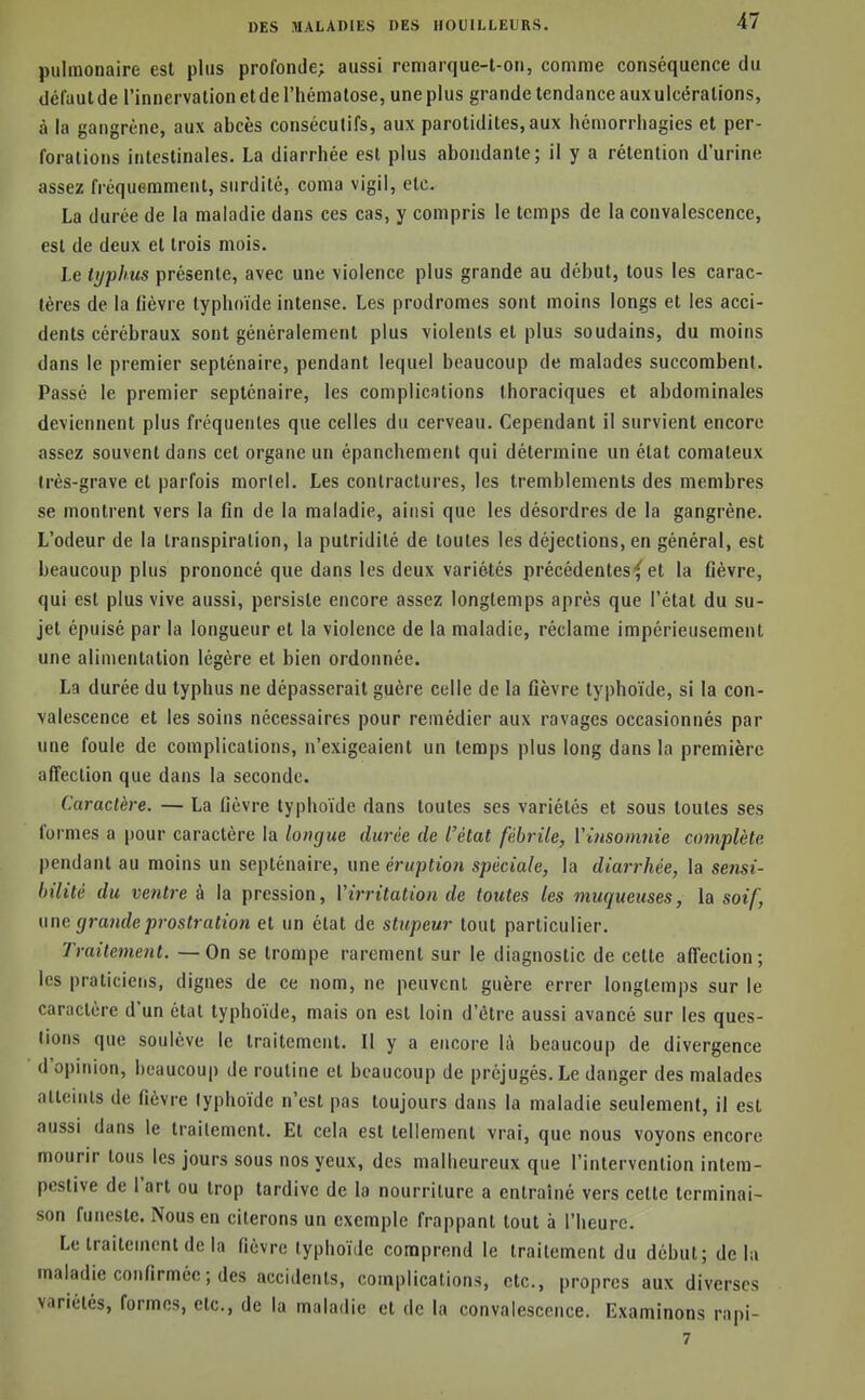 pulmonaire est plus profonde; aussi remarque-t-on, comme conséquence du défaut de l'innervation et de l'hématose, une plus grande tendance auxulcératlons, à la gangrène, aux abcès consécutifs, aux parotidites,aux héniorrliagies et per- forations intestinales. La diarrhée est plus abondante; il y a rétention d'urine assez fréquemment, surdité, coma vigil, etc. La durée de la maladie dans ces cas, y compris le temps de la convalescence, est de deux et trois mois. Le typhus présente, avec une violence plus grande au début, tous les carac- tères de la lièvre typhoïde intense. Les prodromes sont moins longs et les acci- dents cérébraux sont généralement plus violents et plus soudains, du moins dans le premier septénaire, pendant lequel beaucoup de malades succombent. Passé le premier septénaire, les complications thoraciques et abdominales deviennent plus fréquentes que celles du cerveau. Cependant il survient encore assez souvent dans cet organe un épanchement qui détermine un état comateux très-grave et parfois mortel. Les contractures, les tremblements des membres se montrent vers la fin de la maladie, ainsi que les désordres de la gangrène. L'odeur de la transpiration, la putridité de toutes les déjections, en général, est beaucoup plus prononcé que dans les deux variétés précédentesf et la fièvre, qui est plus vive aussi, persiste encore assez longtemps après que l'état du su- jet épuisé par la longueur et la violence de la maladie, réclame impérieusement une alimentation légère et bien ordonnée. La durée du typhus ne dépasserait guère celle de la fièvre typhoïde, si la con- valescence et les soins nécessaires pour remédier aux ravages occasionnés par une foule de complications, n'exigeaient un temps plus long dans la première affection que dans la seconde. Caractère, — La fièvre typhoïde dans toutes ses variétés et sous toutes ses formes a pour caractère la longue durée de l'état fébrile, Vinsomnie complète pendant au moins un septénaire, wne éruption spéciale, la diarrhée, la sensi- bilité du ventre à la pression, Virritation de toutes les muqueuses, la soif, une grande prostration et un état de stupeur tout particulier. Traitement. — On se trompe rarement sur le diagnostic de cette affection; les praticiens, dignes de ce nom, ne peuvent guère errer longtemps sur le caractère d'un état typhoïde, mais on est loin d'être aussi avancé sur les ques- tions que soulève le traitement. Il y a encore là beaucoup de divergence d'opinion, beaucoup de routine et beaucoup de préjugés. Le danger des malades atteints de fièvre typhoïde n'est pas toujours dans la maladie seulement, il est aussi dans le traitement. Et cela est tellement vrai, que nous voyons encore mourir tous les jours sous nos yeux, des malheureux que l'intervention intem- pestive de l'art ou trop tardive de la nourriture a entraîné vers celte terminai- son funeste. Nous en citerons un exemple frappant tout à l'heure. Le traitement de la fièvre typhoïde comprend le traitement du début; delà maladie confirmée; des accidents, complications, etc., propres aux diverses variétés, formes, etc., de la maladie et de la convalescence. Examinons rapi- 7