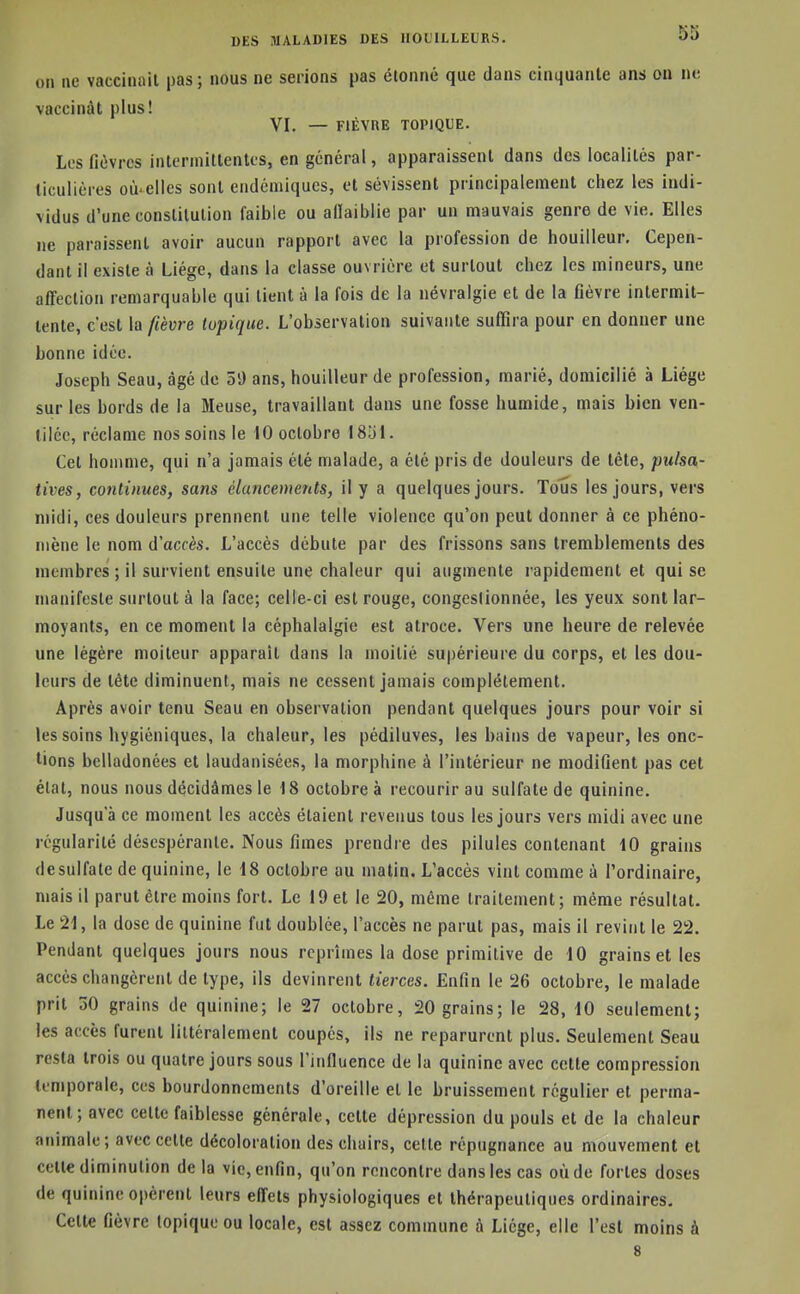 on ne vaccinait pas; nous ne serions pas étonné que dans cinquante ans on no vaccinât plus! VI. — FIÈVRE TOPIQUE. Les fiùvrcs intermittentes, en général, apparaissent dans des localités par- ticulières où'elles sont endéniiqucs, et sévissent principalement chez les indi- vidus d'une constitution faible ou allaiblie par un mauvais genre de vie. Elles ne paraissent avoir aucun rapport avec la profession de bouilleur. Cepen- dant il existe à Liège, dans la classe ouvrière et surtout chez les mineurs, une affection remarquable qui lient à la fois de la névralgie et de la fièvre intermit- tente, c'est la fièvre topique. L'observation suivante suffira pour en donner une bonne idée. Joseph Seau, âgé de 5i) ans, bouilleur de profession, marié, domicilié à Liège sur les bords de la Meuse, travaillant dans une fosse humide, mais bien ven- tilée, réclame nos soins le tO octobre I80I. Cet homme, qui n'a jamais été malade, a été pris de douleurs de tête, puisa- tives, continues, sans élancements, il y a quelques jours. Tous les jours, vers midi, ces douleurs prennent une telle violence qu'on peut donner à ce phéno- mène le nom d'accès. L'accès débute par des frissons sans tremblements des membres ; il survient ensuite une chaleur qui augmente rapidement et qui se manifeste surtout à la face; celle-ci est rouge, congestionnée, les yeux sont lar- moyants, en ce moment la céphalalgie est atroce. Vers une heure de relevée une légère moiteur apparaît dans la moitié supérieure du corps, et les dou- leurs de tête diminuent, mais ne cessent jamais complètement. Après avoir tenu Seau en observation pendant quelques jours pour voir si les soins hygiéniques, la chaleur, les pédiluves, les bains de vapeur, les onc- tions belladonées et laudanisées, la morphine à l'intérieur ne modifient pas cet état, nous nous décidâmes le 18 octobre à recourir au sulfate de quinine. Jusqu'à ce moment les accès étaient revenus tous les jours vers midi avec une régularité désespérante. Nous fimes prendre des pilules contenant 10 grains de sulfate de quinine, le 18 octobre au matin. L'accès vint comme à l'ordinaire, mais il parut être moins fort. Le 19 et le 20, même traitement; même résultat. Le 21, la dose de quinine fut doublée, l'accès ne parut pas, mais il revint le 22. Pendant quelques jours nous reprîmes la dose primitive de 10 grains et les accès changèrent de type, ils devinrent tierces. Enfin le 26 octobre, le malade prit 50 grains de quinine; le 27 octobre, 20 grains; le 28, 10 seulement; les accès furent littéralement coupés, ils ne reparurent plus. Seulement Seau resta trois ou quatre jours sous l'influence de la quinine avec cette compression temporale, ces bourdonnements d'oreille et le bruissement régulier et perma- nent; avec celte faiblesse générale, cette dépression du pouls et de la chaleur animale; avec cette décoloration des chairs, cette répugnance au mouvement et celle diminution delà vie, enfin, qu'on rencontre dans les cas où de fortes doses de quinine opèrent leurs effets physiologiques et thérapeutiques ordinaires. Celte fièvre topique ou locale, est assez commune à Liège, elle l'est moins à 8