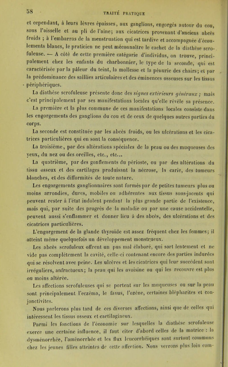 et cependant, à leurs lèvres épaisses, aux ganglions, engorges autour du cou, sous l'aisselle cl au pli de l'aine; aux cicatrices provenant d'anciens abois froids ; à l'embarras de la menstruation qui est tardive et accompagnée d'écou- lements blancs, le praticien ne peut méconnaître le cachet de la diathèse scro- fuleuse. — A côté de cette première catégorie d'individus, on trouve, princi- palement chez les enfants du charbonnier, le type de la seconde, qui est caractérisée par la pâleur du teint, la mollesse et la pénurie des chairs; et par la prédominance des saillies articulaires et des éminences osseuses sur les tissus périphériques. La diathèse scrofuleuse présente donc des signes extérieurs gùnéravx ; mais c'est principalement par ses manifestations locales qu'elle révèle sa présence. La première et la plus commune de ces manifestations locales consiste dans les engorgements des ganglions du cou et de ceux de quelques autres parties du corps. La seconde est constituée par les abcès froids, ou les ulcérations el les cica- trices particulières qui en sont la conséquence. La troisième, par des altérations spéciales de la peau ou des muqueuses des yeux, du nez ou des oreilles, etc., etc.. La quatrième, par des gonflements du périoste, ou par des altérations du tissu osseux et des cartilages produisant la nécrose, la carie, des tumeurs blanches, et des difformités de toute nature. Les engorgements ganglionnaires sont formés par de petites tumeurs plus ou moins arrondies, dures, mobiles ou adhérentes aux tissus sous-jacents qui peuvent rester à l'état indolent pendant la plus grande partie de l'existence, mais qui, par suite des progrès de la maladie ou par une cause accidentelle, peuvent aussi s'enflammer et donner lieu à des abcès, des ulcérations et des cicatrices particulières. L'engorgement de la glande thyroïde est assez fréquent chez les femmes; il atteint même quelquefois un développement monstrueux. Les abcès scrofuleux offrent un pus mal élaboré, qui sort lentement et ne vide pas complètement la cavité, celle-ci contenant encore des parties indurées qui se résolvent avec peine. Les ulcères et les cicatrices qui leur succèdent sont irréguliers, anfractueux; la peau qui les «voisine ou qui les recouvre est plus ou moins altérée. Les affections scrofuleuses qui se portent sur les muqueuses ou sur la peau sont principalement l'eczéma, le favus, l'ozène, certaines blèpharites el con- jonctivites. Nous parlerons plus tard de ces diverses affections, ainsi que de celles qui intéressent les tissus osseux et carlilagiiioux. Parmi les fonctions de l'économie sur lesquelles la diathèse scrofuleuse exerce une certaine influence, il faut citer d'abord celles de la matrice : In dysménorrhée, l'aménorrhée et les flux leucorrhéiques sont surtout communs chez les jeunes fiHes atteintes de celle afferMion. Nous verrons plus loin corn-