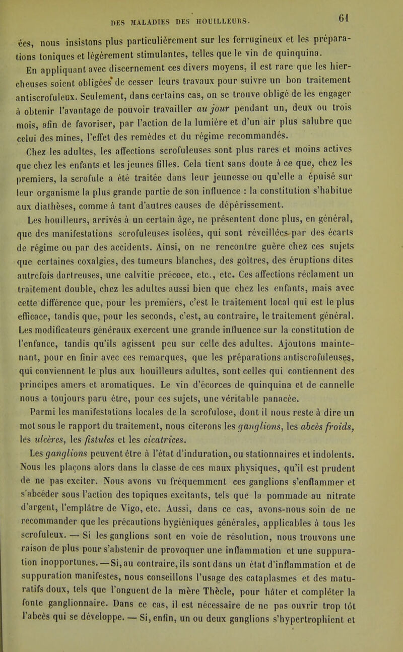 ces, nous insistons plus particulièrement sur les ferrugineux et les prépara- lions toniques et légèrement stimulantes, telles que le vin de quinquina. En appliquant avec discernement ces divers moyens, il est rare que les hier- cheuses soient obligées* de cesser leurs travaux pour suivre un bon traitement anliscrofuleux. Seulement, dans certains cas, on se trouve obligé de les engager à obtenir l'avantage de pouvoir travailler au jour pendant un, deux ou trois mois, afin de favoriser, par l'action de la lumière et d'un air plus salubre que celui des mines, l'effet des remèdes et du régime recommandés. Chez les adultes, les affections scrofuleuses sont plus rares et moins actives que chez les enfants et les jeunes filles. Cela tient sans doute à ce que, chez les premiers, la scrofule a été traitée dans leur jeunesse ou qu'elle a épuisé sur leur organisme la plus grande partie de son influence : la constitution s'habitue aux diathèses, comme à tant d'autres causes de dépérissement. Les bouilleurs, arrivés à un certain âge, ne présentent donc plus, en général, que des manifestations scrofuleuses isolées, qui sont réveillées-par des écarts de régime ou par des accidents. Ainsi, on ne rencontre guère chez ces sujets que certaines coxalgies, des tumeurs blanches, des goitres, des éruptions dites autrefois dortreuses, une calvitie précoce, etc., etc. Ces affections réclament un traitement double, chez les adultes aussi bien que chez les enfants, mais avec cette différence que, pour les premiers, c'est le traitement local qui est le plus efficace, tandis que, pour les seconds, c'est, au contraire, le traitement général. Les modificateurs généraux exercent une grande influence sur la constitution de l'enfance, tandis qu'ils agissent peu sur celle des adultes. Ajoutons mainte- nant, pour en finir avec ces remarques, que les préparations antiscrofuleuses, qui conviennent le plus aux bouilleurs adultes, sont celles qui contiennent des principes amers et aromatiques. Le vin d'écorces de quinquina et de cannelle nous a toujours paru être, pour ces sujets, une véritable panacée. Parmi les manifestations locales de la scrofulose, dont il nous reste à dire un mot sous le rapport du traitement, nous citerons les ganglions, les abcès froids, les ulcères, les fistules et les cicatrices. Les ganglions peuvent être à l'état d'induration, ou stationnaires et indolents. Nous les plaçons alors dans la classe de ces maux physiques, qu'il est prudent de ne pas exciter. Nous avons vu fréquemment ces ganglions s'enflammer et s'abcéder sous l'action des topiques excitants, tels que la pommade au nitrate d'argent, l'emplâtre de Vigo, etc. Aussi, dans ce cas, avons-nous soin de ne recommander que les précautions hygiéniques générales, applicables â tous les scrofuleux. — Si les ganglions sont en voie de résolution, nous trouvons une raison de plus pour s'abstenir de provoquer une inflammation et une suppura- tion inopportunes. —Si, au contraire, ils sont dans un état d'inflammation et de suppuration manifestes, nous conseillons l'usage des cataplasmes et des matu- ralifs doux, tels que l'onguent de la mère Thècle, pour hâter et compléter la fonte ganglionnaire. Dans ce cas, il est nécessaire de ne pas ouvrir trop lot l'abcès qui se développe. — Si, enfin, un ou deux ganglions s'hypertrophient et