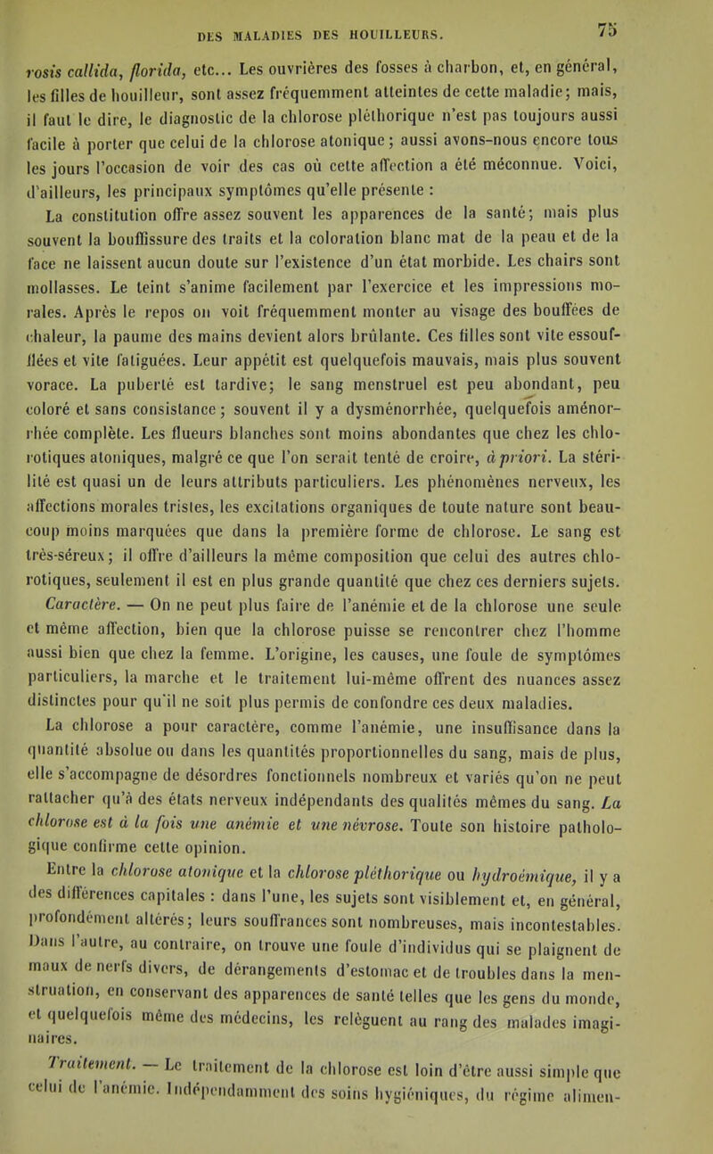 rosis callida, jlorida, etc.. Les ouvrières des fosses à charbon, et, en général, les filles de liouilleur, sont assez fréquemment alleintes de celle maladie; mais, il faul le dire, le diagnostic de la chlorose pléthorique n'est pas toujours aussi facile à porter que celui de la chlorose atonique; aussi avons-nous encore tou5 les jours l'occasion de voir des cas où cette aiïection a été méconnue. Voici, d'ailleurs, les principaux symptômes qu'elle présente : La constitution olTre assez souvent les apparences de la santé; mais plus souvent la bouffissure des traits et la coloration blanc mal de la peau et de la face ne laissent aucun doute sur l'existence d'un état morbide. Les chairs sont mollasses. Le teint s'anime facilement par l'exercice et les impressions mo- rales. Après le repos on voit fréquemment monter au visage des bouffées de chaleur, la paume des mains devient alors brûlante. Ces filles sont vile essouf- llées et vite fatiguées. Leur appétit est quelquefois mauvais, mais plus souvent vorace. La puberté est tardive; le sang menstruel est peu abondant, peu coloré et sans consistance ; souvent il y a dysménorrhée, quelquefois aménor- rhée complète. Les flueurs blanches sont moins abondantes que chez les chlo- rotiques atoniques, malgré ce que l'on serait tenté de croire, à priori. La stéri- lité est quasi un de leurs attributs particuliers. Les phénomènes nerveux, les affections morales tristes, les excitations organiques de toute nature sont beau- coup moins marquées que dans la première forme de chlorose. Le sang est trés-séreux; il offre d'ailleurs la même composition que celui des autres chlo- rotiques, seulement il est en plus grande quantité que chez ces derniers sujets. Caractère. — On ne peut plus faire de l'anémie et de la chlorose une seule et même affection, bien que la chlorose puisse se rencontrer chez l'homme aussi bien que chez la femme. L'origine, les causes, une foule de symptômes particuliers, la marche et le traitement lui-même offrent des nuances assez distinctes pour qu'il ne soit plus permis de confondre ces deux maladies. La chlorose a pour caractère, comme l'anémie, une insuffisance dans la quantité absolue ou dans les quantités proportionnelles du sang, mais de plus, elle s'accompagne de désordres fonctionnels nombreux et variés qu'on ne peut rattacher qu'à des états nerveux indépendants des qualités mêmes du sang. La chlorose est à la fois une anémie et mie névrose. Toute son histoire patholo- gique confirme cette opinion. Entre la chlorose atonique et la chlorose pléthorique ou hxjdroémique, il y a des différences capitales : dans l'une, les sujets sont visiblement et, en général, profondément altérés; leurs souffrances sont nombreuses, mais incontestables. Uans l'autre, au contraire, on trouve une foule d'individus qui se plaignent de maux de nerfs divers, de dérangements d'estomac et de troubles dans la men- struation, en conservant des apparences de santé telles que les gens du monde, et quelquefois même des médecins, les relèguent au rang des malades imagi- naires. Truitement. - Le Irnitcmcnt de la chlorose est loin d'être aussi simple que celui de l'anémie. Indépendamment des soins hygiéniques, du régime alimen-