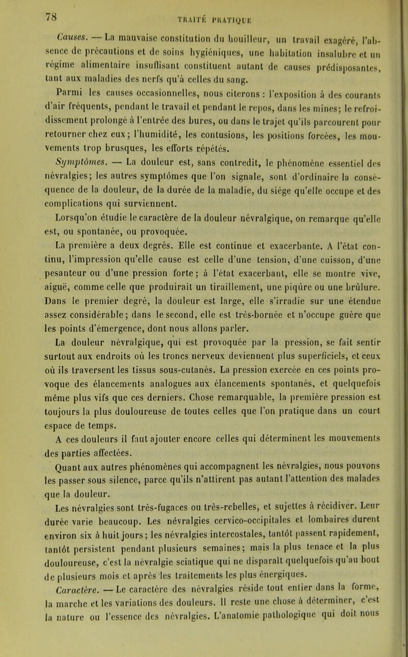 Causes. — La mauvaise conslilulion du houilleur, un travail exagéré, i'al)- sence de précautions et de soins hygiéniques, une iiabitation insalubre et un régime alimentaire insullisant constituent autant de causes prédisposantes, tant aux maladies des nerfs qu'à celles du sang. Parmi les causes occasionnelles, nous citerons : l'exposition à des courants d'air fréquents, pendant le travail et pendant le repos, dans les mines; le refroi- dissement prolongé û l'entrée des bures, ou dans le trajet qu'ils parcourent pour retourner chez eux; l'humidité, les contusions, les i)ositions forcées, les mou- vements trop brusques, les efforts répétés. Symptômes. — La douleur est, sans contredit, le phénomène essentiel des névralgies; les autres symptômes que l'on signale, sont d'ordinaire la consé- quence de la douleur, de ia durée de la maladie, du siège qu'elle occupe et des complications qui surviennent. Lorsqu'on étudie le caractère de la douleur névralgique, on remarque qu'elle est, ou spontanée, ou provoquée. La première a deux degrés. Elle est continue et exacerbante. A l'état con- tinu, l'impression qu'elle cause est celle d'une tension, d'une cuisson, d'une pesanteur ou d'une pression forte ; à l'état exacerbant, elle se montre vive, aiguë, comme celle que produirait un tiraillement, une piqûre ou une brûlure. Dans le premier degré, la douleur est large, elle s'irradie sur une étendue assez considérable; dans le second, elle est très-bornée et n'occupe guère que les points d'émergence, dont nous allons parler. La douleur névralgique, qui est provoquée par la pression, se fait sentir surtout aux endroits où les troncs nerveux deviennent plus superficiels, et ceux où ils traversent les tissus sous-cutanés. La pression exercée en ces points pro- voque des élancements analogues aux élancements spontanés, et quelquefois même plus vifs que ces derniers. Chose remarquable, la première pression est toujours la plus douloureuse de toutes celles que l'on pratique dans un court espace de temps. A ces douleurs il faut ajouter encore celles qui déterminent les mouvemenis des parties afFectées. Quant aux autres phénomènes qui accompagnent les névralgies, nous pouvons les passer sous silence, parce qu'ils n'attirent pas autant l'attention des malades que la douleur. Les névralgies sont très-fugaces ou très-rebelles, et sujettes à récidiver. Leur durée varie beaucoup. Les névralgies cervico-occipitales et lombaires durent environ six à huit jours; les névralgies intercostales, tantôt passent rapidement, tantôt persistent pendant plusieurs semaines; mais la plus tenace et la plus douloureuse, c'est la névralgie scialique qui ne disparaît quelquefois qu'au bout de plusieurs mois et après tes traitements les plus énergiques. Caractère. — Le caractère des névralgies réside tout entier dans la forme, la marche et les variations des douleurs. Il reste une chose à délermincr, c'est la nature ou l'essence des névralgies. L'analomie pathologique qui doit nous