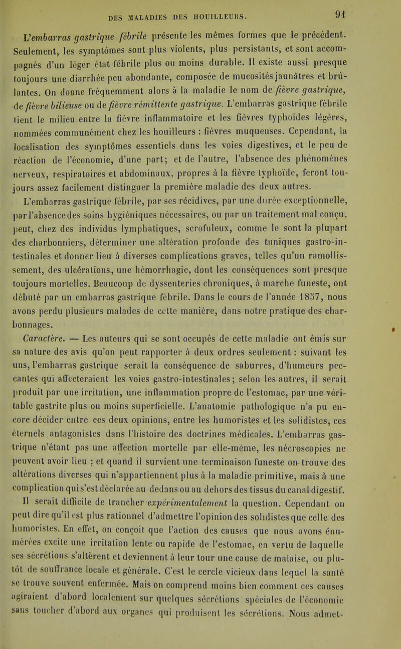 Vembarras gastrique fébrile présente les mêmes formes que le précédent. Seulement, les symptômes sont plus violents, plus persistants, et sont accom- pagnés d'un léger état fébrile plus ou moins durable. Il existe aussi presque toujours une diarrhée peu abondante, composée de mucosités jaunâtres et brû- lantes. On donne fréquemment alors à la maladie le nom de fièvre gastrique, depèvre bilieuse ou de fièvre rémittente gastrique. L'embarras gastrique fébrile (ient le milieu entre la fièvre inflammatoire et les fièvres typhoïdes légères, nommées communément chez les bouilleurs : fièvres muqueuses. Cependant, la localisation des symptômes essentiels dans les voies digeslives, et le peu de réaction de l'économie, d'une part; et de l'autre, l'absence des phénomènes nerveux, respiratoires et abdominaux, propres à la fièvre typhoïde, feront tou- jours assez facilement distinguer la première maladie des deux autres. L'embarras gastrique fébrile, par ses récidives, par une durée exceptionnelle, ])ar l'absencedes soins hygiéniques nécessaires, ou par un traitement mal conçu, peut, chez des individus lymphatiques, scrofuleux, comme le sont la plupart des charbonniers, déterminer une altération profonde des tuniques gastro-in- testinales et donner lieu à diverses complications graves, telles qu'un ramollis- sement, des ulcérations, une hémorrhagie, dont les conséquences sont presque toujours mortelles. Beaucoup de dyssenteries chroniques, à marche funeste, ont débuté par un embarras gastrique fébrile. Dans le cours de l'année 18S7, nous avons perdu plusieurs malades de celte manière, dans notre pratique des char- bonnages. Caractère. — Les auteurs qui se sont occupés de cette maladie ont émis sur sa nature des avis qu'on peut rapporter à deux ordres seulement : suivant les uns, l'embarras gastrique serait la conséquence de saburres, d'humeurs pec- canles qui affecteraient les voies gastro-intestinales; selon les autres, il serait produit par une irritation, une inflammation propre de l'estomac, par une véri- table gastrite plus ou moins superficielle. L'anatomie pathologique n'a pu en- core décider entre ces deux opinions, entre les humoristes et les solidistes, ces éternels antagonistes dans l'histoire des doctrines médicales. L'embarras gas- trique n'étant pas une affection mortelle par elle-même, les nécroscopies ne jieuvenl avoir lieu : et quand il survient une terminaison funeste on- trouve des altérations diverses qui n'appartiennent plus à la maladie primitive, mais à une complication qui s'est déclarée au dedans ou au dehors des tissus du canal digestif. Il serait difficile de trancher expemrte?i«a/e«îe/<f la question. Cependant on peut dire qu'il ist plus rationnel d'admettre l'opinion des solidistes que celle des humoristes. En effet, on conçoit que l'action des causes que nous avons énu- niérées excite une irritation lente ou rapide de l'estomac, en vertu de laquelle ses sécrétions s'altèrent et deviennent à leur tour une cause de malaise, ou plu- lot de souffrance locale et générale. C'est le cercle vicieux dans lequel la santé se trouve souvent enfermée. Maison comprend moins bien comment ces causes agiraient d'abord localement sur quelques sécrétions spéciales de l'économie sans toucher d'abord aux organes qui produisent les sécrétions. Nous admet-