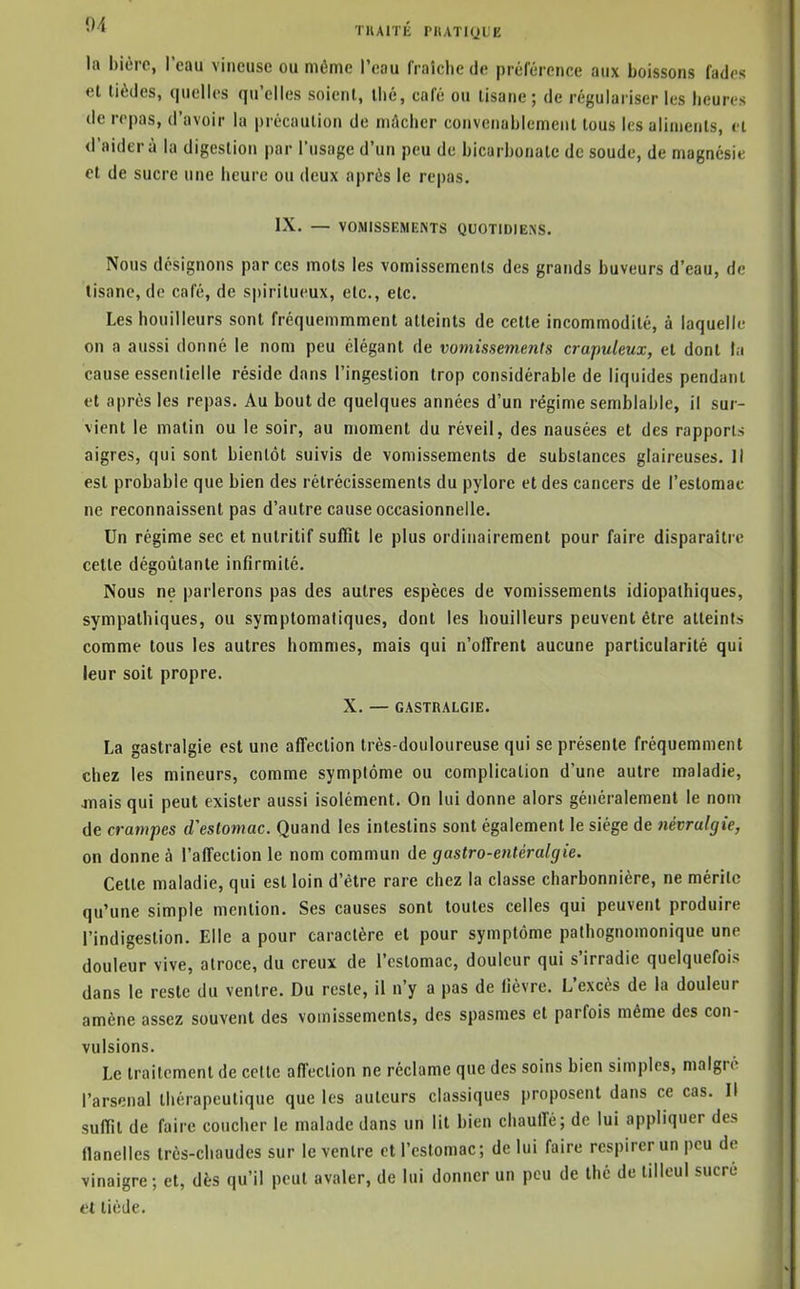 'M TlUITÉ PIIATKJL'E lu l)icrc, l'eau vineuse ou même l'eau fraîche de préférence aux boissons fades et tièdes, quelles qu'elles soient, thé, café ou tisane; de régulariser les heures de repas, d'avoir la précaution de niAcher convenablement tous les aliments, et il'aider à la digestion par l'usage d'un peu de bicarbonate de soude, de magnésie et de sucre une heure ou deux après le repas. IX. — VOMISSEMENTS QUOTIDIENS. Nous désignons par ces mots les vomissements des grands buveurs d'eau, de tisane, de café, de spiritueux, etc., etc. Les bouilleurs sont fréquemmment atteints de cette incommodité, à laquelle on a aussi donné le nom peu élégant de vomissements crapuleux, et dont t.i cause essentielle réside dans l'ingestion trop considérable de liquides pendant et après les repas. Au bout de quelques années d'un régime semblable, il sur- vient le matin ou le soir, au moment du réveil, des nausées et des rapports aigres, qui sont bientôt suivis de vomissements de substances glaireuses. ]l est probable que bien des rétrécissements du pylore et des cancers de l'estomac ne reconnaissent pas d'autre cause occasionnelle. Un régime sec et nutritif suffit le plus ordinairement pour faire disparaître cette dégoûtante infirmité. Nous ne parlerons pas des autres espèces de vomissements idiopalhiques, sympathiques, ou symplomaliques, dont les bouilleurs peuvent être atteint» comme tous les autres hommes, mais qui n'olTrent aucune particularité qui leur soit propre. X. — GASTHALGIE. La gastralgie est une affection très-douloureuse qui se présente fréquemment chez les mineurs, comme symptôme ou complication d'une autre maladie, oTiais qui peut exister aussi isolément. On lui donne alors généralement le nom de crampes d'estomac. Quand les intestins sont également le siège de névralgie, on donne à l'affection le nom commun de gaslro-entéralgie. Cette maladie, qui est loin d'être rare chez la classe charbonnière, ne mérite qu'une simple mention. Ses causes sont toutes celles qui peuvent produire l'indigestion. Elle a pour caractère et pour symptôme pathognomonique une douleur vive, atroce, du creux de l'estomac, douleur qui s'irradie quelquefois dans le reste du ventre. Du reste, il n'y a pas de fièvre. L'excès de la douleur amène assez souvent des vomissements, des spasmes et parfois même des con- vulsions. Le traitement de cette affection ne réclame que des soins bien simples, malgré l'arsenal thérapeutique que les auteurs classiques proposent dans ce cas. Il suffit de faire coucher le malade dans un lit bien chauffé; de lui appliquer des flanelles très-chaudes sur le ventre et l'estomac; de lui faire respirer un peu de vinaigre; et, dès qu'il peut avaler, de lui donner un peu de thé de tilleul sucré et tiède.