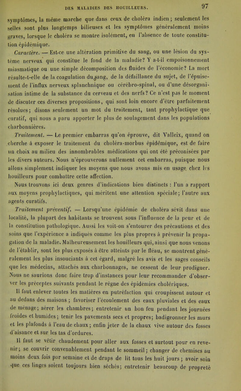 symptômes, la même marche que dans ceux de choléra indien ; seulement les selles sont plus longtemps bilieuses et les symptômes généralement moins graves, lorsque le choléra se montre isolément, en l'absence de toute constitu- tion épidémique. Caractère. — Est-ce une altération primitive du sang, ou une lésion du sys- tème nerveux qui constitue le fond de la maladie? Y a-t-il empoisonnement miasmatique ou une simple décomposition des fluides de l'économie? La mort résulte-t-elle de la coagulation du.^ang, de la défaillance du sujet, de l'épuise- ment de l'influx nerveux splanchnique ou cérébro-spinal, ou d'une désorgani- sation intime de la substance du cerveau et des nerfs? Ce n'est pas le moment de discuter ces diverses propositions, qui sont loin encore d'être parfaitement résolues; disons seulement un mot du traitement, tant prophylactique que curatif, qui nous a paru apporter le plus de soulagement dans les populations charbonnières. Traitement. — Le premier embarras qu'on éprouve, dit Valleix, quand on cherche à exposer le traitement du choléra-morbus épidémique, est de faire un choix au milieu des innombrables médications qui ont été préconisées par les divers auteurs. Nous n'éprouverons nullement cet embarras, puisque nous allons simplement indiquer les moyens que nous avons mis en usage, chez Its bouilleurs pour combattre cette afiection. Nous trouvons ici deux genres d'indications bien distincts : l'un a rapport aux moyens prophylactiques, qui méritent une attention spéciale; l'autre aux agents curalifs. Traitement préventif. — Lorsqu'une épidémie de choléra sévit dans une localité, la plupart des habitants se trouvent sous l'influence de la pour et de la conslilution pathologique. Aussi les voit-on s'entourer des précautions et des soins que l'expérience a indiqués comme les plus propres à prévenir la propa- gation de la maladie. Malheureusement les bouilleurs qui, ainsi que nous venons de l'établir, sont les plus exposés à être atteints par le fléau, se montrent géné- ralement les plus insouciants à cet égard, malgré les avis et les sages conseils que les médecins, attachés aux charbonnages, ne cessent de leur prodiguer. Nous ne saurions donc faire trop d'instances pour leur recommander d'obser- ver les préceptes suivants pendant le règne des épidémies cholériques. Il faut enlever toutes les matières en putréfaction qui croupissent autour et au dedans des maisons ; favoriser l'écoulement des eaux pluviales et des eaux de ménage; aérer les chambres; entretenir un bon feu pendant les journées froides et humides; tenir les pavements secs et propres; badigeonner les murs et les plafonds à l'eau de chaux; enfln jeter de la chaux vive autour des fosses d'aisance et sur les tas d'ordures. Il faut se vêtir chaudement pour aller aux fosses et surtout pour en reve- nir; se couvrir convenablement pendant le sommeil; changer de chemises au moins deux fois par semaine et de draps de lit tous les huit jours ; avoir soin que ces linges soient toujours bien séchés; entretenir beaucoup de propreté