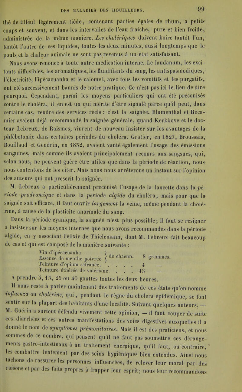 llié de tilleul légèrement tiède, contenant parties égales de rhum, à petits coups et souvent, et dans les intervalles de l'eau fraîche, pure et bien froide, administrée de la même n)anière. Les cholériques doivent boire tantôt l'un, tantôt l'autre de ces liquides, toutes les deux minutes, aussi longtemps que le jjouls et la chaleur animale ne sont pas revenus à un état satisfaisant. Nous avons renoncé à toute autre médication interne. Le laudanum, les exci- tants diffusibles, les aromatiques, les fluidiflants du sang, les antispasmodiques, l'électricité, l'ipécacuanha et le calomel, avec tous les vomitifs et les purgatifs, ont été successivement bannis de notre pratique. Ce n'est pas ici le lieu de dire pourquoi. Cependant, parmi les moyens particuliers qui ont été préconisés contre le choléra, il en est un qui mérite d'être signalé parce qu'il peut, dans certains cas, rendre des services réels : c'est la saignée. Blumenthal et Réca- mier avaient déjà recommandé la saignée générale, quand Kerkliove et le doc- teur Lebreux, de Raismes, vinrent de nouveau insister sur les avantages de la ])hlébolomie dans certaines périodes du choléra. Gratier, en 1827, Broussais, Bouillaud et Gendrin, en 1852, avaient vanté également l'usage des émissions sanguines, mais comme ils avaient principalement recours aux sangsues, qui, selon nous, ne peuvent guère être utiles que dans la période de réaction, nous nous contentons de les citer. Mais nous nous arrêterons un instant sur l'opinion des auteurs qui ont prescrit la saignée. M. Lebreux a particulièrement préconisé l'usage de la lancette dans h pé- riode prodromique et dans la période algide du choléra, mais pour que la saignée soit efficace, il faut ouvrir largement la veine, même pendant la cholé- rine, à cause de la plasticité anormale du sang. Dans la période cyanique, la saignée n'est plus possible; il faut se résigner à insister sur les moyens internes que nous avons recommandés dans la période algide, en y associant l'élixir de Thielemann, dont M. Lebreux fait beaucoup de cas et qui est composé de la manière suivante : Vin (l'ipécacuanha ) j i Essence de menllie poivrée { ^'^ chacun. 8 grammes. Teinture d'opium sal'ranée i Teinture éthéréc de valériane. ... 13 A prendre 5, lo, 23 ou 40 gouttes toutes les deux heures. 11 nous reste à parler maintenant des traitements de ces états qu'on nomme influeuza ou cholérine, qui, pendant le règne du choléra épidémique, se font sentir sur la plupart des habitants d'une localité. Suivant quelques auteurs, — M. Guérin a surtout défendu vivement cette opinion, - il faut couper de suite ces diarrhées et ces autres manifestations des voies digestives auxquelles il a donné le nom de symptômes prémoniloires. Mais il est des praticiens, et nous sommes de ce nombre, qui pensent qu'il ne faut pas soumettre ces dérange- ments gastro-intestinaux à un traitement énergique, qu'il faut, au contraire, ' les combattre lentement par des soins hygiéniques bien entendus. Ainsi nous tâchons de rassurer les personnes influencées, de relever leur moral par des raisons et par des faits propres à frapper leur esprit; nous leur recommandons