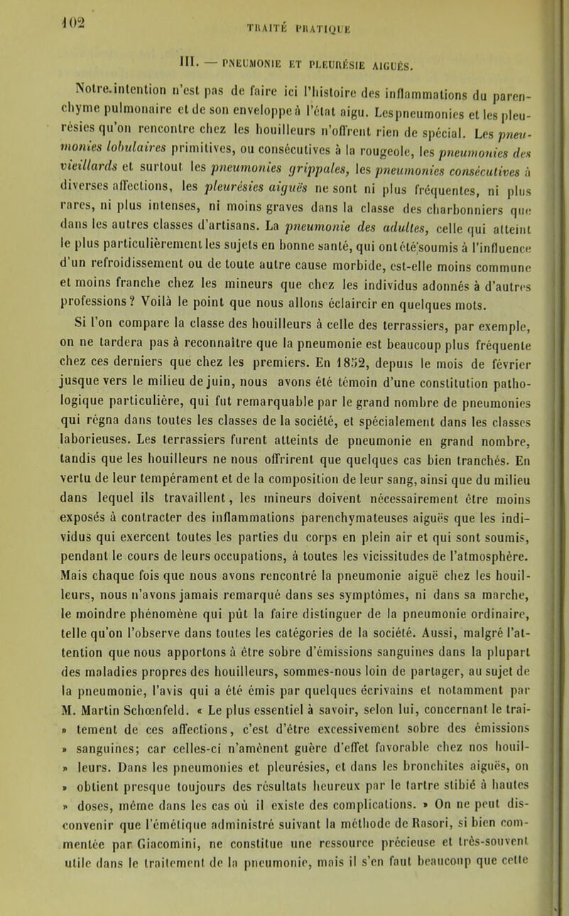 402 ni. — PNEUMONIE ET PLEUnÉSIE AIGUËS. Nolrcinlention n'est pas de faire ici l'iiisloire des inflammations du paren- cliyme pulmonaire et de son enveloppe â l'étal aigu. Les pneumonies et les pleu- résies qu'on rencontre chez les houilleurs n'oflVcnt rien de spécial. Les pneu- monies lohulaires primitives, ou consécutives à la rougeole, les pneumonies des vieillards et surtout les pneumonies grippales, les p7ieumonies consécutives à diverses afl'ections, les pleurésies aiguës ne sont ni plus fréquentes, ni plus rares, ni plus intenses, ni moins graves dans la classe des charbonniers qm; dans les autres classes d'artisans. La pneumonie des adultes, celle qui atteint le plus particulièrement les sujets en bonne santé, qui onlété'soumis à l'influence d'un refroidissement ou de toute autre cause morbide, est-elle moins commune et moins franche chez les mineurs que chez les individus adonnés à d'autres professions? Voilà le point que nous allons éclaircir en quelques mots. Si l'on compare la classe des houilleurs à celle des terrassiers, par exemple, on ne tardera pas à reconnaître que la pneumonie est beaucoup plus fréquente chez ces derniers que chez les premiers. En 1852, depuis le mois de février jusque vers le milieu de juin, nous avons été témoin d'une constitution patho- logique particulière, qui fut remarquable par le grand nombre de pneumonies qui régna dans toutes les classes de la société, et spécialement dans les classes laborieuses. Les terrassiers furent atteints de pneumonie en grand nombre, tandis que les houilleurs ne nous offrirent que quelques cas bien tranchés. En vertu de leur tempérament et de la composition de leur sang, ainsi que du milieu dans lequel ils travaillent, les mineurs doivent nécessairement être moins exposés à contracter des inflammations parenchymateuses aiguës que les indi- vidus qui exercent toutes les parties du corps en plein air et qui sont soumis, pendant le cours de leurs occupations, à toutes les vicissitudes de l'atmosphère. Mais chaque fois que nous avons rencontré la pneumonie aiguë chez les houil- leurs, nous n'avons jamais remarqué dans ses symptômes, ni dans sa marche, le moindre phénomène qui pût la faire distinguer de la pneumonie ordinaire, telle qu'on l'observe dans toutes les catégories de la société. Aussi, malgré l'at- tention que nous apportons à être sobre d'émissions sanguines dans la plupart des maladies propres des houilleurs, sommes-nous loin de partager, au sujet de la pneumonie, l'avis qui a été émis par quelques écrivains et notamment par M. Martin Schœnfeld. « Le plus essentiel à savoir, selon lui, concernant le trai- » tement de ces affections, c'est d'être excessivement sobre des émissions » sanguines; car celles-ci n'amènent guère d'effet favorable chez nos houil- » leurs. Dans les pneumonies et pleurésies, et dans les bronchites aiguës, on » obtient presque toujours des résultats heureux par le tartre slibié à hautes K doses, même dans les cas où il existe des complications. » On ne peut dis- convenir que l'émétique administré suivant la méthode deRasori, si bien com- mentée par Giacomini, ne constitue une ressource précieuse et très-souvent utile dans le Irailemont de la pneumonie, mais il s'en faut beaucoup que celle j