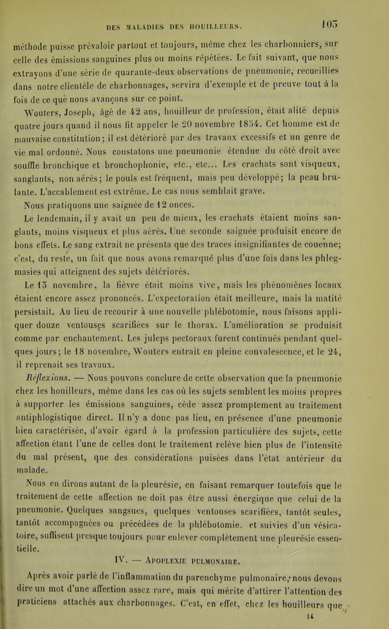 mélhode puisse prévaloir partout et toujours, même chez les charbonniers, sur celle des émissions sanguines plus ou moins répétées. Le fait suivairt, que nous extrayons d'une série de quarante-deux observations de pneumonie, recueillies dans notre clientèle de charbonnages, servira d'exemple et de preuve tout à la fois de ce que nous avançons sur ce point. Wouters, Joseph, âgé de 42 ans, bouilleur de profession, était alité depuis quatre jours quand il nous lit appeler le 20 novembre 1834. Cet homme est de mauvaise constitution; il est détérioré par des travaux excessifs et un genre de vie mal ordonné. Nous constatons une pneumonie étendue du côté droit avec souille bronchique et bronchophonie, etc., etc.. Les crachats sont visqueux, sanglants, non aérés; le pouls est fréquent, mais peu développé; la peau brû- lante. L'accablement est extrême. Le cas nous semblait grave. Nous pratiquons une saignée de 12 onces. Le lendemain, il y avait un peu de mieux, les crachats étaient moins san- glants, moins visqueux et plus aérés. Une seconde saignée produisit encore de bons elTets. Le sang extrait ne présenta que des traces insigniliantes de couenne; c'est, du reste, un fait que nous avons remarqué plus d'une fois dans les phleg- masies qui atteignent des sujets détériorés. Le 13 novembre, la fièvre était moins vive, mais les phénomènes locaux étaient encore assez prononcés. L'expectoration était meilleure, mais la matité persistait. Au lieu de recourir à une nouvelle phlébotomie, nous faisons appli- quer douze ventousçs scarifiées sur le thorax. L'amélioration se produisit comme par enchantement. Les juleps pectoraux furent continués pendant quel- ques jours; le 18 novembre, Wouters entrait en pleine convalescence, et le 24, il reprenait ses travaux. Réflexions. — Nous pouvons conclure de cette observation que la pneumonie chez les bouilleurs, même dans les cas où les sujets semblent les moins propres à supporter les émissions sanguines, cède assez promptement au traitement anliphlogistique direct. Il n'y a donc pas lieu, en présence d'une pneumonie bien caractérisée, d'avoir égard à la profession particulière des sujets, cette aifection étant I une de celles dont le traitement relève bien plus de l'intensité du mal présent, que des considérations puisées dans l'état antérieur du malade. Nous en dirons autant de la pleurésie, en faisant remarquer toutefois que le traitement de cette affection ne doit pas être aussi énergique que celui de la pneumonie. Quelques sangsues, quelques ventouses scarifiées, tantôt seules, tantôt accompagnées ou précédées de la phlébotomie, et suivies d'un vésica- loire, suffisent presque toujours pour enlever complètement une pleurésie essen- tielle. IV. — Apoplexie pulmonaire. Après avoir parlé de l'inflammation du parenchyme pulmonaire,»nous devons dire un mot d'une affection assez rare, mais qui mérite d'attirer l'attention des praticiens attaches aux charbonnages. C'est, en effet, chez les bouilleurs que «4