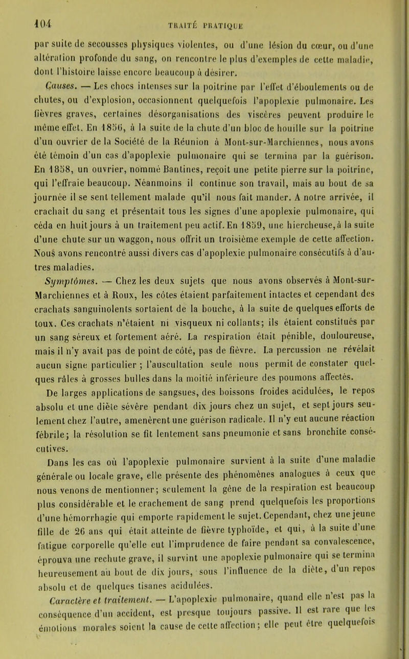 40-1 TKAITÉ riUTIQUE par suite de secousses physiques violeiiles, ou d'une lésion du cœur, ou d'une altériilion profonde du siing, on rencontre le plus d'exemples de cette maladif, dont l'histoire laisse encore beaucoup à désirer. Causes. — Les chocs intenses sur la poitrine par l'effet d'éhoulements ou de chutes, ou d'explosion, occasionnent quelquefois l'apoplexie pulmonaire. Les lièvres {graves, cerlaines désorganisations des viscères peuvent produire le inéme effet. En 18b(i, à la suite de la chute d'un bloc de houille sur la poitrine d'un ouvrier de la Société de la Réunion ù Mont-sur-Marchieimes, nous avons été témoin d'un cas d'apoplexie pulmonaire qui se termina par la guérison. En 1858, un ouvrier, nommé Bantines, reçoit une petite pierre sur la poitrine, qui l'effraie beaucoup. Néanmoins il continue son travail, mais au bout de sa journée il se sent tellement malade qu'il nous fait mander. A notre arrivée, il crachait du sang et présentait tous les signes d'une apoplexie pulmonaire, qui céda en huit jours à un traitement peu actif. En 1839, une hiercheuse,à la suite d'une chute sur un vvaggon, nous offrit un troisième exemple de cette affection. Nous avons rencontré aussi divers cas d'apoplexie pulmonaire consécutifs à d'au- tres maladies. Symptômes. — Chez les deux sujets que nous avons observés à Monl-sur- Marchiennes et à Roux, les côtes étaient parfaitement intactes et cependant des crachats sanguinolents sortaient de la bouche, à la suite de quelques efforts de toux. Ces crachats n'étaient ni visqueux ni collants; ils étaient constitués par un sang séreux et fortement aéré. La respiration était pénible, douloureuse, mais il n'y avait pas de point de côté, pas de fièvre. La percussion ne révélait aucun signe particulier ; l'auscultation seule nous permit de constater quel- ques râles à grosses bulles dans la moitié inférieure des poumons affectés. De larges applications de sangsues, des boissons froides acidulées, le repos absolu et une diète sévère pendant dix jours chez un sujet, et sept jours seu- lement chez l'autre, amenèrent une guérison radicale. Il n'y eut aucune réaction fébrile; la résolution se fit lentement sans pneumonie et sans bronchite consé- cutives. Dans les cas où l'apoplexie pulmonaire survient à la suite d'une maladie générale ou locale grave, elle présente des phénomènes analogues à ceux que nous venons de mentionner; seulement la gène de la respiration est beaucoup plus considérable et le crachement de sang prend quelquefois les proportions d'une hémorrhagie qui emporte rapidement le sujet. Cependant, chez une jeune fille de 20 ans qui était atteinte de fièvre typhoïde, et qui, à la suite d'une fatigue corporelle qu'elle eut l'imprudence de faire pendant sa convalescence, éprouva une rechute grave, il survint une apoplexie pulmonaire qui se termina heureusement au bout de dix jours, sous l'influence de la diète, d'un repos absolu et de quelques tisanes acidulées. Caractère et traitement. — L'apoplexie pulmonaire, quand elle n'est pas la conséquence d'un accident, est presque toujours passive. Il est rare que les émotions morales soient la cause de cette affection ; elle peut être quelquefois