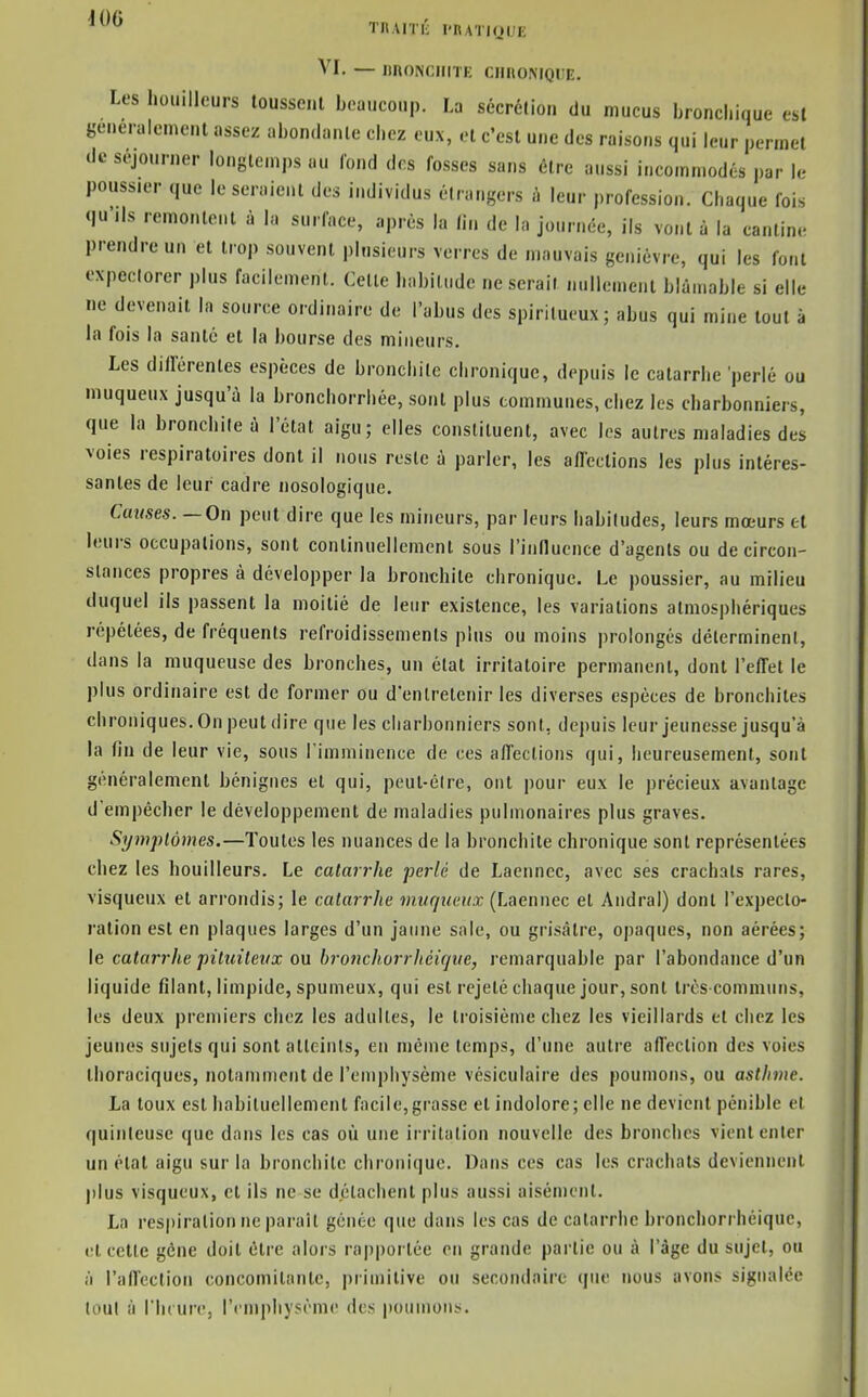 ^^^^ TIlAiriî l'RATIQUE VI. — IinONCIIITE CimONIQUE. Les houilleurs loussenl beaucoup. La sécrélion du mucus bronchique est généralement assez abon.lanle chez eux, et c'est une des raisons qui leur permet (le séjourner longtemps au lond des fosses sans être aussi incommodés par U- poussier que le seraient des individus étrangers à leur profession. Chaque fois «ju ils remontent à la surface, après la fin de la journée, ils vont à la cantine prendre un et trop souvent plusieurs verres de mauvais genièvre, qui les font expectorer plus facilement. Celte habitude ne serait nullement blâmable si elle ne devenait la source ordinaire de l'abus des spiritueux; abus qui mine tout à la fois la santé et la bourse des mineurs. Les dillérentes espèces de bronchite chronique, depuis le catarrhe perlé ou muqueux jusqu'à la bronchorrhée, sont plus communes, chez les charbonniers, que la bronchite à l'état aigu; elles constituent, avec les autres maladies des voies respiratoires dont il nous reste à parler, les aflections les plus intéres- santes de leur cadre nosologique. Cames. — On peut dire que les mineurs, par leurs habitudes, leurs mœurs cl leurs occupations, sont continuellement sous l'inllucnce d'agents ou de circon- stances propres à développer la bronchite chronique. Le poussier, au milieu duquel ils passent la moitié de leur existence, les variations atmosphériques répétées, de fréquents refroidissements plus ou moins prolongés déterminent, dans la muqueuse des bronches, un état irritatoire permanent, dont l'effet le plus ordinaire est de former ou d'entretenir les diverses espèces de bronchites chroniques. On peut dire que les charbonniers sont, depuis leur jeunesse jusqu'à la fin de leur vie, sous l'imminence de ces affections qui, heureusement, sont généralement bénignes et qui, peul-élre, ont pour eux le précieux avantage d'empêcher le développement de maladies pulmonaires plus graves. Symptômes.—Toutes les nuances de la bronchite chronique sont représentées chez les houilleurs. Le catarrhe perlé de Laennec, avec ses crachats rares, visqueux et arrondis; le catarrhe muqnciix (Laennec et Andral) dont l'expecto- ration est en plaques larges d'un jaune sale, ou grisâtre, opaques, non aérées; le catarrhe pilinlevx ou bronchorrhéiqiie, remarquable par l'abondance d'un liquide filant, limpide, spumeux, qui est rejeté chaque jour, sont très communs, les deux premiers chez les adultes, le troisième chez les vieillards et chez les jeunes sujets qui sont atteints, en même temps, d'une autre affection des voies ihoraciques, notamment de l'emphysème vésiculaire des poumons, ou asthme. La toux est habituellement facile,grasse et indolore; elle ne devient pénible et quinteuse que dans les cas où une irritation nouvelle des bronches vient enter un étal aigu sur la bronchite chronique. Dans ces cas les crachats deviennent plus visqueux, et ils ne se détachent plus aussi aisément. La respiration ne parait gênée que dans les cas de catarrhe bronchorrhéiquc, et cette gêne doit être alors rapportée en grande partie ou à l'âge du sujet, ou il l'affection concomitante, primitive ou secondaire que nous avons signalée tout à riu ure, l'emphysème des poumons.