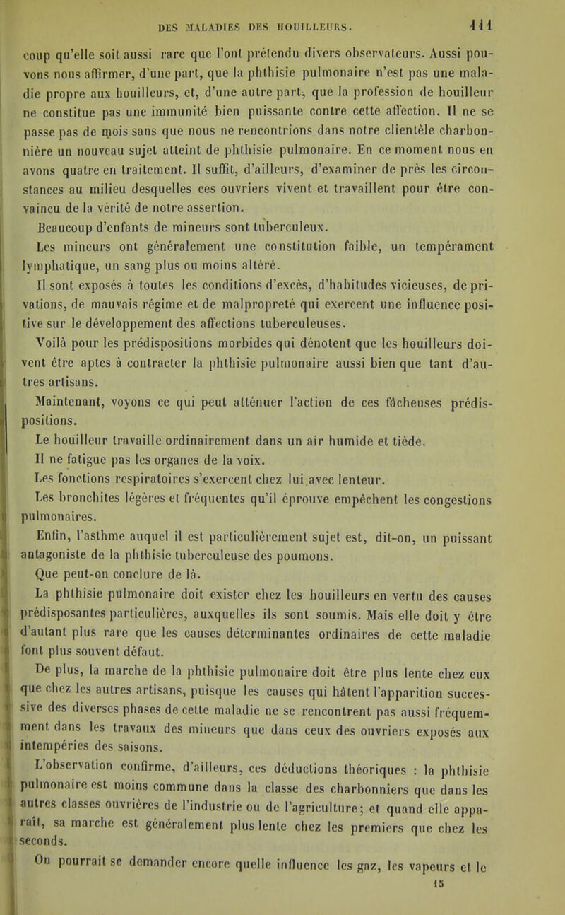 coup qu'elle soil aussi rare que l'ont prélendu divers observateurs. Aussi pou- vons nous affirmer, d'une part, que la phthisie pulmonaire n'est pas une mala- die propre aux houilleurs, et, d'une autre part, que la profession de bouilleur ne constitue pas une immunité bien puissante contre cette affection. Il ne se passe pas de rçois sans que nous ne rencontrions dans notre clientèle charbon- nière un nouveau sujet atteint de phthisie pulmonaire. En ce moment nous en avons quatre en traitement. Il suffit, d'ailleurs, d'examiner de près les circon- stances au milieu desquelles ces ouvriers vivent et travaillent pour être con- vaincu de la vérité de notre assertion. Beaucoup d'enfants de mineurs sont tuberculeux. Les mineurs ont généralement une constitution faible, un tempérament lymphatique, un sang plus ou moins altéré. Il sont exposés à toutes les conditions d'excès, d'habitudes vicieuses, de pri- vations, de mauvais régime et de malpropreté qui exercent une influence posi- tive sur le développement des affections tuberculeuses. Voilà pour les prédispositions morbides qui dénotent que les houilleurs doi- vent être aptes à contracter la phthisie pulmonaire aussi bien que tant d'au- tres artisans. Maintenant, voyons ce qui peut atténuer l'action de ces fâcheuses prédis- positions. Le bouilleur travaille ordinairement dans un air humide et tiède. Il ne fatigue pas les organes de la voix. Les fonctions respiratoires s'exercent chez lui avec lenteur. Les bronchites légères et fréquentes qu'il éprouve empêchent les congestions pulmonaires. Enfin, l'asthme auquel il est particulièrement sujet est, dit-on, un puissant antagoniste de la phthisie tuberculeuse des poumons. Que peut-on conclure de là. La phthisie pulmonaire doit exister chez les houilleurs en vertu des causes prédisposantes particulières, auxquelles ils sont soumis. Mais elle doit y être d'autant plus rare que les causes déterminantes ordinaires de cette maladie font plus souvent défaut. De plus, la marche de la phthisie pulmonaire doit être plus lente chez eux que chez les autres artisans, puisque les causes qui hâtent l'apparition succes- sive des diverses phases de celle maladie ne se rencontrent pas aussi fréquem- ment dans les travatix des mineurs que dans ceux des ouvriers exposés aux intempéries des saisons. L'observation confirme, d'ailleurs, ces déductions théoriques : la phthisie pulmonaire est moins commune dans la classe des charbonniers que dans les uitres classes ouvrières de l'industrie ou de l'agriculture; et quand elle appa- raît, sa marche est généralement plus lente chez les premiers que chez les seconds. On pourrait se demander encore quelle influence les gaz, les vapeurs et le