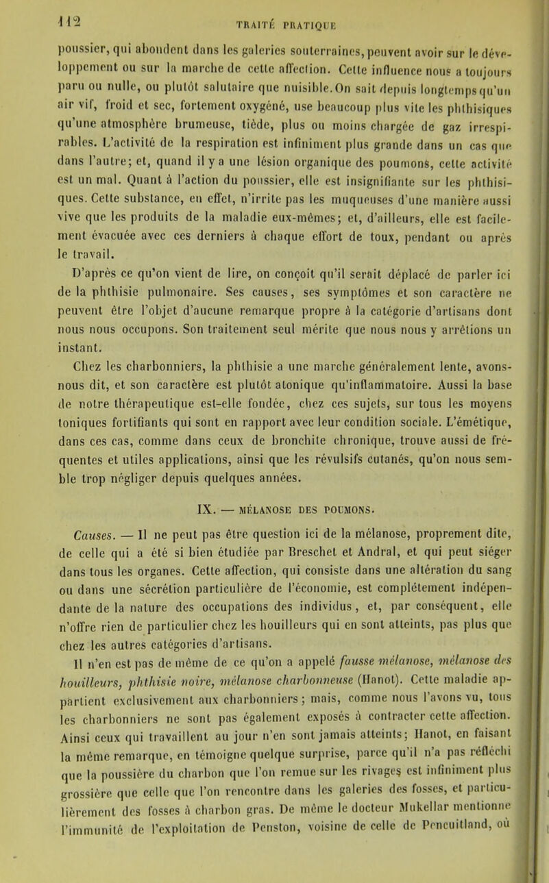 poussier, qui aboudont dans les galeries souterraines, peuvent avoir sur le déve- loppement ou sur la marche de celle affeclion. Celle influence nous a toujours paru ou nulle, ou plutôt salutaire que nuisible. On sait depuis longtemps qu'un air vif, froid et sec, fortement oxygéné, use beaucoup plus vile les pblhisiques qu'une atmosphère brumeuse, tiède, plus ou moins chargée de gaz irrespi- rables. L'activité de la respiration est infiniment plus grande dans un cas qiif dans l'autre; et, quand il y a une lésion organique des poumons, celte activité est un mal. Quant à l'action du poussier, elle est insignifiante sur les phlhisi- ques. Celle substance, eu effet, n'irrite pas les muqueuses d'une manière aussi \ive que les produits de la maladie eux-mêmes; et, d'ailleurs, elle est facile- ment évacuée avec ces derniers à chaque effort de toux, pendant ou après le travail. D'après ce qu'on vient de lire, on conçoit qu'il serait déplacé de parler ici delà phlhisie pulmonaire. Ses causes, ses symptômes et son caractère ne peuvent être l'objet d'aucune remarque propre à la catégorie d'artisans dont nous nous occupons. Son traitement seul mérite que nous nous y arrêtions un instant. Chez les charbonniers, la phlhisie a une marche généralement lente, avons- nous dit, et son caractère est plutôt atonique qu'inflammatoire. Aussi la base de notre thérapeutique est-elle fondée, chez ces sujets, sur tous les moyens toniques fortifiants qui sont en rapport avec leur condition sociale. L'émétique, dans ces cas, comme dans ceux de bronchite chronique, trouve aussi de fré- quentes et utiles applications, ainsi que les révulsifs cutanés, qu'on nous sem- ble trop négliger depuis quelques années. IX. — RIÉLANOSE DES POUMONS. Causes. — 11 ne peut pas êlre question ici de la mélanose, proprement dite, de celle qui a été si bien étudiée par Breschet et Andral, et qui peut siéger dans tous les organes. Cette affection, qui consiste dans une altération du sang ou dans une sécrétion particulière de l'économie, est complètement indépen- dante delà nature des occupations des individus, et, par conséquent, elle n'offre rien de particulier chez les bouilleurs qui en sont atteints, pas plus que chez les autres catégories d'artisans. 11 n'en est pas de même de ce qu'on a appelé fausse mélanose, mélanose des houilleurs, phthisie noire, mélanose charbonneuse (Hanoi). Cette maladie ap- partient exclusivement aux charbonniers ; mais, comme nous l'avons vu, tous les charbonniers ne sont pas également exposés à contracter cette affection. Ainsi ceux qui travaillent au jour n'en sont jamais atteints; Hanoi, en faisant la même remarque, en témoigne quelque surprise, parce qu'il n'a pas réflcriii que la poussière du charbon que l'on remue sur les rivage^ est infiniment plus grossière que celle que l'on rencontre dans les galeries des fosses, et particu- lièrement des fosses à charbon gras. De même le docteur Mukellar mentionne l'immunité de l'exploitation de Pension, voisine de celle de Poncuilland, où