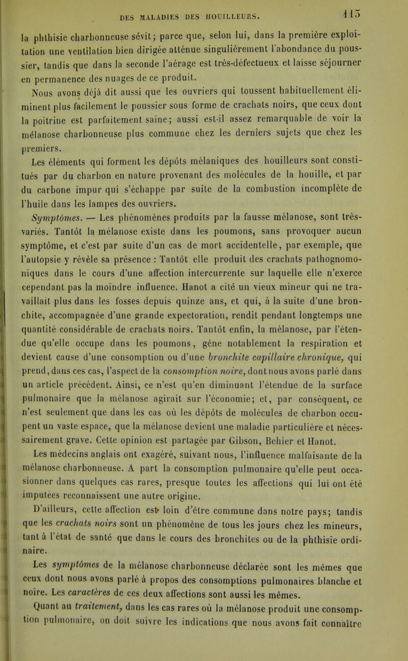 la phlhisie charbonneuse sévit; parce que, selon lui, dans la première exploi- tation une ventilation bien dirigée atténue singulièrement l'abondance du pous- sier, tandis que dans la seconde l'aérage est très-défectueux et laisse séjourner en permanence des nuages de ce produit. Nous avons déjà dit aussi que les ouvriers qui toussent habituellement éli- minent plus facilement le poussier sous forme de crachats noirs, que ceux dont la poitrine est parfaitement saine; aussi est-il assez remarquable de voir la mélanose charbonneuse plus commune chez les derniers sujets que chez les premiers. Les éléments qui forment les dépôts mélaniques des bouilleurs sont consti- tués par du charbon en nature provenant des molécules de la houille, et par du carbone impur qui s'échappe par suite de la combustion incomplète de l'huile dans les lampes des ouvriers. Symptômes. — Les phénomènes produits par la fausse mélanose, sont très- variés. Tantôt la mélanose existe dans les poumons, sans provoquer aucun symptôme, et c'est par suite d'un cas de mort accidentelle, par exemple, que l'autopsie y révèle sa présence : Tantôt elle produit des crachats pathognomo- niques dans le cours d'une affection intercurrente sur laquelle elle n'exerce cependant pas la moindre influence. Hanoi a cité un vieux mineur qui ne tra- vaillait plus dans les fosses depuis quinze ans, et qui, à la suite d'une bron- chite, accompagnée d'une grande expectoration, rendit pendant longtemps une quantité considérable de crachats noirs. Tantôt enfin, la mélanose, par l'éten- due qu'elle occupe dans les poumons, gêne notablement la respiration et devient cause d'une consomption ou d'une bronchite capillaire chronique, qui prend, dans ces cas, l'aspect de la consomption noire, dont nous avons parlé dans un article précédent. Ainsi, ce n'est qu'en diminuant l'étendue de la surface pulmonaire que la mélanose agirait sur l'économie; et, par conséquent, ce n'est seulement que dans les cas où les dépôts de molécules de charbon occu- pent un vaste espace, que la mélanose devient une maladie particulière et néces- sairement grave. Cette opinion est partagée par Gibson, Behier et Hanot. Les médecins anglais ont exagéré, suivant nous, l'influence malfaisante de la mélanose charbonneuse. A part la consomption pulmonaire qu'elle peut occa- sionner dans quelques cas rares, presque toutes les affections qui lui ont été imputées recoimaissent une autre origine. D'ailleurs, cette alTection est* loin d'être commune dans notre pays; tandis que les crachats tioirs sont un phénomène de tous les jours chez les mineurs, tant à l'état de santé que dans le cours des bronchites ou de la phthisie ordi- naire. Les symptômes de la mélanose charbonneuse déclarée sont les mêmes que ceux dont nous avons parlé à propos des consomptions pulmonaires blanche et noire. Les caractères de ces deux afleclions sont aussi les mêmes. Quant au traitement, dans les cas rares où la mélanose produit une consomp- tion pulmonaire, on doit suivre les indications que nous avons fait connaître