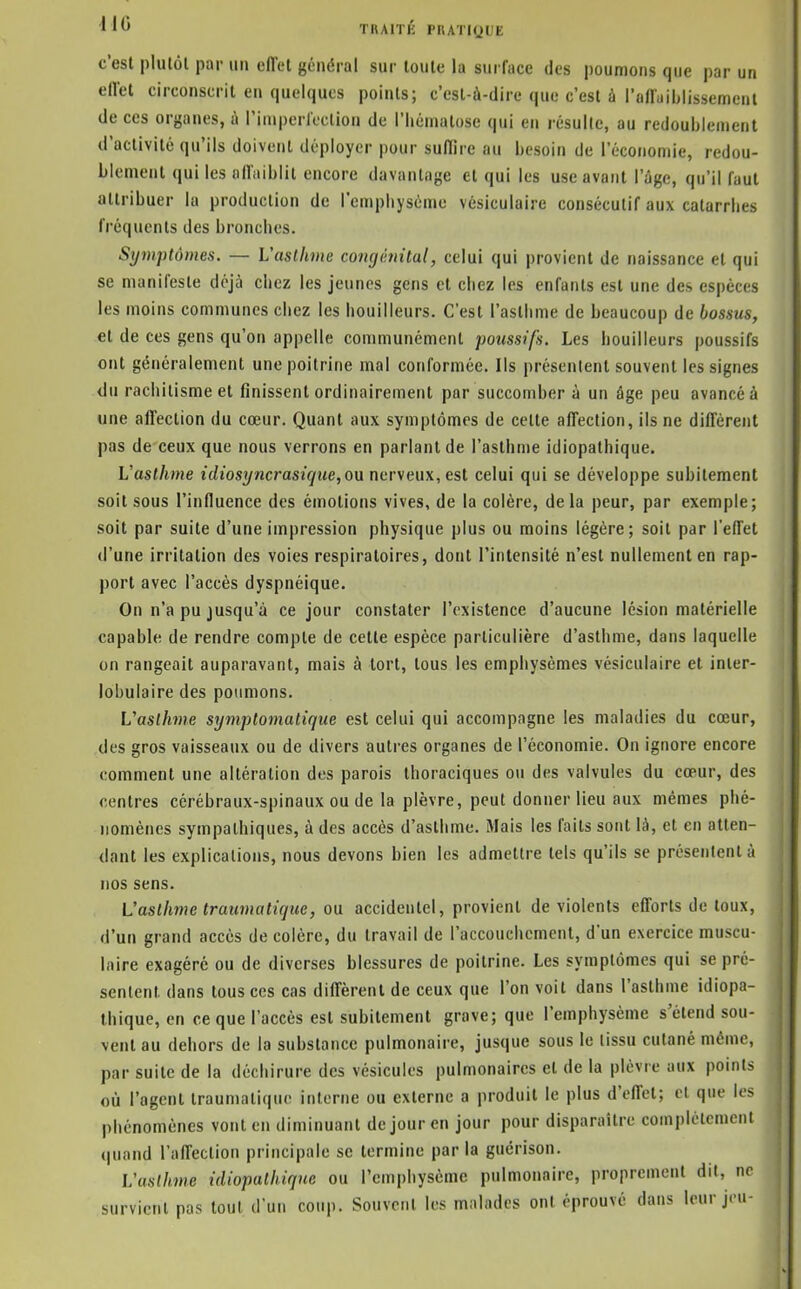 Il TBAITK PUATKJUE c'est pliilôl par un ciïel général sur loule la surface des poumons que par un eflet circonscrit en quelques points; c'est-ù-dire que c'est à l'aHaiblissemenl de ces organes, à riniperleclion de l'hématose qui en résulte, au redoublement d'activité qu'ils doivent déployer pour suffire au besoin de l'économie, redou- blement qui les nfl'iiiblit encore davantage et qui les use avant l'âge, qu'il faut attribuer la production de l'empliyséme vésiculaire consécutif aux catarrhes fréquents des bronches. Symptômes. — Vasllune congénital, celui qui provient de naissance et qui se manifeste déjà chez les jeunes gens et chez les enfants est une des espèces les moins communes chez les bouilleurs. C'est l'asthme de beaucoup de bossus, et de ces gens qu'on appelle communément poussifs. Les bouilleurs poussifs ont généralement une poitrine mal conformée. Ils présentent souvent les signes <lu rachitisme et finissent ordinairement par succomber à un âge peu avancé à une affection du cœur. Quant aux symptômes de celte affection, ils ne diffèrent pas de ceux que nous verrons en parlant de l'asthme idiopathique. L'asthme idiosijncrasique, ou nerveux, est celui qui se développe subitement soit sous l'influence des émotions vives, de la colère, delà peur, par exemple; soit par suite d'une impression physique plus ou moins légère; soit par l'effet d'une irritation des voies respiratoires, dont l'intensité n'est nullement en rap- port avec l'accès dyspnéique. On n'a pu jusqu'à ce jour constater l'existence d'aucune lésion matérielle capable de rendre compte de cette espèce particulière d'asthme, dans laquelle on rangeait auparavant, mais à tort, tous les emphysèmes vésiculaire et inter- lobulaire des poumons. Vaslhme symplomatique est celui qui accompagne les maladies du cœur, des gros vaisseaux ou de divers autres organes de l'économie. On ignore encore comment une altération des parois ihoraciques ou des valvules du cœur, des centres cérébraux-spinaux ou de la plèvre, peut donner lieu aux mêmes phé- nomènes sympathiques, à des accès d'asthme. Mais les faits sont là, et en atten- dant les explications, nous devons hien les admettre tels qu'ils se présentent à nos sens. L'asthme traumatique, ou accidentel, provient de violents efforts de toux, d'un grand accès de colère, du travail de l'accouchement, d'un exercice muscu- laire exagéré ou de diverses blessures de poitrine. Les symptômes qui se pré- sentent dans tous ces cas diffèrent de ceux que l'on voit dans l'asthme idiopa- thique, en ce que l'accès est subitement grave; que l'emphysème s'étend sou- vent au dehors de la substance pulmonaire, jusque sous le tissu cutané même, par suite de la déchirure des vésicules pulmonaires et de la plèvre aux points où l'agent Iraumatique interne ou externe a produit le plus d'effet; et que les phénomènes vont en diminuant de jour en jour pour disparaître complètement (|uand l'affection principale se termine parla guérison. L'asthme idiopathique ou l'emphysème pulmonaire, proprement dit, ne survient pas tout d'un coup. Souvent les malades ont éprouvé dans leur jeu-