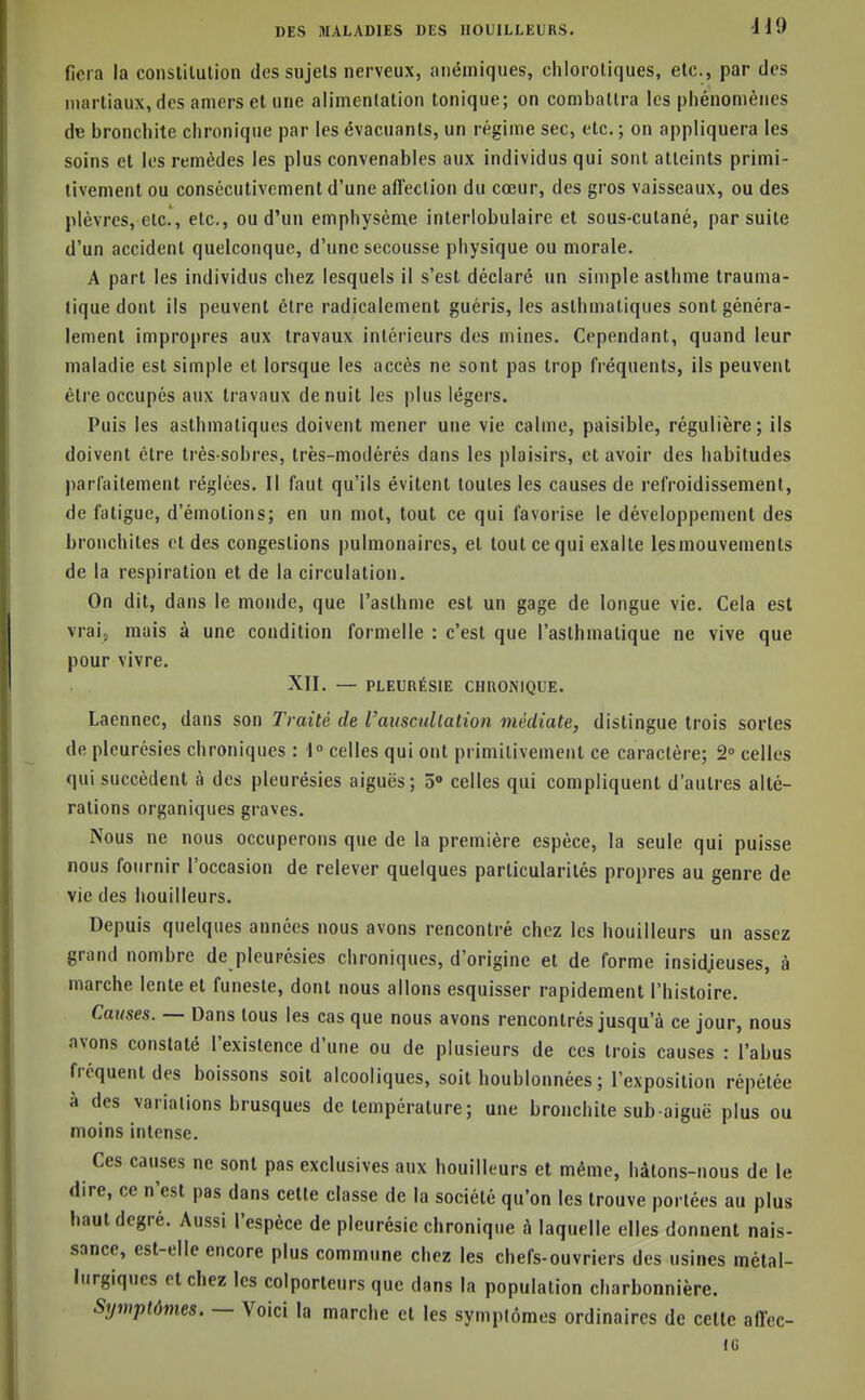 fiera la constilulion des sujets nerveux, anémiques, chloroliques, etc., par des martiaux, des amers et une alimentation tonique; on combattra les phénomènes de bronchite chronique par les évacuants, un régime sec, etc. ; on appliquera les soins et les remèdes les plus convenables aux individus qui sont atteints primi- tivement ou consécutivement d'une affection du cœur, des gros vaisseaux, ou des plèvres, etc., etc., ou d'un emphysème interlobulaire et sous-cutané, par suite d'un accident quelconque, d'une secousse physique ou morale. A part les individus chez lesquels il s'est déclaré un simple asthme trauma- tique dont ils peuvent être radicalement guéris, les asthmatiques sont généra- lement impropres aux travaux intérieurs des mines. Cependant, quand leur maladie est simple et lorsque les accès ne sont pas trop fréquents, ils peuvent être occupés aux travaux de nuit les plus légers. Puis les asthmatiques doivent mener une vie calme, paisible, régulière; ils doivent être très-sobres, très-modérés dans les plaisirs, et avoir des habitudes parfaitement réglées. Il faut qu'ils évitent toutes les causes de refroidissement, de fatigue, d'émotions; en un mot, tout ce qui favorise le développement des bronchites et des congestions pulmonaires, et tout ce qui exalte lesmouvements de la respiration et de la circulation. On dit, dans le monde, que l'asthme est un gage de longue vie. Cela est vraij mais à une condition formelle : c'est que l'asthmatique ne vive que pour vivre. XII. — PLEUnÉSlE CHRONIQUE. Laennec, dans son Traité de Vamcullalion médiate, distingue trois sortes de pleurésies chroniques : 1 celles qui ont primitivement ce caractère; 2» celles qui succèdent à des pleurésies aiguës; 5» celles qui compliquent d'autres allé- rations organiques graves. Nous ne nous occuperons que de la première espèce, la seule qui puisse nous fournir l'occasion de relever quelques particularités propres au genre de vie des bouilleurs. Depuis quelques années nous avons rencontré chez les bouilleurs un assez grand nombre de pleurésies chroniques, d'origine et de forme insid.ieuses, à marche lente et funeste, dont nous allons esquisser rapidement l'histoire. Causes. — Dans tous les cas que nous avons rencontrés jusqu'à ce jour, nous avons constaté l'existence d'une ou de plusieurs de ces trois causes : l'abus fréquent des boissons soit alcooliques, soit houblonnées ; l'exposition répétée à des variations brusques de température; une bronchite sub aiguë plus ou moins intense. Ces causes ne sont pas exclusives aux bouilleurs et même, hâtons-nous de le dire, ce n'est pas dans celte classe de la société qu'on les trouve portées au plus haut degré. Aussi l'espèce de pleurésie chronique h laquelle elles donnent nais- sance, est-elle encore plus commune chez les chefs-ouvriers des usines métal- lurgiques et chez les colporteurs que dans la population charbonnière. Symptômes. — Voici la marche et les symptômes ordinaires de celle affec- iti