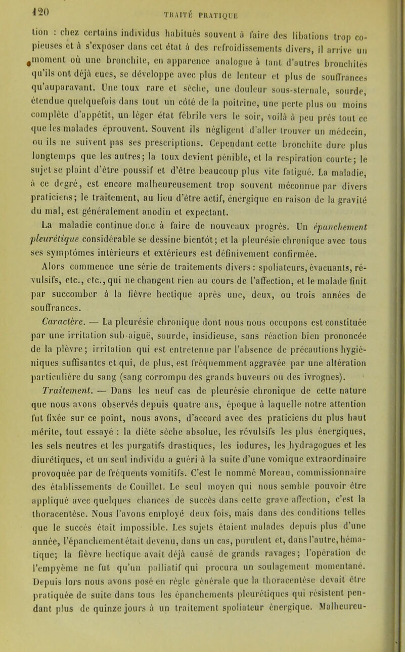 TKAITÉ PKATK^UE lion : cliez corlaiiis individus liiibilués souvent il faire des iihalions trop co- pieuses et A s'exposer dans cet état à des refroidissements divers, il arrive un ,moment où une broncliile, en apparence analogue à (anl d'autres bronchites qu'ils ont déjà eues, se développe avec plus de lenteur et plus de soulfrances qu'auparavant. Une toux rare et sùclie, une douleur sous-sternale, sourde, étendue quelquefois dans tout un côlc de la poitrine, une perte plus ou moins complète d'appétit, un léger élat fébrile v(,ts le soir, voilà à peu prés tout ce que les malades éprouvent. Souvent ils négligent d'aller trouver un médecin, ou ils ne suivent pas ses prescriptions. Cependant cette bronchite dure plus longtemps que les autres; la toux devient pénible, et la respiration courte; le sujet se plaint d'être poussif et d'être beaucoup plus vite fatigué. La maladie, à ce degré, est encore malheureusement trop souvent méconnue par divers praticiens; le traitement, au lieu d'être actif, énergique eu raison de la gravité du mal, est généralement anodin et expectant. La maladie continue donc à faire de nouveaux progrés. Un è-pauchement pleurcdque considérable se dessine bientôt; et la pleurésie chronique avec tous ses symptômes intérieurs et extérieurs est définivement confirmée. Alors commence une série de traitements divers: spoliateurs,évacuants, ré- \ulsifs, etc., etc., qui ne changent rien au cours de l'affection, et le malade finit par succomber à la fièvre hectique après une, deux, ou trois années de souffrances. Caraclère. — La pleurésie chronique dont nous nous occupons est constituée par une irritation sub-aiguë, sourde, insidieuse, sans réaction bien prononcée de la plèvre; irritation qui est entretenue par l'absence de précautions hygié- niques suffisantes et qui, de plus, est fréquemment aggravée par une altération particulière du sang (sang corrompu des grands buveurs ou des ivrognes). Traitement. — Dans les neuf cas de pleurésie chronique de cette nature que nous avons observés depuis quatre ans, époque à laquelle notre attention fut fixée sur ce point, nous avons, d'accord avec des praticiens du plus haut mérite, tout essayé : la diète sèche absolue, les révulsifs les plus énergiques, les sels neutres et les purgatifs drastiques, les iodures, les hydragogues et les diurétiques, et un seul individu a guéri à la suite d'une vomique extraordinaire provoquée par de fréquents vomitifs. C'est le nommé Moreau, commissionnaire des établissements de Coiiillet. Le seul moyen qui nous semble pouvoir être appliqué avec quelques chances de succès dans cette grave affection, c'est la Ihoracenlèse. Nous l'avons employé deux fois, mais dans des conditions telles que le succès était impossible. Les sujets étaient malades depuis plus d'une année, répancliemcnt était devenu, dans un cas, purulent et, dans l'autre, héma- tique; la fièvre hectique avait déjà causé de grands ravages; l'opération de l'empyème ne fut qu'un palliatif qui procura un soulagement momentané. Depuis lors nous avons posé en règle générale que la thoracentèse devait cire pratiquée de suite dans tous les épanchemeiils pleuréliques qui résislcnl pen- dant plus de quinze jours à un traitement spoliateur énergique. Malhcurcu-