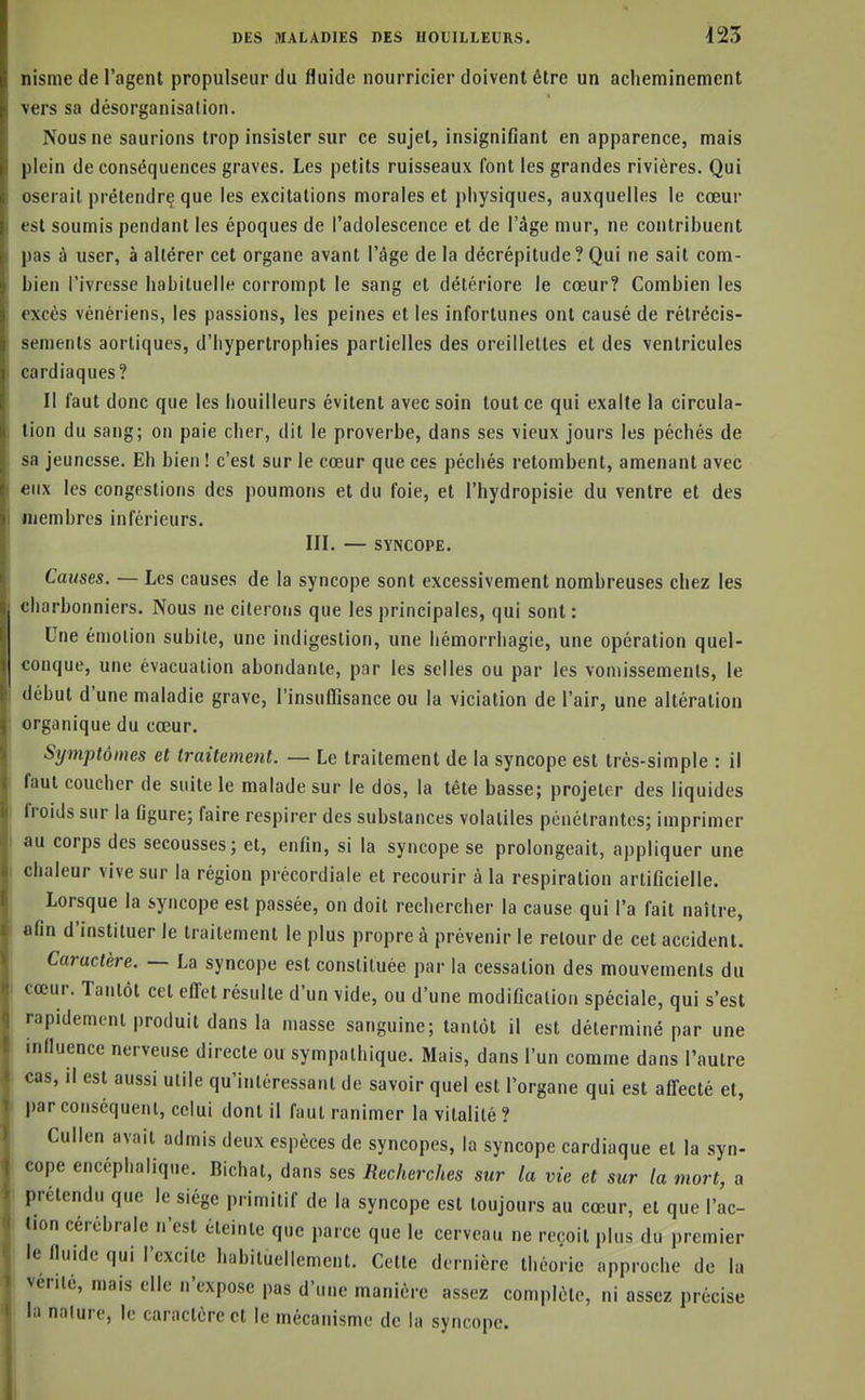 nisme de l'agent propulseur du fluide nourricier doivent être un acheminement vers sa désorganisation. Nous ne saurions trop insister sur ce sujet, insignifiant en apparence, mais plein de conséquences graves. Les petits ruisseaux font les grandes rivières. Qui oserait prétendrç que les excitations morales et physiques, auxquelles le cœur est soumis pendant les époques de l'adolescence et de l'âge mur, ne contribuent pas à user, à altérer cet organe avant l'âge de la décrépitude ? Qui ne sait com- bien l'ivresse habituelle corrompt le sang et détériore le cœur? Combien les excès vénériens, les passions, les peines et les infortunes ont causé de rétrécis- sements aortiques, d'hypertrophies partielles des oreillettes et des ventricules cardiaques? Il faut donc que les bouilleurs évitent avec soin tout ce qui exalte la circula- tion du sang; on paie cher, dit le proverbe, dans ses vieux jours les péchés de sa jeunesse. Eh bien ! c'est sur le cœur que ces péchés retombent, amenant avec eux les congestions des poumons et du foie, et l'hydropisie du ventre et des membres inférieurs. III. — SYNCOPE. Causes. — Les causes de la syncope sont excessivement nombreuses chez les charbonniers. Nous ne citerons que les principales, qui sont : Une émotion subite, une indigestion, une hémorrhagie, une opération quel- conque, une évacuation abondante, par les selles ou par les vomissements, le début d'une maladie grave, l'insuffisance ou la viciation de l'air, une altération organique du cœur. Symptômes et traitement. — Le traitement de la syncope est très-simple : il faut coucher de suite le malade sur le dos, la tête basse; projeter des liquides froids sur la figure; faire respirer des substances volatiles pénétrantes; imprimer au corps des secousses ; et, enfin, si la syncope se prolongeait, appliquer une chaleur vive sur la région précordiale et recourir à la respiration artificielle. Lorsque la syncope est passée, on doit rechercher la cause qui l'a fait naître, afin d'instituer le traitement le plus propre à prévenir le retour de cet accident. Caractère. — La syncope est constituée par la cessation des mouvements du cœur. Tantôt cet efl'ct résulte d'un vide, ou d'une modification spéciale, qui s'est rapidement produit dans la masse sanguine; tantôt il est déterminé par une influence nerveuse directe ou sympathique. Mais, dans l'un comme dans l'autre cas, il est aussi utile qu'intéressant de savoir quel est l'organe qui est affecté et, par conséquent, celui dont il faut ranimer la vitalité? Cullen avait admis deux espèces de syncopes, la syncope cardiaque et la syn- cope encéphalique. Bichat, dans ses Recherches sur la vie et sur la mort, a prétendu que le siège primitif de la syncope est toujours au cœur, et que l'ac- lion cérébrale n'est éteinte que parce que le cerveau ne reçoit plus du premier le fluide qui l'excite habituellement. Cette dernière théorie approche de la vente, mais elle n'expose pas d'une manière assez complète, ni assez précise la nature, le caractère et le mécanisme de la syncope.