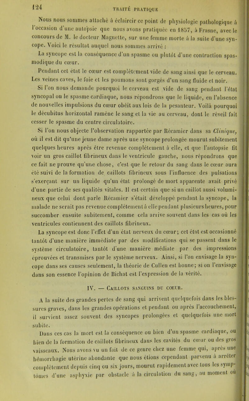 Nous nous sommes allaclié à cclaircir ce point de pliysiologie patliologique à l'occasion d'une autopsie que nous avons praliquér en 18j7, à Frusne, avec le concours de M. le docteur Magiietle, sur une femme morte à la suite d'une syn- cope. Voici le résultat auquel nous sommes arrivé : i La syncope est la conséquence d'un spasme ou plutôt d'une contraction spas- modique du cœur. Pendant cet état le cœur est complètement vide de sang ainsi que le cerveau. Les veines caves, le l'oie cl les poumons sont gorgés d'un sang Iluide et noir. Si l'on nous demande pourquoi le cerveau est vide de sang pendant l'étal syncopal ou le spasme cardiaque, nous répondrons que le liquide, en l'absence de nouvelles impulsions du cœur obéit aux lois de la pesanteur. Voilà pourquoi le décubitus horizontal ramène le sang et la vie au cerveau, dont le réveil fait cesser le spasme du centre circulatoire. Si l'on nous objecte l'observation rapportée par Récamier dans sa Ciini(jue, où il est dit qu'une jeune dame après une syncope prolongée mourut subitement quelques heures après être revenue complélement à elle, et que l'autopsie fit voir un gros caillot fibrineux dans le ventricule gauche, nous répondrons que ce fait ne prouve qu'une chose, c'est que le retour du sang dans le cœur aura été suivi de la formation de caillots fibrineux sous l'influence des pulsations s'exerçanl sur un liquide qu'un étal prolongé de mort apparente avait privé d'une partie de ses qualités vitales. Il est certain que si un caillot aussi volumi- neux que celui dont parle Récamier s'était développé pendant la syncope, la malade ne serait pas revenue complètement à elle pendant plusieurs heures, pour succomber ensuite subitement, comme cela arrive souvent dans les cas où les ventricules contiennent des caillots fibrineux. La syncope est donc l'efTet d'un étal nerveux du cœur; cet état est occasionné tantôt d'une manière immédiate par des modifications qui se passent dans le système circulatoire, tantôt d'une manière médiate par des impressions éprouvées et transmises par le système nerveux. Ainsi, si l'on envisage la syn- cope dans ses causes seulement, la théorie de Cullen est bonne; si ou l'envisage dans son essence l'opinion de Bichat est l'expression de la vérité. IV. — Caillots sanguins du coeur. A la suite des grandes pertes de sang qui arrivent quelquefois dans les bles- sures graves, dans les grandes opérations et pendant ou après l'accoucliemenl, il survient assez souvent des syncopes prolongées et quelquefois une mort subite. Dans ces cas la mort est la conséquence ou bien d'un spasme cardiaque, ou bien de la formation de caillots fibrineux dans les cavités du cœur ou des gros vaisseaux. Nous avons \u un fuit de ce genre chez une femme qui, après une hémorrhagie utérine abondante que nous étions cependant parvenu à arrcicr complélement dei)uis cinq ou six jours, mourut rapidement avec tous les symp- tômes d'une asphyxie par obstacle à la circulation du sang, au moment ou il