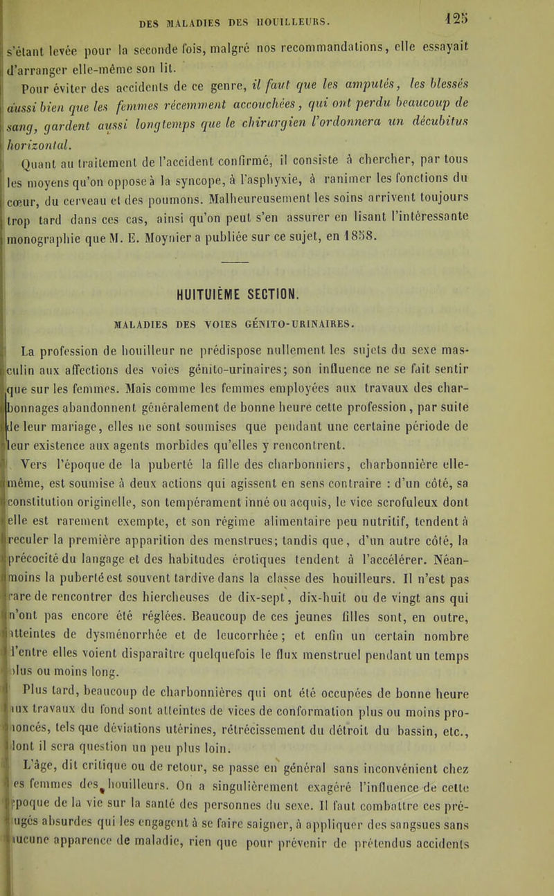 ~ l'tanl levée pour la seconde fois, malgré nos recommandations, elle essayait d iirranger elle-même son lil. Pour éviter des accidents de ce genre, il faut que les amptclés, les blessés aussi bien que les femmes récemment accouchées, qui ont ■perdu beaucoup de sang, gardent aiissi longtemps que le chirurgien l'ordonnera un décubitus Inirizonlal. Quant au traitement de l'accident confirmé, il consiste à cliercher, par tous les moyens qu'on oppose à la syncope, à l'aspliyxie, à ranimer les fonctions du comr, du cerveau et des poumons. Malheureusenient les soins arrivent toujours trop tard dans ces cas, ainsi qu'on peut s'en assurer en lisant l'intéressante monographie que M. E. Moynier a publiée sur ce sujet, en 1858. I HUITUIÈME SECTION. MALADIES DES VOIES GÉNITO-DRINAIRES. La profession de liouilleur ne prédispose nullement les sujets du sexe mas- culin aux affections des voies génito-urinaires; son influence ne se fait sentir que sur les femmes. Mais comme les femmes employées aux travaux des char- bonnages abandonnent généralement de bonne heure cette profession, par suite Je leur mariage, elles ne sont soumises que pendant une certaine période de eur existence aux agents morbides qu'elles y rencontrent, i Vers l'époque de la puberté la fille des charbonniers, charbonnière elle- même, est soumise à deux actions qui agissent en sens contraire : d'un côté, sa constitution originelle, son tempérament inné ou acquis, le vice scrofuleux dont jelle est rarement exempte, et son régime alimentaire peu nutritif, tendent à reculer la première apparition des menstrues; tandis que, d'un autre côlé, la précocité du langage et des habitudes érotiques tendent à l'accélérer. Néan- moins la puberté est souvent tardive dans la classe des bouilleurs. Il n'est pas rare de rencontrer des hierclieuses de dix-sept, dix-huit ou de vingt ans qui n'ont pas encore été réglées. Beaucoup de ces jeunes filles sont, en outre, Atteintes de dysménorrhée et de leucorrhée; et enfin un certain nombre i'cntre elles voient disparaître quelquefois le flux menstruel pendant un temps i)lus ou moins long. Plus lard, beaucoup de charbonnières qui ont été occupées de bonne heure jux travaux du fond sont aKeinlcs de vices de conformation plus ou moins pro- loncés, tels que déviations utérines, rétrécissement du détroit du bassin, etc., lont il sera question un peu plus loin. L'âge, dit critique ou de retour, se passe en général sans inconvénient chez es femmes des^ bouilleurs. On a .singulièrement exagéré l'influence de celte poque de la vie sur la santé des personnes du sexe. Il faut comballre ces pré- M^és absurdes qui les engagent à se faire saigner, à appliquer des sangsues sans iicune apparence de maladie, rien que pour prévenir de prétendus accidents t