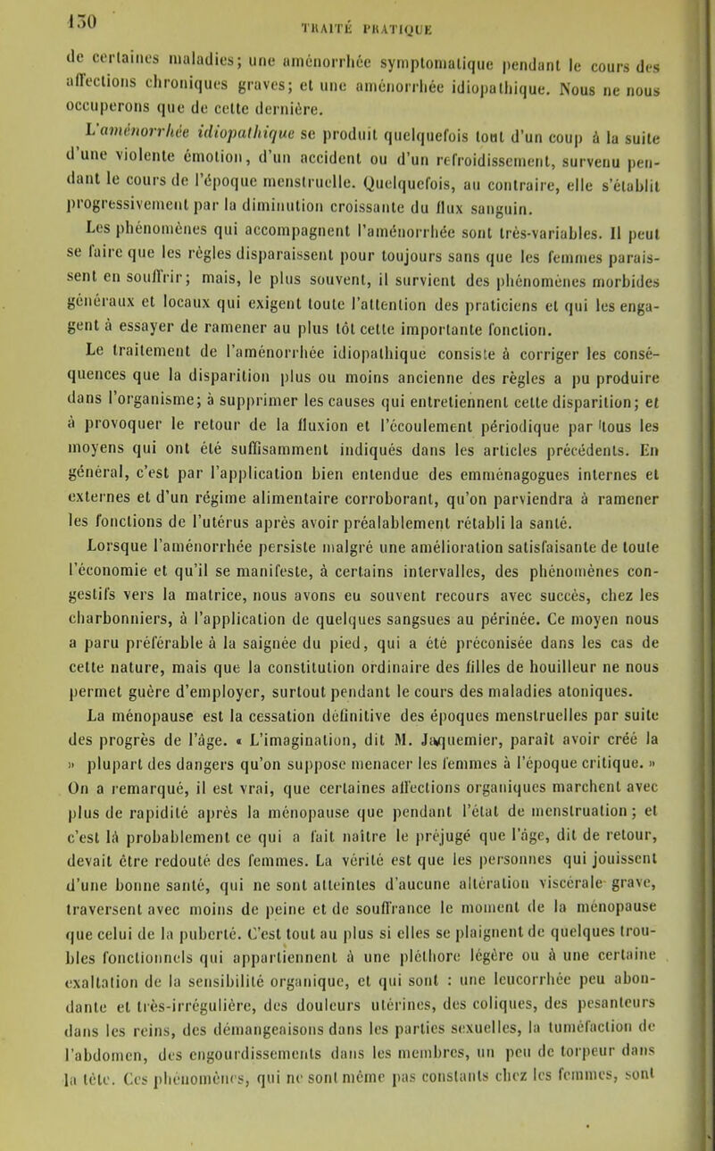 ^•^0 TKArrii l'IUTIQUE (le corlaitics maladies; une améiiorrliée symplomalique pendant le cours des alTeclions chroniques graves; et une aménorrhée idiopathique. Nous ne nous occuperons que de cette dernière. L'aménorrhée idiopathique se produit quelquefois tout d'un coup à la suite d'une violente émotion, d'un accident ou d'un refroidissement, survenu pen- dant le cours de l'époque mensiruelle. Quelquefois, au contraire, elle s'établit progressivement par la diminution croissante du flux sanguin. Les phénomènes qui accompagnent l'aménorrhée sont trés-variahles. Il peut se faire que les régies disparaissent pour toujours sans que les femmes parais- sent en souflVir; mais, le plus souvent, il survient des phénomènes morbides généraux et locaux qui exigent toute l'attention des praticiens et qui les enga- gent à essayer de ramener au plus tôt cette importante fonction. Le traitement de l'aménorrhée idiopathique consiste à corriger les consé- quences que la disparition plus ou moins ancienne des règles a pu produire dans l'organisme; à supprimer les causes qui entretiennent cette disparition; et à provoquer le retour de la fluxion et l'écoulement périodique par 'tous les moyens qui ont été sufïisamment indiqués dans les articles précédents. En général, c'est par l'application bien entendue des emménagogues internes et externes et d'un régime alimentaire corroborant, qu'on parviendra à ramener les fonctions de l'utérus après avoir préalablement rétabli la santé. Lorsque l'aménorrhée persiste malgré une amélioration satisfaisante de toute l'économie et qu'il se manifeste, à certains intervalles, des phénomènes con- gestifs vers la matrice, nous avons eu souvent recours avec succès, chez les charbonniers, à l'application de quelques sangsues au périnée. Ce moyen nous a paru préférable à la saignée du pied, qui a été préconisée dans les cas de celte nature, mais que la constitution ordinaire des filles de bouilleur ne nous permet guère d'employer, surtout pendant le cours des maladies atoniques. La ménopause est la cessation définitive des époques menstruelles par suite des progrès de l'âge. « L'imagination, dit M. Jnquemier, parait avoir créé la 11 plupart des dangers qu'on suppose menacer les femmes à l'époque critique. » On a remarqué, il est vrai, que certaines all'ections organiques marchent avec plus de rapidité après la ménopause que pendant l'état de menstruation; et c'est là probablement ce qui a fait naître le préjugé que l'age, dit de retour, devait être redouté des femmes. La vérité est que les personnes qui jouissent d'une bonne santé, qui ne sont atteintes d'aucune altération viscérale grave, traversent avec moins de peine et de souflVance le moment de la ménopause que celui de la puberté. C'est tout au plus si elles se plaignent de quelques trou- bles fonctionnels qui appartiennent à une pléthore légère ou à une certaine exaltation de la sensibilité organique, et qui sont : une leucorrhée peu abon- dante et Irès-irréguliére, des douleurs utérines, des coliques, des pesanteurs dans les reins, des démangeaisons dans les parties sexuelles, la tuméfaction de l'abdomen, des engourdissements dans les membres, un peu de torpeur dans la tétc. Ces phénomènes, qui ne sont même pas constants chez les femmes, sont