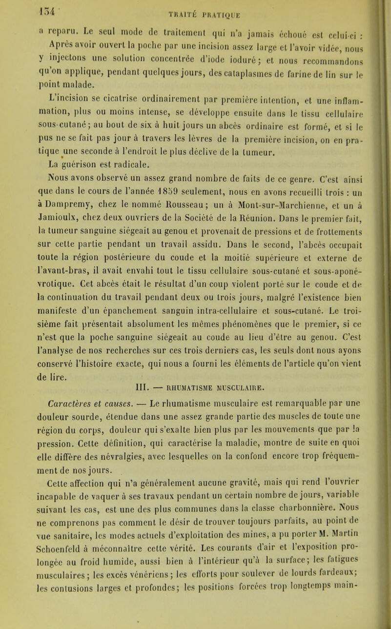 TKAITK l'UATiyni! il reparu. Le seul mode de trailemeiit n'a jamais échoué est celui-ci : Après avoir ouvert la poche par une incision assez large el l'avoir vidée, nous y injectons une solution concentrée d'iode ioduré ; et nous recommandons qu'on applique, pendant quelques jours, des cataplasmes de farine de lin sur le point malade. L'incision se cicatrise ordinairement par première intention, et une inflam- mation, plus ou moins intense, se développe ensuite dans le tissu cellulaire sous culané; au bout de six à huit jours un abcès ordinaire est formé, el si le pus ne se fait pas jour à travers les lèvres de la première incision, on en pra- tique une seconde à l'endroit le plus déclive de la tumeur. La guérison est radicale. Nous avons observé un assez grand nombre de faits de ce genre. C'est ainsi que dans le cours de l'année 1859 seulement, nous en avons recueilli trois : un à Dampremy, chez le nommé Rousseau; un à Mont-sur-Marchienne, et un à Jamioulx, chez deux ouvriers de la Société de la Réunion, Dans le premier fait, la tumeur sanguine siégeait au genou et provenait de pressions et de frottements sur celte partie pendant un travail assidu. Dans le second, l'abcès occupait toute la région postérieure du coude el la moitié supérieure el externe de l'avant-bras, il avait envahi tout le tissu cellulaire sous-cutané et sous-aponé- vrolique. Cet abcès était le résultat d'un coup violent porté sur le coude et de la conlinualion du travail pendant deux ou trois jours, malgré l'existence bien manifeste d'un épanchement sanguin intra-cellulaire et sous-cutané. Le troi- sième fait présentait absolument les mêmes phénomènes que le premier, si ce n'est que la poche sanguine siégeait au coude au lieu d'être au genou. C'est l'analyse de nos recherches sur ces trois derniers cas, les seuls dont nous ayons conservé l'histoire exacte, qui nous a fourni les éléments de l'article qu'on vient de lire. m. — RHUMATISME MUSCULAIRE. Caractères et causes. — Le rhumatisme musculaire est remarquable par une douleur sourde, étendue dans une assez grande partie des muscles de toute une région du corps, douleur qui s'exalte bien plus par les mouvements que par !a pression. Cette définition, qui caractérise la maladie, montre de suite en quoi elle difière des névralgies, avec lesquelles on la confond encore trop fréquem- ment de nos jours. Cette affection qui n'a généralement aucune gravité, mais qui rend l'ouvrier incapable de vaquer à ses travaux pendant un certain nombre de jours, variable suivant les cas, est une des plus communes dans la classe charbonnière. Nous ne comprenons pas comment le désir de trouver toujours parfaits, au point de vue sanitaire, les modes actuels d'exploitation des mines, a pu porter M. Martin Schoenfeld à méconnaître cette vérité. Les courants d'air et l'exposition pro- longée au froid humide, aussi bien à l'intérieur qu'à la surface; les fatigues musculaires; les excès vénériens; les efforts pour soulever de lourds fardeaux; les contusions larges et profondes; les positions forcées trop longtemps main-