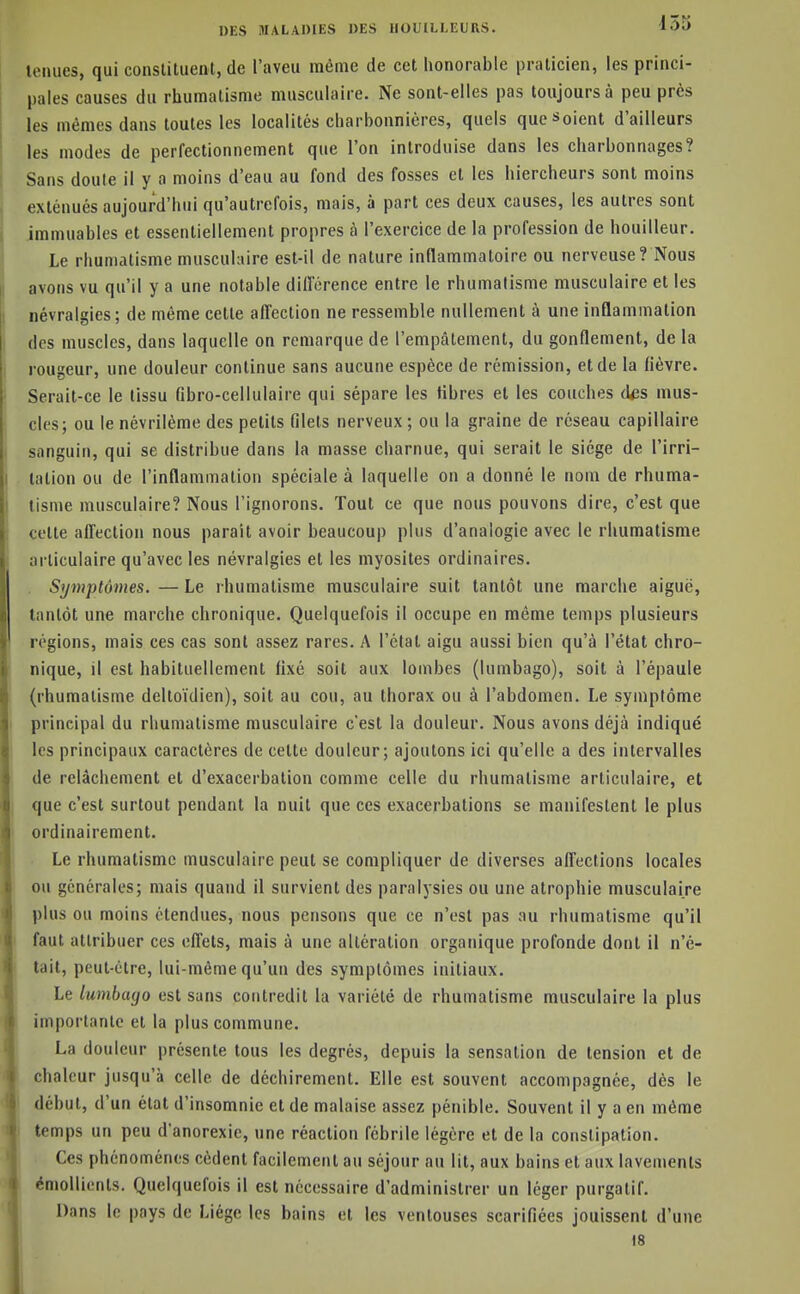 tenues, qui constituent, de l'aveu même de cet honorable praticien, les princi- pales causes du rhumatisme musculaire. Ne sont-elles pas toujours à peu près les mêmes dans toutes les localités charbonnières, quels que soient d'ailleurs les modes de perfectionnement que l'on introduise dans les charbonnages? Sans doute il y a moins d'eau au fond des fosses et les hiercheurs sont moins exténués aujourd'hui qu'autrefois, mais, à part ces deux causes, les autres sont immuables et essentiellement propres à l'exercice de la profession de bouilleur. Le rhumatisme musculaire est-il de nature inflammatoire ou nerveuse ? Nous avons vu qu'il y a une notable diirérence entre le rhumatisme musculaire et les névralgies; de même cette affection ne ressemble nullement à une inflammation des muscles, dans laquelle on remarque de l'empâtement, du gonflement, de la rougeur, une douleur continue sans aucune espèce de rémission, et de la fièvre. Serait-ce le tissu fibro-cellulaire qui sépare les fibres et les couches des mus- cles; ou le névrilème des petits filets nerveux ; ou la graine de réseau capillaire sanguin, qui se distribue dans la masse charnue, qui serait le siège de l'irri- tation ou de l'inflammation spéciale à laquelle on a donné le nom de rhuma- tisme musculaire? Nous l'ignorons. Tout ce que nous pouvons dire, c'est que cette affection nous parait avoir beaucoup plus d'analogie avec le rhumatisme articulaire qu'avec les névralgies et les myosites ordinaires. . Symptômes. — Le rhumatisme musculaire suit tantôt une marche aiguë, tantôt une marche chronique. Quelquefois il occupe en même temps plusieurs régions, mais ces cas sont assez rares. A l'état aigu aussi bien qu'à l'état chro- nique, il est habituellement fixé soit aux lombes (lumbago), soit à l'épaule (rhumatisme deltoïdien), soit au cou, au thorax ou à l'abdomen. Le symptôme principal du rhumatisme musculaire c'est la douleur. Nous avons déjà indiqué les principaux caractères de cette douleur; ajoutons ici qu'elle a des intervalles de relâchement et d'exacerbation comme celle du rhumatisme articulaire, et que c'est surtout pendant la nuit que ces exacerbations se manifestent le plus ordinairement. Le rhumatisme musculaire peut se compliquer de diverses affections locales ou générales; mais quand il survient des paralysies ou une atrophie musculaire plus ou moins étendues, nous pensons que ce n'est pas au rhumatisme qu'il faut attribuer ces effets, mais à une altération organique profonde dont il n'é- tait, peut-être, lui-même qu'un des symptômes initiaux. Le lumbago est sans contredit la variété de rhumatisme musculaire la plus importante et la plus commune. La douleur présente tous les degrés, depuis la sensation de tension et de chaleur jusqu'à celle de déchirement. Elle est souvent accompagnée, dès le début, d'un état d'insomnie et de malaise assez pénible. Souvent il y a en même temps un peu d'anorexie, une réaction fébrile légère et de la constipation. Ces phénomènes cèdent facilement au séjour au lit, aux bains et aux lavements cmolUents. Quelquefois il est nécessaire d'administrer un léger purgatif. Dans le pays de Liège les bains et les ventouses scarifiées jouissent d'une 18