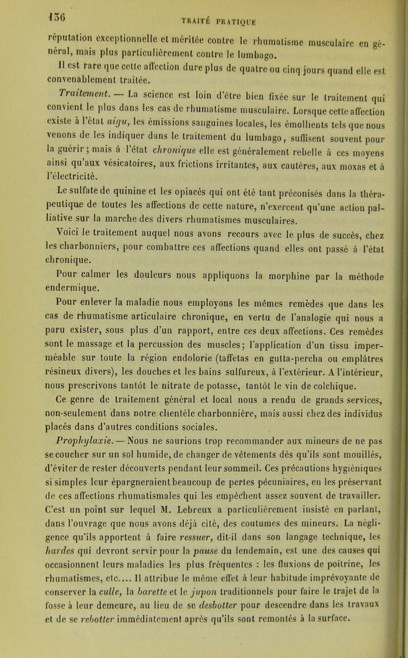 réputation exceptionnelle et méritée contre le rhumatisme musculaire en gé- néral, mais plus particulièrement contre le lumbago. Il est rare (|ue celle aflection dure plus de quatre ou cinq jours quand elle est convenablement traitée. Traitement. — La science est loin d'être bien fixée sur le traitement qui convient le plus dans les cas de rhumatisme musculaire. Lorsque cette affection existe à l'état aigu, les émissions sanguines locales, les émollients tels que nous venons de les indiquer dans le traitement du lumbago, suffisent souvent pour la guérir; mais à l'élat chronique elle est généralement rebelle à ces moyens ainsi qu'aux vésicatoires, aux frictions irritantes, aux cautères, aux moxas et à l'électricité. Le sulfate de quinine et les opiacés qui ont été tant préconisés dans la théra- peutique de toutes les affections de cette nature, n'exercent qu'une action pal- liative sur la marche des divers rhumatismes musculaires. Voici le traitement auquel nous avons recours avec le plus de succès, chez les charbonniers, pour combattre ces affections quand elles ont passé à l'état chronique. Pour calmer les douleurs nous appliquons la morphine par la méthode endermique. Pour enlever la maladie nous employons les mêmes remèdes que dans les cas de rhumatisme articulaire chronique, en vertu de l'analogie qui nous a paru exister, sous plus d'un rapport, entre ces deux affections. Ces remèdes sont le massage et la percussion des muscles; l'application d'un tissu imper- méable sur toute la région endolorie (taffetas en gulta-percha ou emplâtres résineux divers), les douches et les bains sulfureux, à l'extérieur. A l'intérieur, nous prescrivons tantôt le nitrate de potasse, tantôt le vin de colchique. Ce genre de traitement général et local nous a rendu de grands services, non-seulement dans notre clientèle charbonnière, mais aussi chez des individus placés dans d'autres conditions sociales. Prophylaxie. — Nous ne saurions trop recommander aux mineurs de ne pas se coucher sur un sol humide, de changer de vêtements dès qu'ils sont mouillés, d'éviter de rester découverts pendant leur sommeil. Ces précautions hygiéniques si simples leur épargneraient beaucoup de perles pécuniaires, en les préservant de ces affections rhumatismales qui les empédient assez souvent de travailler. C'est un point sur lequel M. Lebreux a particulièrement insisté en parlant, dans l'ouvrage que nous avons déjà cité, des coutumes des mineurs. La négli- gence qu'ils apportent à faire ressuer, dit-il dans son langage technique, les hardes qui devront servir pour la pause du lendemain, est une des causes qui occasionnent leurs maladies les plus fréquentes : les fluxions de poitrine, les rhumatismes, etc.... Il attribue le même effet à leur habitude imprévoyante de conserver la culle, la burette et le jupon traditionnels pour faire le trajet de la fosse à leur demeure, au lieu de se desbotter pour descendre dans les travaux et de se rebotter immédiatement après qu'ils sont remontés à la surface.