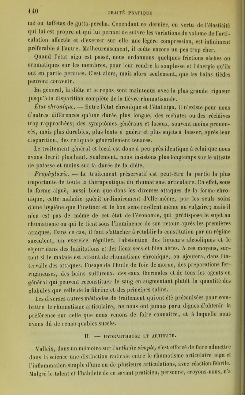 mé ou lafîelas de gulta-perclio. Cependant ce dernier, en vertu de l'élasticité qui lui est propre et qui lui permet de suivre les variations de volume de l'arti- culation adectée et d'exercer sur elle une légère compression, est infiniment préférable à l'autre. Mallicureuscmcut, il coûte encore un peu trop cher. Quand l'état aigu est passé, nous ordonnons quelques frictions sèches ou aromatiques sur les membres, pour leur rendre la souplesse et l'énergie qu'ils ont en partie perdues. C'est alors, mais alors seulement, que les bains tièdes peuvent convenir. En général, la diète et le repos sont maintenus avec la plus grande rigueur jusqu'à la disparition complète de la fièvre rhumatismale. État chronique. — Entre l'état chronique et l'état aigu, il n'existe pour nous d'autres diiïérences qu'une durée plus longue, des rechutes ou des récidives trop rapprochées; des symptômes généraux et locaux, souvent moins pronon- cés, mais plus durables, plus lents à guérir et plus sujets à laisser, après leur disparition, des reliquats généralement tenaces. Le traitement général et local est donc à peu près identique à celui que nous avons décrit plus haut. Seulement, nous insistons plus longtemps sur le nitrate de potasse et moins sur la durée de la diète. Prophylaxie. — Le traitement préservatif est peut-être la partie la plus importante de toute la thérapeutique du rhumatisme articulaire. En effet, sous la forme aiguë, aussi bien que dans les diverses attaques de la forme chro- nique, cette maladie guérit ordinairement d'elle-même, par les seuls soins d'une hygiène que l'instinct et le bon sens révèlent même au vulgaire; mais il n'en est pas de même de cet état de l'économie, qui prédispose le sujet au rhumatisme ou qui le lient sous l'imminence de son retour après les premières attaques. Dans ce cas, il faut s'attacher à rétablir la constitution par un régime succulent, un exercice régulier, l'abstention des liqueurs alcooliques et le séjour dans des habitations et des lieux secs et bien aérés. A ces moyens, sur- tout si le malade est atteint de rhumatisme chronique, on ajoutera, dans l'in- tervalle des attaques, l'usage de l'huile de foie de morue, des préparations fer- rugineuses, des bains sulfureux, des eaux thermales et de tous les agents en général qui peuvent reconstituer le sang en augmentant plutôt la quantité des globules que celle de la fibrine et des principes salins. Les diverses autres méthodes de traitement qui ont été préconisées pour com- battre le rhumatisme articulaire, ne nous ont jamais paru dignes d'obtenir la préférence sur celle que nous venons de faire connaître, et à laquelle nous avons dû de remarquables succès. II. — IIYDRARTHROSE ET ARTHRITE. Valleix, dans un mémoire sur Varlhrite simple, s'est efforcé de faire admettre dans la science une distinction radicale entre le rhumatisme articulaire aigu et rinflammalion simple d'une ou de plusieurs articulations, avec réaction fébrile. Malgré le talent et l'habileté de ce savant pralicien, personne, croyons-nous, n'a