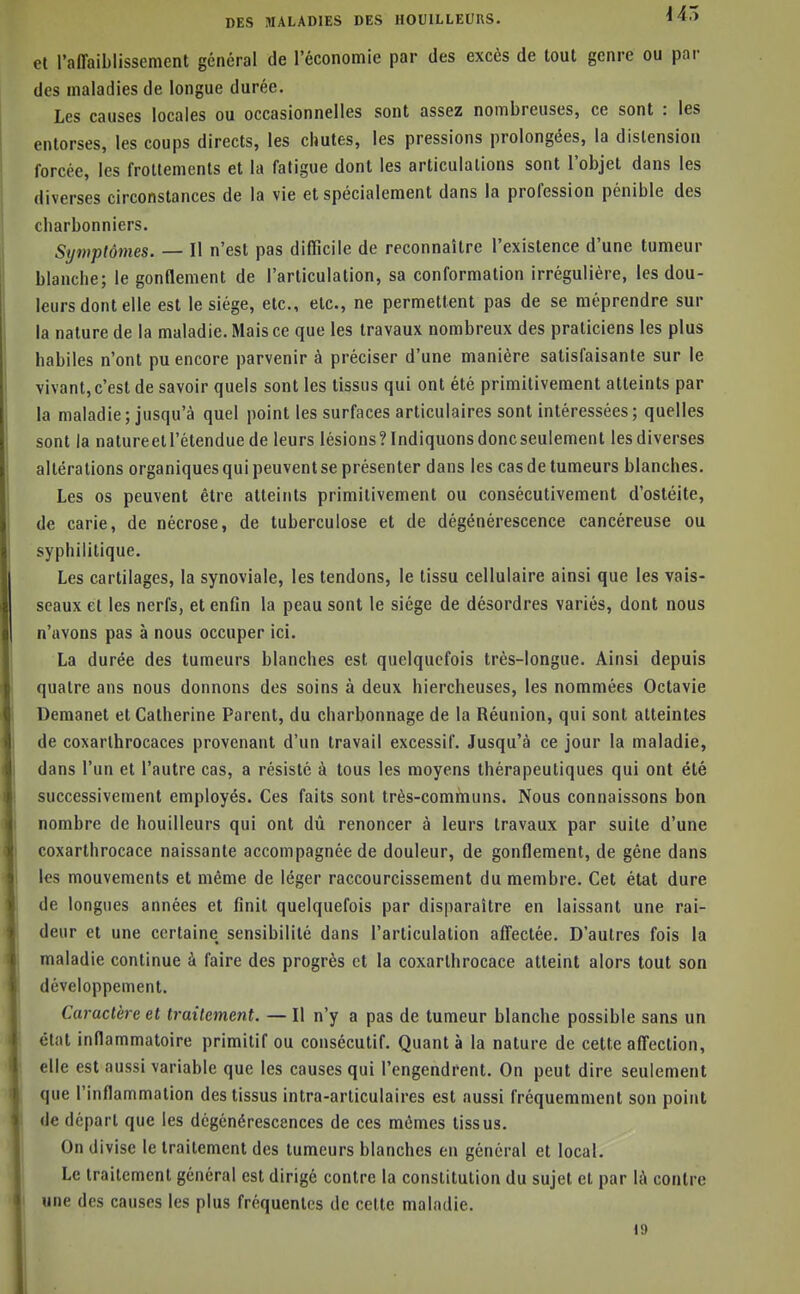 et l'affaiblissement général de l'écononiie par des excès de tout genre ou par des maladies de longue durée. Les causes locales ou occasionnelles sont assez nombreuses, ce sont : les entorses, les coups directs, les chutes, les pressions prolongées, la distension forcée, les frottements et la fatigue dont les articulations sont l'objet dans les diverses circonstances de la vie et spécialement dans la profession pénible des charbonniers. Symptômes. — Il n'est pas difficile de reconnaître l'existence d'une tumeur blanche; le gonflement de l'articulation, sa conformation irrégulière, les dou- leurs dont elle est le siège, etc., etc., ne permettent pas de se méprendre sur la nature de la maladie. Mais ce que les travaux nombreux des praticiens les plus habiles n'ont pu encore parvenir à préciser d'une manière satisfaisante sur le vivant, c'est de savoir quels sont les tissus qui ont été primitivement atteints par la maladie; jusqu'à quel point les surfaces articulaires sont intéressées; quelles sont la natureetl'étenduede leurs lésions?Indiquonsdoncseulement les diverses altérations organiques qui peuvent se présenter dans les cas de tumeurs blanches. Les os peuvent être atteints primitivement ou consécutivement d'ostéite, de carie, de nécrose, de tuberculose et de dégénérescence cancéreuse ou syphilitique. Les cartilages, la synoviale, les tendons, le tissu cellulaire ainsi que les vais- seaux et les nerfs, et enfin la peau sont le siège de désordres variés, dont nous n'avons pas à nous occuper ici. La durée des tumeurs blanches est quelquefois très-longue. Ainsi depuis quatre ans nous donnons des soins à deux hiercheuses, les nommées Octavie Demanet et Catherine Parent, du charbonnage de la Réunion, qui sont atteintes de coxarlhrocaces provenant d'un travail excessif. Jusqu'à ce jour la maladie, dans l'un et l'autre cas, a résisté à tous les moyens thérapeutiques qui ont été successivement employés. Ces faits sont très-communs. Nous connaissons bon nombre de bouilleurs qui ont dû renoncer à leurs travaux par suite d'une coxarthrocace naissante accompagnée de douleur, de gonflement, de gène dans les mouvements et même de léger raccourcissement du membre. Cet état dure de longues années et finit quelquefois par disparaître en laissant une rai- deur et une certaine sensibilité dans l'articulation afiectée. D'autres fois la maladie continue à faire des progrès et la coxarthrocace atteint alors tout son développement. Caractère et traitement. — Il n'y a pas de tumeur blanche possible sans un état inflammatoire primitif ou consécutif. Quant à la nature de cette affection, elle est aussi variable que les causes qui l'engendrent. On peut dire seulement que l'inflammation des tissus intra-articulaires est aussi fréquemment son point de départ que les dégénérescences de ces mômes tissus. Ond ivise le traitement des tumeurs blanches en général et local. Le traitement général est dirigé contre la constitution du sujet et par là contre une des causes les plus fréquentes de cette maladie. 19