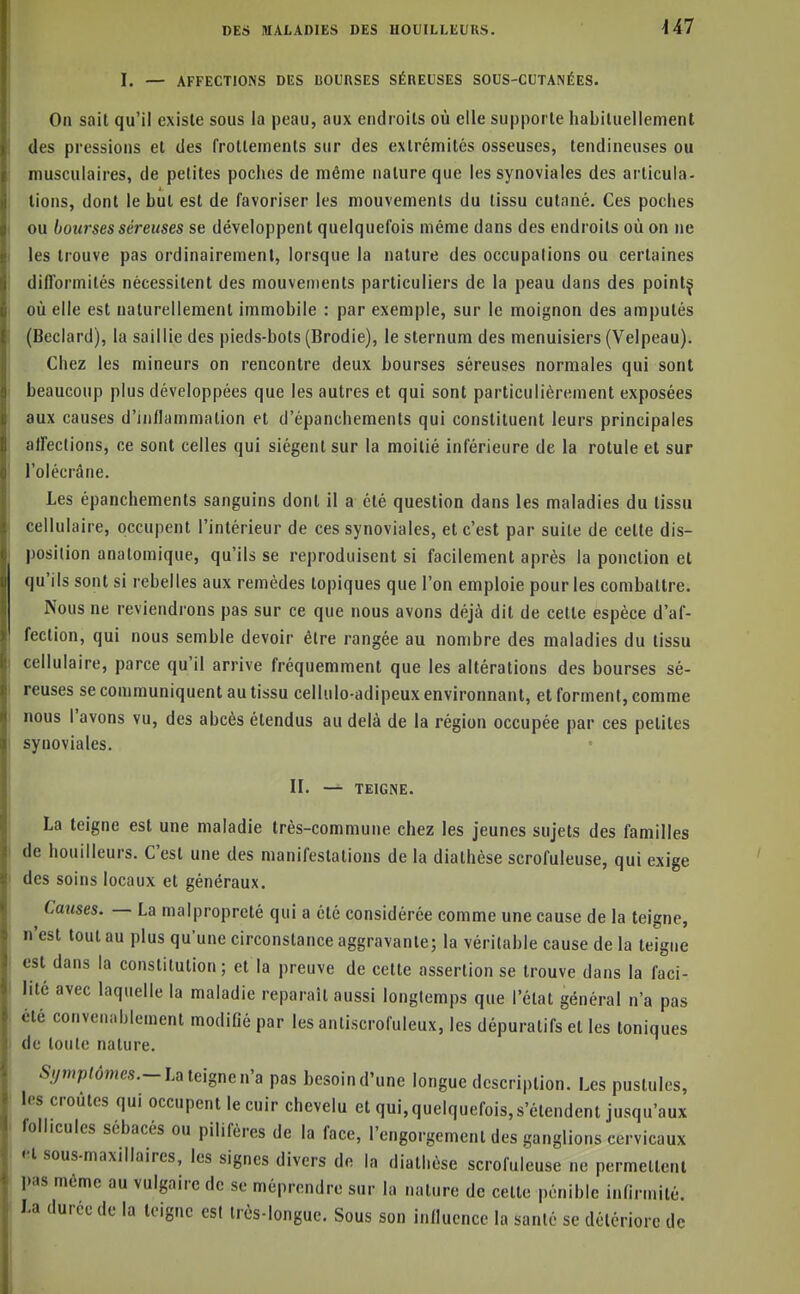 U7 I. — AFFECTIONS DES BOURSES SÉREUSES SOUS-CUTANÉES. On sait qu'il existe sous la peau, aux endroits où elle supporte habituellement des pressions et des frottements sur des extrémités osseuses, tendineuses ou musculaires, de petites poches de même nature que les synoviales des articula- tions, dont le but est de favoriser les mouvements du tissu cutané. Ces poches ou bourses séreuses se développent quelquefois même dans des endroits où on ne les trouve pas ordinairement, lorsque la nature des occupations ou certaines difformités nécessitent des mouvements particuliers de la peau dans des pointç où elle est naturellement immobile : par exemple, sur le moignon des amputés (Beclard), la saillie des pieds-bots (Brodie), le sternum des menuisiers (Velpeau). Chez les mineurs on rencontre deux bourses séreuses normales qui sont beaucoup plus développées que les autres et qui sont particulièrement exposées aux causes d'inflammation et d'épanchements qui constituent leurs principales affections, ce sont celles qui siègent sur la moitié inférieure de la rotule et sur l'olécrâne. Les épanchements sanguins dont il a été question dans les maladies du tissu cellulaire, occupent l'intérieur de ces synoviales, et c'est par suite de cette dis- position anatomique, qu'ils se reproduisent si facilement après la ponction et qu'ils sont si rebelles aux remèdes topiques que l'on emploie pour les combattre. Nous ne reviendrons pas sur ce que nous avons déjà dit de cette espèce d'af- fection, qui nous semble devoir être rangée au nombre des maladies du tissu cellulaire, parce qu'il arrive fréquemment que les altérations des bourses sé- reuses se communiquent au tissu cellulo-adipeux environnant, et forment, comme nous l'avons vu, des abcès étendus au delà de la région occupée par ces petites synoviales. IL — TEIGNE. La teigne est une maladie très-commune chez les jeunes sujets des familles de bouilleurs. C'est une des manifestations de la diathèse scrofuleuse, qui exige des soins locaux et généraux. ^ Cmtses. — La malpropreté qui a été considérée comme une cause de la teigne, n'est tout au plus qu'une circonstance aggravante; la véritable cause de la teigne est dans la constitution ; et la preuve de cette assertion se trouve dans la faci- lité avec laquelle la maladie reparait aussi longtemps que l'état général n'a pas été convenablement modifié par les antiscrofuleux, les dépuratifs et les toniques de toute nature. 5/ymp/(5mcs.-La teigne n'a pas besoin d'une longue description. Les pustules, les croûtes qui occupent le cuir chevelu et qui,quelquefois,s'étendent jusqu'aux follicules sébacés ou pilifères de la face, l'engorgement des ganglions cervicaux et sous-maxillaires, les signes divers de la diathèse scrofuleuse ne permettent pas môme au vulgaire de se méprendre sur la nature de celte pénible infirmité. La durée de la teigne est très-longue. Sous son influence la santé se détériore de