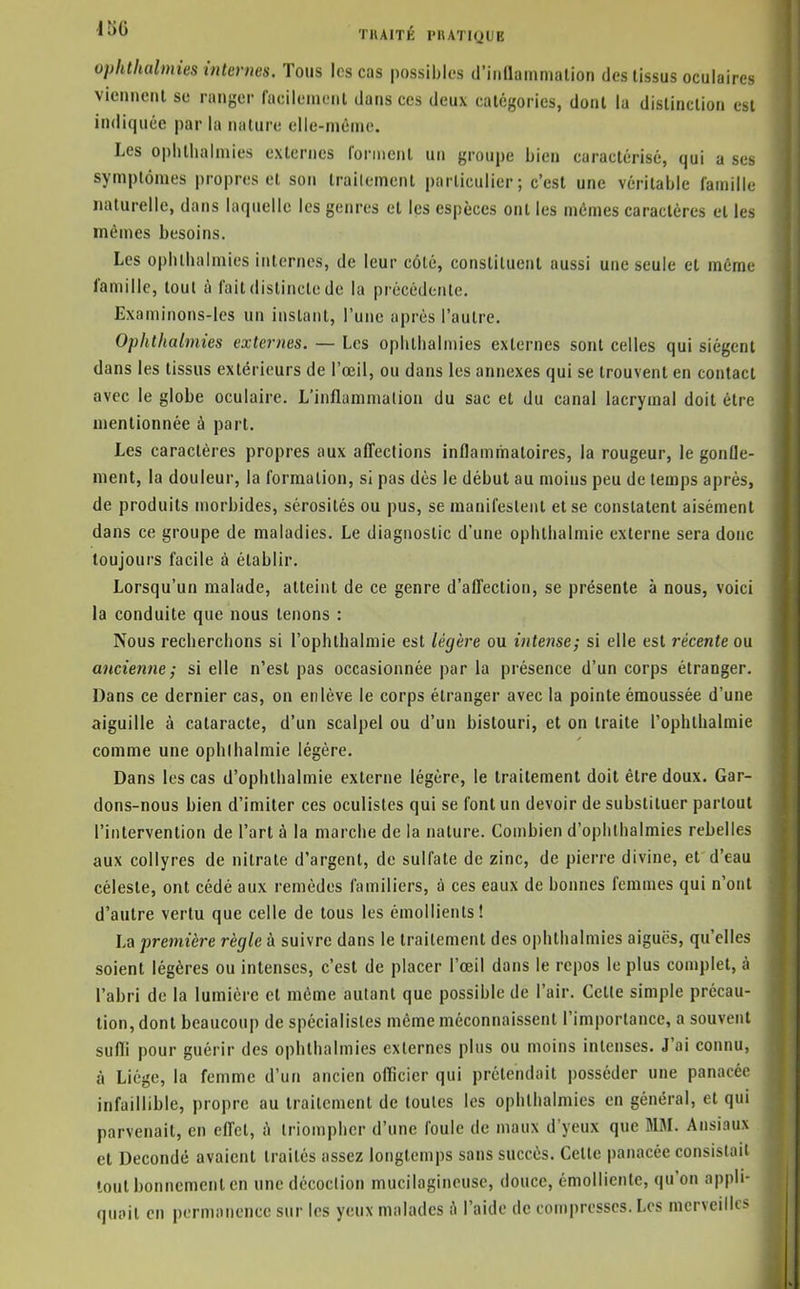 ophthalmies internes. Tous les cas possibles d'iiiaammalion des tissus oculaires vieiineiil se ranger faeileineiit dans ces deux calégories, dont la dislinclion est indiquée par la nature elle-niénie. Les ophthalmies externes fonnenl un groupe bien caractérisé, qui a ses symptômes propres et son Irailement particulier; c'est une véritable famille naturelle, dans laquelle les genres et les espèces ont les mêmes caractères et les mêmes besoins. Les ophlhalmies internes, de leur côté, constituent aussi une seule et même famille, tout à fait distincte de la précédente. Examinons-les un instant, l'une après l'autre. Ophthalmies externes. — Les ophthalmies externes sont celles qui siègent dans les tissus extérieurs de l'œil, ou dans les annexes qui se trouvent en contact avec le globe oculaire. L'inflammation du sac et du canal lacrymal doit être mentionnée à part. Les caractères propres aux affections inflammatoires, la rougeur, le gontle- ment, la douleur, la formation, si pas dès le début au moins peu de temps après, de produits morbides, sérosités ou pus, se manifestent et se constatent aisément dans ce groupe de maladies. Le diagnostic d'une ophthalmie externe sera donc toujours facile à établir. Lorsqu'un malade, atteint de ce genre d'affection, se présente à nous, voici la conduite que nous tenons : Nous recherchons si l'ophthalniie est légère ou intense; si elle est récente ou ancienne; si elle n'est pas occasionnée par la présence d'un corps étranger. Dans ce dernier cas, on enlève le corps étranger avec la pointe émoussée d'une aiguille à cataracte, d'un scalpel ou d'un bistouri, et on traite l'ophthalniie comme une ophlhalmie légère. Dans les cas d'ophthalmie externe légère, le traitement doit être doux. Gar- dons-nous bien d'imiter ces oculistes qui se font un devoir de substituer partout l'intervention de l'art à la marche de la nature. Combien d'oplilhalmies rebelles aux collyres de nitrate d'argent, de sulfate de zinc, de pierre divine, et d'eau céleste, ont cédé aux remèdes familiers, à ces eaux de bonnes femmes qui n'ont d'autre vertu que celle de tous les émollients! La première règle à suivre dans le traitement des ophthalmies aiguës, qu'elles soient légères ou intenses, c'est de placer l'œil dans le repos le plus complet, à l'abri de la lumière et même autant que possible de l'air. Cette simple précau- tion, dont beaucoup de spécialistes même méconnaissent l'importance, a souvent suffi pour guérir des ophlhalmies externes plus ou moins intenses. J'ai connu, à Liège, la femme d'un ancien officier qui prétendait posséder une panacée infaillible, propre au traitement de toutes les ophthalmies en général, et qui parvenait, en effet, triompher d'une foule de maux d'yeux que MM. Ansiaux et Decondé avaient traités assez longtemps sans succès. Celte panacée consistait tout bonnement en une décoction mucilagincusc, douce, émolliente, qu'on appli- quait en permanence sur les yeux malades A l'aide de compresses. Los merveilles