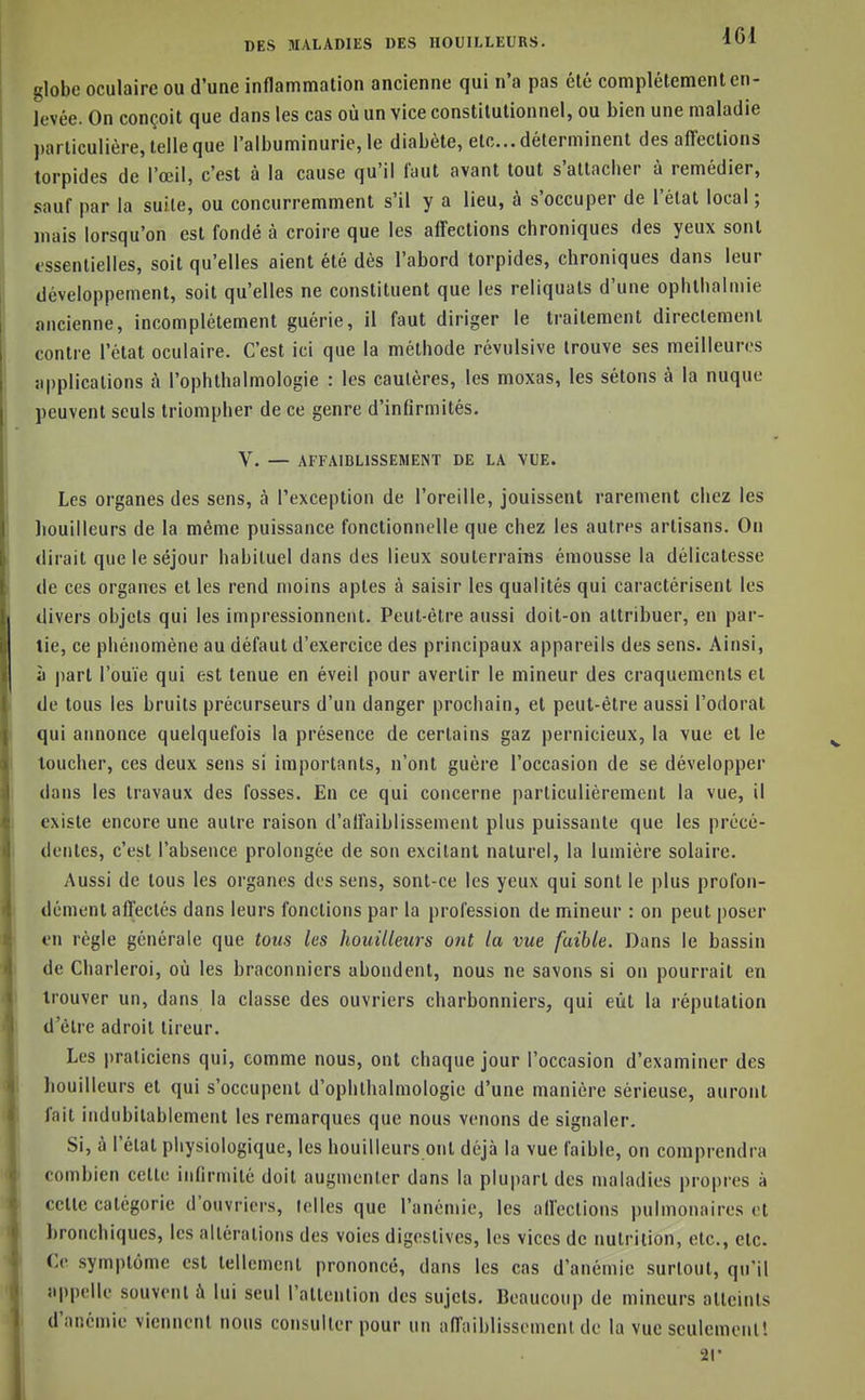 globe oculaire ou d'une inflammation ancienne qui n'a pas été complètement en- levée. On conçoit que dans les cas où un vice constitutionnel, ou bien une maladie particulière, telle que l'albuminurie, le diabète, etc.. déterminent des affections torpides de l'œil, c'est à la cause qu'il faut avant tout s'attacher à remédier, sauf par la suite, ou concurremment s'il y a lieu, à s'occuper de l'étal local ; mais lorsqu'on est fondé à croire que les affections chroniques des yeux sont essentielles, soit qu'elles aient été dès l'abord torpides, chroniques dans leur développement, soit qu'elles ne constituent que les reliquats d'une ophthalmie ancienne, incomplètement guérie, il faut diriger le traitement directement contre l'état oculaire. C'est ici que la méthode révulsive trouve ses meilleures applications à l'ophthalmologie : les cautères, les moxas, les sétons à la nuque peuvent seuls triompher de ce genre d'infirmités. V. — AFFAIBLISSEMENT DE LA VUE. Les organes des sens, à l'exception de l'oreille, jouissent rarement chez les liouilleurs de la même puissance fonctionnelle que chez les autres artisans. On dirait que le séjour habituel dans des lieux souterrains émousse la délicatesse de ces organes et les rend moins aptes à saisir les qualités qui caractérisent les divers objets qui les impressionnent. Peut-être aussi doit-on attribuer, en par- tie, ce phénomène au défaut d'exercice des principaux appareils des sens. Ainsi, à part l'ouïe qui est tenue en éveil pour avertir le mineur des craquements et de tous les bruits précurseurs d'un danger prochain, et peut-être aussi l'odorat qui annonce quelquefois la présence de certains gaz pernicieux, la vue et le toucher, ces deux sens si importants, n'ont guère l'occasion de se développer dans les travaux des fosses. En ce qui concerne particulièrement la vue, il existe encore une autre raison d'all'aiblissement plus puissante que les précé- dentes, c'est l'absence prolongée de son excitant naturel, la lumière solaire. Aussi de tous les organes des sens, sont-ce les yeux qui sont le plus profon- dément affectés dans leurs fonctions par la profession de mineur : on peut poser en règle générale que tous les houilleurs ont la vue faible. Dans le bassin de Charleroi, où les braconniers abondent, nous ne savons si on pourrait en trouver un, dans la classe des ouvriers charbonniers, qui eût la réputation d'être adroit tireur. Les praticiens qui, comme nous, ont chaque jour l'occasion d'examiner des liouilleurs et qui s'occupent d'ophthalmologic d'une manière sérieuse, auront lait indubitablement les remarques que nous venons de signaler. Si, à l'état physiologique, les houilleurs ont déjà la vue faible, on comprendra combien cette infirmité doit augmenter dans la plupart des maladies propres à celle catégorie d'ouvriers, telles que l'anémie, les affections pulmonaires et bronchiques, les altérations des voies digestives, les vices de nutrition, etc., etc. Ce symptôme est tellement prononcé, dans les cas d'anémie surtout, qu'il appelle souvent à lui seul rattenlion des sujets. Beaucoup de mineurs atteints d'anémie viennent nous consulter pour un affaiblissement de la vue seulement! 21