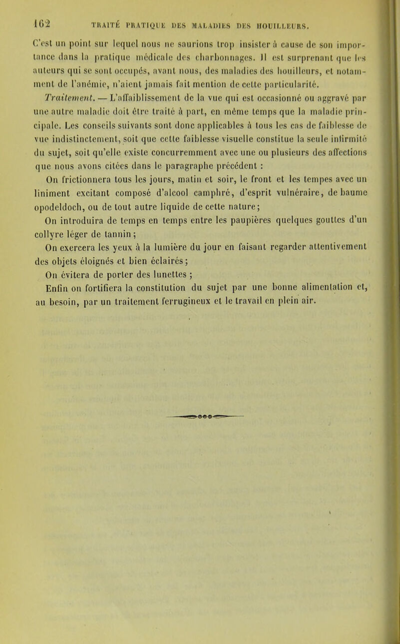 102 TKAITÉ PHATIQUE DES MALADIES DES HOUIMEURS, C'est un point sur lequel nous ne sourions trop insister à cause de son impor- tance dans la |iratique médicale des cliarbonnafçes. Il est surprenant que les auteurs qui se sont occupés, avant nous, des maladies des houillenrs, et notam- ment de l'anémie, n'aient jamais fait mention de cette particularité. Trailenient. — L'airaiblissemont de la vue qui est occasionné ou agi^ravé par une autre maladie doit être traité ù part, en môme temps que la maladie prin- cipale. Les conseils suivants sont donc applicables à tous les cas de faiblesse de vue indistinctement, soit que cette faiblesse visuelle constitue la seule intirmilé du sujet, soit qu'elle existe concurremment avec une ou plusieurs des affections que nous avons citées dans le paragraphe précédent : On frictionnera tous les jours, malin et soir, le front et les tempes avec un Uniment excitant composé d'alcool camphré, d'esprit vulnéraire, de baume opodeldoch, ou de tout autre liquide de cette nature; On introduira de temps en temps entre les paupières quelques gouttes d'un collyre léger de tannin ; On exercera les yeux à la lumière du jour en faisant regarder attentivement des objets éloignés et bien éclairés; On évitera de porter des lunettes ; Enlln on fortifiera la constitution du sujet par une bonne alimentation et, au besoin, par un traitement ferrugineux et le travail en plein air.