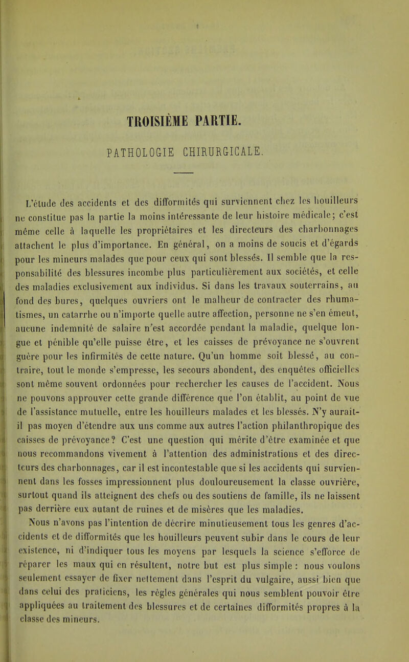 TROISIÈME PARTIE. PATHOLOGIE CHIRURGICALE. L'élude des accidents et des difformités qui surviennent cliez les liouilleurs ne constitue pas la partie la moins intéressante de leur histoire médicale; c'est même celle à laquelle les propriétaires et les directeurs des charbonnages attachent le plus d'importance. En général, on a moins de soucis et d'égards pour les mineurs malades que pour ceux qui sont blessés. Il semble que la res- ponsabilité des blessures incombe plus particulièrement aux sociétés, et celle des maladies exclusivement aux individus. Si dans les travaux souterrains, au fond des bures, quelques ouvriers ont le malheur de contracter des rhuma- tismes, un catarrhe ou n'importe quelle autre affection, personne ne s'en émeut, aucune indemnité de salaire n'est accordée pendant la maladie, quelque lon- gue et pénible qu'elle puisse être, et les caisses de prévoyance ne s'ouvrent guère pour les infirmités de celte nature. Qu'un homme soit blessé, au con- traire, tout le monde s'empresse, les secours abondent, des enquêtes officielles sont même souvent ordonnées pour rechercher les causes de l'accident. Nous ne pouvons approuver celle grande différence que l'on établit, au point de vue de l'assistance mutuelle, entre les bouilleurs malades et les blessés. N'y aurait- il pas moyen d'étendre aux uns comme aux autres l'action philanthropique des caisses de prévoyance? C'est une question qui mérite d'être examinée et que nous recommandons vivement à l'attention des administrations et des direc- teurs des charbonnages, car il est incontestable que si les accidents qui survien- nent dans les fosses impressionnent plus douloureusement la classe ouvrière, surtout quand ils atteignent des chefs ou des soutiens de famille, ils ne laissent pas derrière eux autant de ruines et de misères que les maladies. Nous n'avons pas l'intention de décrire minutieusement tous les genres d'ac- cidents et de difformités que les bouilleurs peuvent subir dans le cours de leur existence, ni d'indiquer tous les moyens par lesquels la science s'efforce de réparer les maux qui en résultent, notre but est plus simple : nous voulons seulement essayer de fixer ncitcment dans l'esprit du vulgaire, aussi bien que dans celui des praticiens, les règles générales qui nous semblent pouvoir être appliquées au traitement des blessures et de certaines difformités propres à lu classe des mineurs.