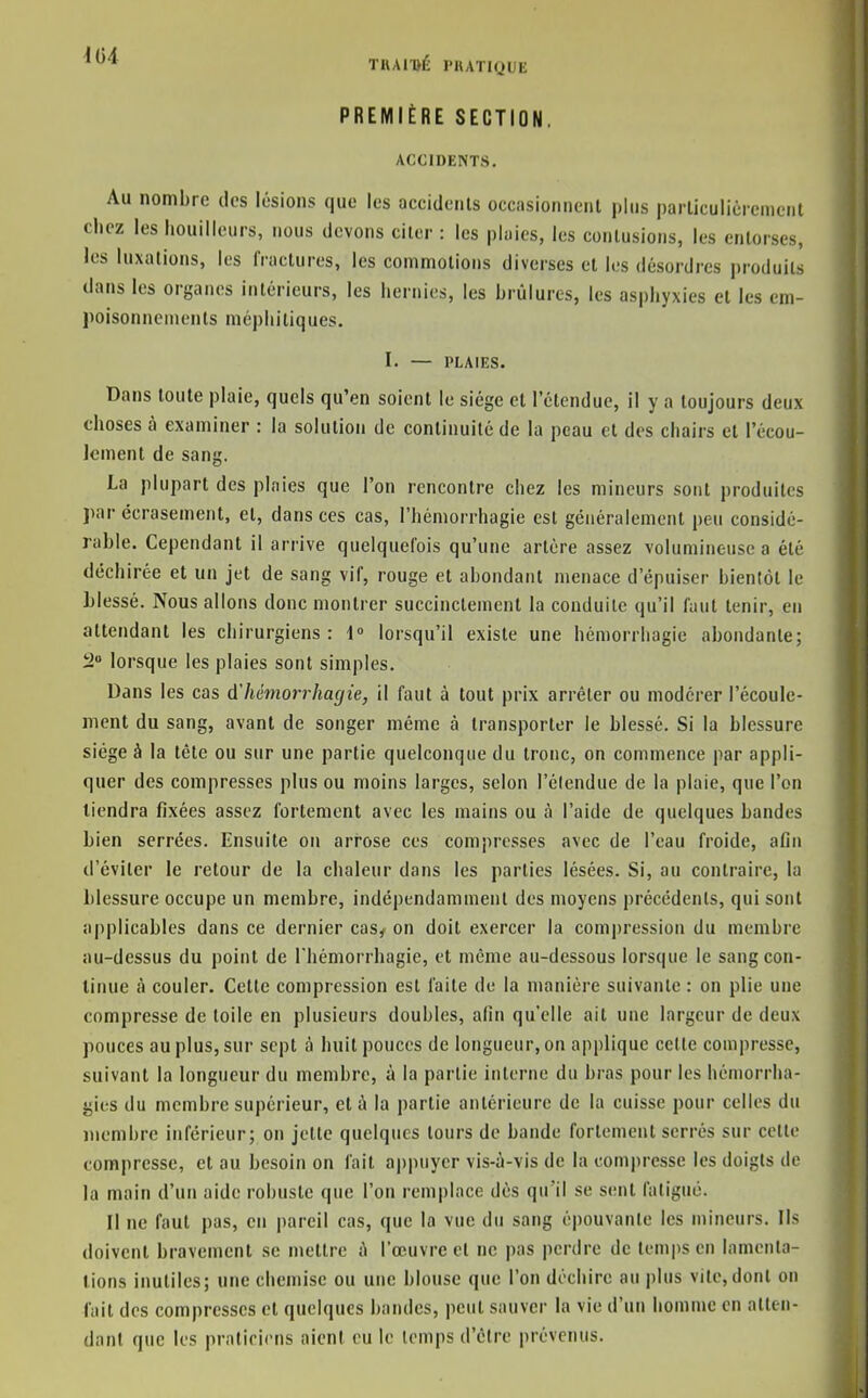 TUAn>É PRATIQUE PREMIÈRE SECTION. ACCIOENTS, Au nombre tics lésions que les occidenls occasionnent plus parliculièicniciit chez les houillcurs, nous devons citer : les pluies, les contusions, les entorses, les luxations, les fractures, les commotions diverses et les désordres produits dans les organes intérieurs, les hernies, les brûlures, les asphyxies et les em- poisonnements méphitiques. I. — PLAIES. Dans toute plaie, quels qu'en soient le siège et l'étendue, il y a toujours deux choses à examiner : la solution de continuité de la peau et des chairs et l'écou- lement de sang, La plupart des ploies que l'on rencontre chez les mineurs sont produites par écrasement, et, dans ces cas, l'hémorrhagie est généralement peu considé- rable. Cependant il arrive quelquefois qu'une artère assez volumineuse a été déchirée et un jet de sang vif, rouge et abondant menace d'épuiser bientôt le hlessé. Nous allons donc montrer succinctement la conduite qu'il faut tenir, en attendant les chirurgiens: i° lorsqu'il existe une héniorrliagie abondante; 2» lorsque les plaies sont simples. Dans les cas d'hémorrhagie, il faut à tout prix arrêter ou modérer l'écoule- ment du sang, avant de songer même à transporter le blessé. Si la blessure siège à la tête ou sur une partie quelconque du tronc, on commence par appli- quer des compresses plus ou moins larges, selon l'étendue de la plaie, que l'on tiendra fixées assez fortement avec les mains ou à l'aide de quelques bandes Lien serrées. Ensuite on arrose ces compresses avec de l'eau froide, afin d'éviter le retour de la chaleur dans les parties lésées. Si, au contraire, la blessure occupe un membre, indépendamment des moyens précédents, qui sont applicables dans ce dernier cas, on doit exercer la compression du membre au-dessus du point de l'hémorrhagie, et même au-dessous lorsque le sang con- tinue à couler. Cette compression est faite de la manière suivante : on plie une compresse de toile en plusieurs doubles, afin qu'elle ait une largeur de deux pouces au plus, sur sept à huit pouces de longueur, on applique cette compresse, suivant la longueur du membre, à la partie interne du bras pour les hémorrha- gies du membre supérieur, et à la partie antérieure de la cuisse pour celles du membre inférieur; on jette quelques tours de bande fortement serrés sur cette compresse, et au besoin on fait aj)puyer vis-à-vis de la compresse les doigts de la main d'un aide robuste que l'on remplace dès qu'il se sent fatigué. Il ne faut pas, en pareil cas, que la vue du sang épouvante les mineurs. Ils doivent bravement se mettre à l'œuvre et ne pas perdre de temps en lamenta- tions inutiles; une chemise ou une blouse que l'on déchire an plus vite, dont on fait des compresses et quelques bandes, peut sauver la vie d'un homme en atten- dant que les pratiricns aient eu le temps d'être prévenus.