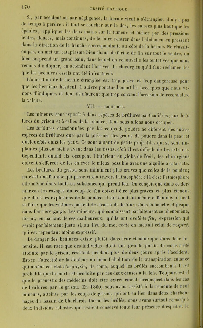 ^'^^ TllAITÉ l'IlATIQUE Si, par accident ou par négligence, la hernie vient à s'étrangler, il n'y a pas de temps à perdre : il laut se couclier sur le dos, les cuisses plus haut que les épaules, appliquer les deux mains sur lu tumeur et tâcher par des pressions lentes, douces, mais continues, de la faire rentrer dans l'ahdonien en pressant dans la direction de la hanche correspondante au côté de la hernie. Ne réussit- on pas, on met un cataplasme hien chaud de farine de lin sur tout le ventre, ou bien on prend un grand bain, dans lequel on renouvelle les tentatives que nous venons d'indiquer, en allcndant l'arrivée du chirurgien qu'il faut réclamer dès que les premiers essais ont été infructueux. L'opération de la hernie étranglée est trop grave et trop dangereuse pour que les hernieux hésitent à suivre ponctuellement les préceptes que nous ve- nons d'indiquer, et dont ils n'auront que trop souvent l'occasion de reconnaître la valeur. VII. — BRULURES. Les mineurs sont exposés à deux espèces de brûlures particulières; aux brû- lures du grisou et à celles de la poudre, dont nous allons nous occuper. Les brûlures occasionnées par les coups de poudre ne diffèrent des autres espèces de brûlures que par la présence des grains de poudre dans la peau et quelquefois dans les yeux. Ce sont autant de petits projectiles qui se sont im- plantés plus ou moins avant dans les tissus, d'où il est difficile de les extraire. Cependant, quand ils occupent l'intérieur du globe de l'œil, les chirurgiens doivent s'efforcer de les enlever le mieux possible avec une aiguille à cataracte. Les brûlures du grisou sont infiniment plus graves que celles de la poudre; ici c'est une flamme qui passe vite à travers l'atmosphère; là c'est l'atmosphère elle-même dans toute sa substance qui prend feu. On conçoit que dans ce der- nier cas les ravages du coup de feu doivent être plus graves et plus étendus que dans les explosions de la poudre. L'air étant lui-même enflammé, il peut se faire que les victimes portent des traces de brûlure dans la bouche et jusque dans l'arrière-gorge. Les mineurs, qui connaissent parfaitement ce phénomène, disent, en parlant de ces malheureux, qu'ils ont avalé le feu, expression qui serait parfaitement juste si, au lieu du mot avalé on mettait celui de respiré, qui est cependant moins expressif. Le danger des brûlures existe plutôt dans leur étendue que dans leur in- tensité. II est rare que des individus, dont une grande partie du corps a été atteinte par le grisou, résistent pendant plus de deux jours après l'accident. Est-ce l'atrocité de la douleur ou bien l'aholilion de la transpiration cutanée qui amène cet état d'asphyxie, de coma, auquel les brûlés succombent? Il est probable que la mort est produite par ces deux causes à la fois. Toujours est-il que le pronostic des médecins doit être extrêmement circonspect dans les ca.s de brûlures par le grisou. En I8G0, nous avons assisté à la remonte de neuf mineurs, atteints par les coups de grisou, qui ont eu lieu dans deux charbon- nages du bassin de Charicroi. Parmi les brûlés, nous avons surtout remarqué' deux individus robustes qui avaient conservé toute leur présence d'esprit el l.i