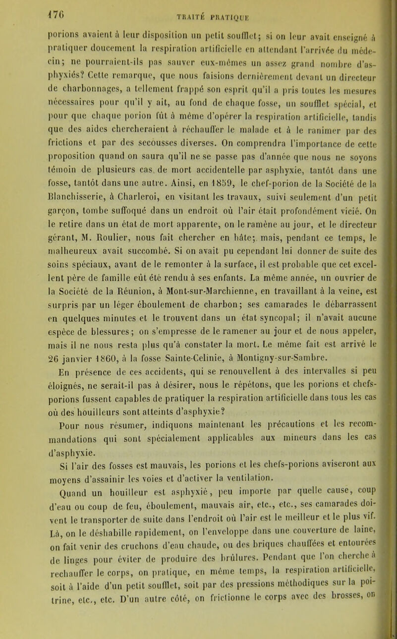 porions avaient à leur disposition un polit soufflet; si on leur avait enseigné à pralic|uer doucement la respiration arlilicielle en allendant l'arrivée du méde- cin; ne pourraient-ils pas sauver eux-mêmes un assez grand nombre d'as- phyxiés? Cette remarque, que nous faisions dernièrement devant un directeur de charbonnages, a tellement frappé son esprit qu'il a pris toutes les mesures nécessaires pour qu'il y ait, au fond de chaque fosse, un soufflet spécial, et pour que chaque porion lût à même d'opérer la respiration artificielle, tandis que des aides chercheraient ■!» réchauller le malade et à le lanimer par des frictions et par des secousses diverses. On comprendra l'importance de cette l)roposition quand on saura qu'il ne se passe pas d'année que nous ne soyons témoin de plusieurs cas. de mort accidentelle par asphyxie, tantôt dans une fosse, tantôt dans une autre. Ainsi, en 1859, le chef-porion de la Société de la Blanchisserie, à Charleroi, en visitant les travaux, suivi seulement d'un petit garçon, tombe suffoqué dans un endroit où l'air était profondément vicié. On le retire dans un état de mort apparente, on le ramène au jour, et le directeur gérant, M. Roulier, nous fait chercher en bâte; mais, pendant ce temps, le malheureux avait succombé. Si on avait pu cependant lai donner de suite des soins spéciaux, avant de le remonter à la surface, il est probable que cet excel- lent père de famille eût été rendu à ses enfants. La même année, un ouvrier de la Société de la Réunion, à Monl-sur-Marchienne, en travaillant à la veine, est surpris par un léger éboulement de charbon; ses camarades le débarrassent en quelques minutes et le trouvent dans un état syncopal ; il n'avait aucune espèce de blessures; on s'empresse de le ramener au jour et de nous appeler, mais il ne nous resta plus qu'à constater la mort. Le même fait est arrivé le 26 janvier 1860, à la fosse Sainte-Celinie, à Montigny-sur-Sambre. En présence de ces accidents, qui se renouvellent à des intervalles si peu éloignés, ne serait-il pas à désirer, nous le répétons, que les porions et chefs- porions fussent capables de pratiquer la respiration artificielle dans tous les cas où des bouilleurs sont atteints d'asphyxie? Pour nous résumer, indiquons maintenant les précautions et les recom- mandations qui sont spécialement applicables aux mineurs dans les cas d'asphyxie. Si l'air des fosses est mauvais, les porions et les cbefs-porions aviseront aux moyens d'assainir les voies et d'activer la venlilalion. Quand un bouilleur est asphyxié, peu importe par quelle cause, coup d'eau ou coup de feu, éboulement, mauvais air, etc., etc., ses camarades doi- vent le transporter de suite dans l'endroit où l'air est le meilleur et le plus vif. Là, on le déshabille rapidement, on l'enveloppe dans une couverture de laine, on fait venir des cruchons d'enu chaude, ou des briques chauffées et entourées de linges pour éviter de produire des brûlures. Pendant que l'on cherche à réchauffer le corps, on pratique, en même temps, la respiration artificielle, soit à l'aide d'un petit soufflet, soit par des pressions méthodiques sur la poi- trine, etc., etc. D'un autre côté, on frictionne le corps avec des brosses, on