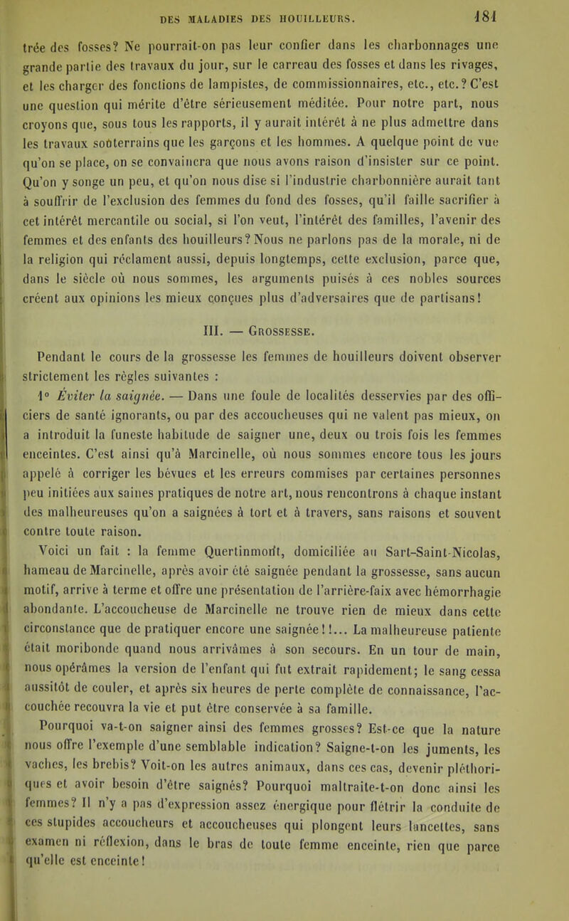 trée dos fosses? Ne pourrait-on pas leur confier dans les cliarbonnages une grande parlie des travaux du jour, sur le carreau des fosses et dans les rivages, et les charger des fonctions de lampistes, de commissionnaires, etc., etc.? C'est une question qui mérite d'être sérieusement méditée. Pour notre part, nous croyons que, sous tous les rapports, il y aurait intérêt à ne plus admettre dans les travaux soûterrains que les garçons et les hommes. A quelque point de vue qu'on se place, on se convaincra que nous avons raison d'insister sur ce point. Qu'on y songe un peu, et qu'on nous dise si l'industrie charbonnière aurait tant à soulIVir de l'exclusion des femmes du fond des fosses, qu'il faille sacrifier à cet intérêt mercantile ou social, si l'on veut, l'intérêt des familles, l'avenir des femmes et des enfants des bouilleurs? Nous ne parlons pas de la morale, ni de la religion qui réclament aussi, depuis longtemps, cette exclusion, parce que, dans le siècle où nous sommes, les arguments puisés à ces nobles sources créent aux opinions les mieux conçues plus d'adversaires que de partisans! III. — Grossesse. Pendant le cours de la grossesse les femmes de bouilleurs doivent observer strictement les régies suivantes : ■1° Éviter la saignée. — Dans une foule de localités desservies par des offi- ciers de santé ignorants, ou par des accoucheuses qui ne valent pas mieux, on a introduit la funeste habitude de saigner une, deux ou trois fois les femmes enceintes. C'est ainsi qu'à Marcinelle, où nous sonmies encore tous les jours appelé à corriger les bévues et les erreurs commises par certaines personnes peu initiées aux saines pratiques de notre art, nous rencontrons à chaque instant des malheureuses qu'on a saignées à tort et à travers, sans raisons et souvent contre toute raison. Voici un fait : la femme Quertinmorit, domiciliée au Sart-Saint-Nicolas, hameau de Marcinelle, après avoir été saignée pendant la grossesse, sans aucun motif, arrive à terme et offre une présentation de l'arrière-faix avec hémorrhagie abondante. L'accoucheuse de Marcinelle ne trouve rien de mieux dans celte circonstance que de pratiquer encore une saignée ! !... La malheureuse patiente était moribonde quand nous arrivâmes à son secours. En un tour de main, nous opérâmes la version de l'enfant qui fut extrait rapidement; le sang cessa aussitôt de couler, et après six heures de perle complète de connaissance, l'ac- couchée recouvra la vie et put être conservée à sa famille. Pourquoi va-t-on saigner ainsi des femmes grosses? Est-ce que la nature nous offre l'exemple d'une semblable indication? Saigne-l-on les juments, les vaches, les brebis? Voit-on les autres animaux, dans ces cas, devenir pléthori- ques et avoir besoin d'être saignés? Pourquoi maltraite-t-on donc ainsi les femmes? Il n'y a pas d'expression assez énergique pour flétrir la conduite de ces slupides accoucheurs et accoucheuses qui plongent leurs hinceltes, sans examen ni réflexion, dans le bras de toute femme enceinte, rien que parce qu'elle est enceinte!