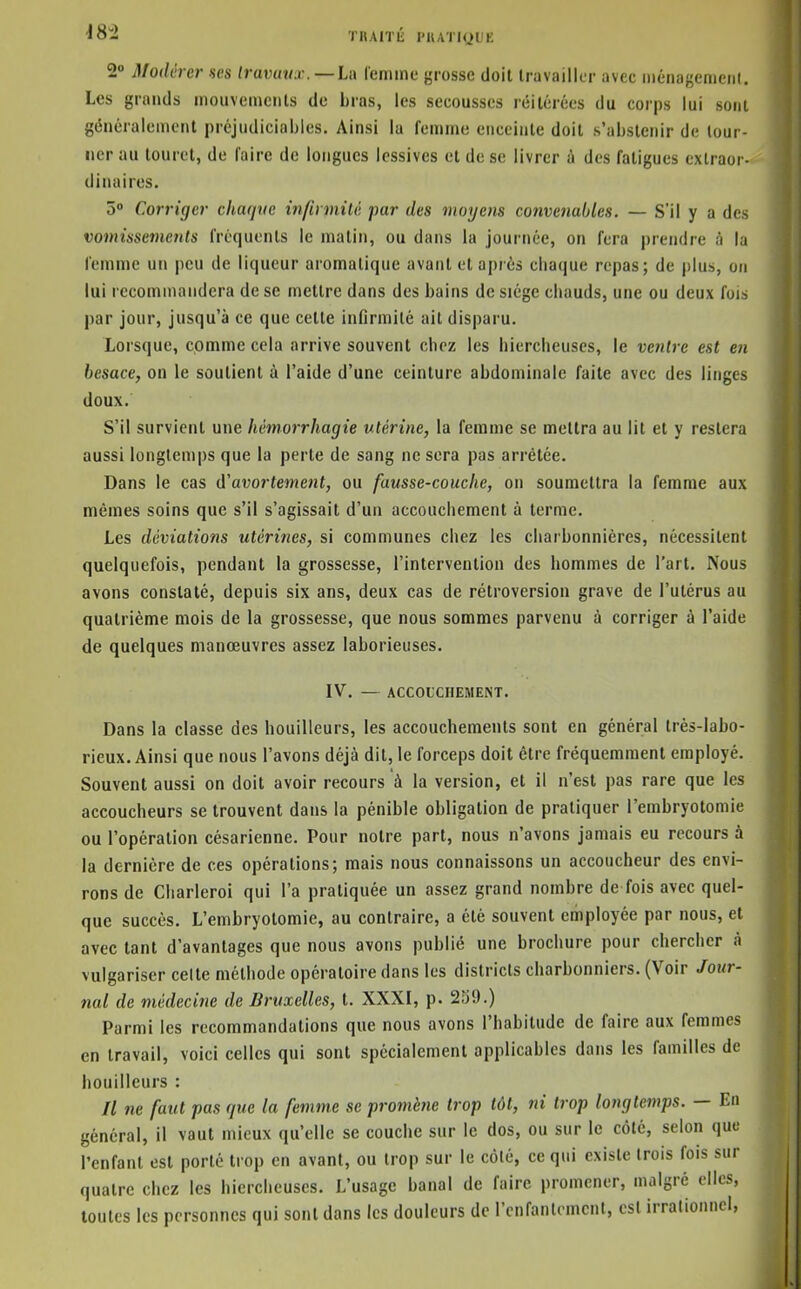 •18i TRAITIÎ l'IUIKiUE 2° Modérer $es travaux. —U\ remine grosse doit travailler avec niénagenienl. Les grands mouveineiils de bras, les secousses réitérées du corps lui sont généralement préjudiciables. Ainsi la femme enceinte doit s'abstenir de tour- ner au touret, de l'aire de longues lessives et de se livrer à des fatigues extraor- dinaires. 5° Corriger chaque infirmité ■par des moyens convenables. — S'il y a des vomissements fréquents le matin, ou dans la journée, on fera prendre à la femme un peu de liqueur aromatique avant et après chaque repas; de plus, on lui recommandera de se mettre dans des bains de siège chauds, une ou deux fois par jour, jusqu'à ce que cette inflrmilé ait disparu. Lorsque, comme cela arrive souvent chez les hiercheuscs, le ventre est en besace, on le soutient à l'aide d'une ceinture abdominale faite avec des linges doux. S'il survient une hêmorrhagie utérine, la femme se mettra au lit et y restera aussi longtemps que la perte de sang ne sera pas arrêtée. Dans le cas d'avortemetit, ou fausse-couche, on soumettra la femme aux mêmes soins que s'il s'agissait d'un accouchement à terme. Les déviations utérines, si communes chez les charbonnières, nécessitent quelquefois, pendant la grossesse, l'intervention des hommes de l'art. Nous avons constaté, depuis six ans, deux cas de rétroversion grave de l'utérus au quatrième mois de la grossesse, que nous sommes parvenu à corriger à l'aide de quelques manœuvres assez laborieuses. IV, — ACCOUCHEMENT. Dans la classe des bouilleurs, les accouchements sont en général très-labo- rieux. Ainsi que nous l'avons déjà dit, le forceps doit être fréquemment employé. Souvent aussi on doit avoir recours à la version, et il n'est pas rare que les accoucheurs se trouvent dans la pénible obligation de pratiquer l'embryotomie ou l'opération césarienne. Pour notre part, nous n'avons jamais eu recours à la dernière de ces opérations; mais nous connaissons un accoucheur des envi- rons de Charleroi qui l'a pratiquée un assez grand nombre de fois avec quel- que succès. L'embryotomie, au contraire, a clé souvent employée par nous, et avec tant d'avantages que nous avons publié une brochure pour chercher à vulgariser celte méthode opératoire dans les districts charbonniers. (Voir Jour- nal de médecine de Bruxelles, t. XXXI, p. 2S9.) Parmi les recommandations que nous avons l'habitude de faire aux femmes en travail, voici celles qui sont spécialement applicables dans les familles de bouilleurs : Il ne faut pas que la femme se promène trop tôt, ni trop longtemps. — En général, il vaut mieux qu'elle se couche sur le dos, ou sur le côté, selon que l'enfant est porté trop en avant, ou trop sur le côté, ce qui existe trois fois sur quatre chez les hiercheuses. L'usage banal de faire promener, malgré elles, toutes les personnes qui sont dans les douleurs de l'cnfanlomcnl, est irrationnel,