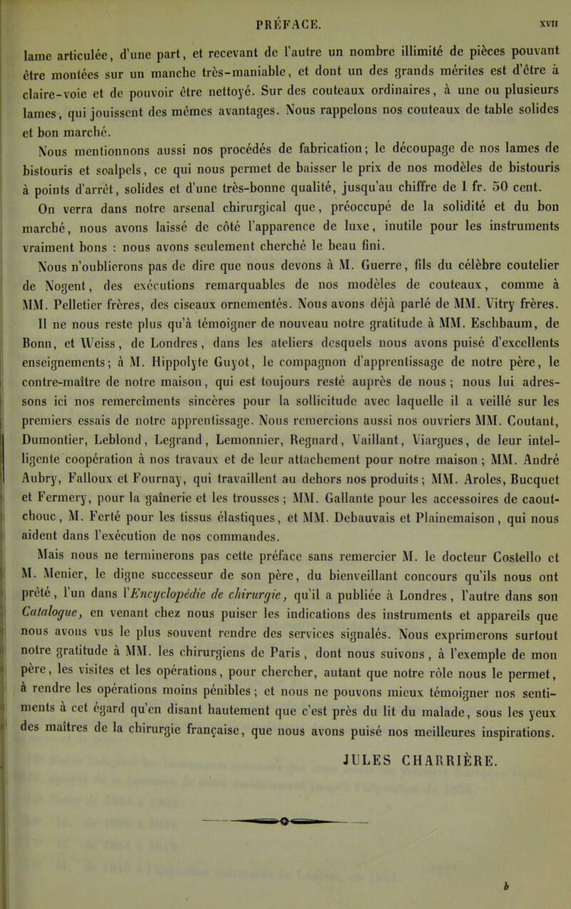 lame articulée, d'une part, et recevant de l'autre un nombre illimité de pièces pouvant être moulées sur un manche très-maniable, et dont un des grands mérites est d'être à claire-voie et de pouvoir être nettoyé. Sur des couteaux ordinaires, à une ou plusieurs laines, qui jouissent des mêmes avantages. Nous rappelons nos couteaux de table solides et bon marché. Nous mentionnons aussi nos procédés de fabrication; le découpage de nos lames de bistouris et scalpels, ce qui nous permet de baisser le prix de nos modèles de bistouris à points d'arrêt, sohdes et d'une très-bonne qualité, jusqu'au chiffre de 1 fr. 50 cent. On verra dans notre arsenal chirurgical que, préoccupé de la solidité et du bon marché, nous avons laissé de côté l'apparence de luxe, inutile pour les instruments vraiment bons : nous avons seulement cherché le beau fini. Nous n'oublierons pas de dire que nous devons à M. Guerre, fils du célèbre coutelier de Nogent, des exécutions remarquables de nos modèles de couteaux, comme à MM. Pelletier frères, des ciseaux ornementés. Nous avons déjà parlé de MM. Vitry frères. Il ne nous reste plus qu'à témoigner de nouveau notre gratitude à MM. Eschbaum, de Bonn, et Weiss, de Londres, dans les ateliers desquels nous avons puisé d'excellents enseignements; à M. Hippolyle Guyot, le compagnon d'apprentissage de notre père, le contre-maître de notre maison, qui est toujours resté auprès de nous; nous lui adres- sons ici nos reinercîraents sincères pour la sollicitude avec laquelle il a veillé sur les premiers essais de notre apprentissage. Nous remercions aussi nos ouvriers MM. Coûtant, Dumontier, Leblond, Legrand, Lemonnicr, Regnard, Vaillant, Viargues, de leur intel- ligente coopération à nos travaux et de leur attachement pour notre maison ; MM. André Aubry, Falloux et Fournay, qui travaillent au dehors nos produits; MM. Aroles, Bucquet et Fermery, pour la gaînerie et les trousses ; MM. Gallante pour les accessoires de caout- chouc, M. Fcrté pour les tissus élastiques, et MM. Debauvais et Plainemaison, qui nous aident dans l'exécution de nos commandes. Mais nous ne terminerons pas cette préface sans remercier M. le docteur Coslello et M. Menier, le digne successeur de son père, du bienveillant concours qu'ils nous ont prêté, l'un dans \Encyclopédie de chirurgie, qu'il a publiée à Londres, l'autre dans son Catalogue, en venant chez nous puiser les indications des instruments et appareils que nous avons vus le plus souvent rendre des services signalés. Nous exprimerons surtout notre gratitude à MM. les chirurgiens de Paris, dont nous suivons, à l'exemple de mon père, les visites et les opérations, pour chercher, autant que notre rôle nous le permet, à rendre les opérations moins pénibles ; et nous ne pouvons mieux témoigner nos senti- ments à cet égard qu'en disant hautement que c'est près du lit du malade, sous les yeux des maîtres de la chirurgie française, que nous avons puisé nos meilleures inspirations. JULES CHARRIÈRE.