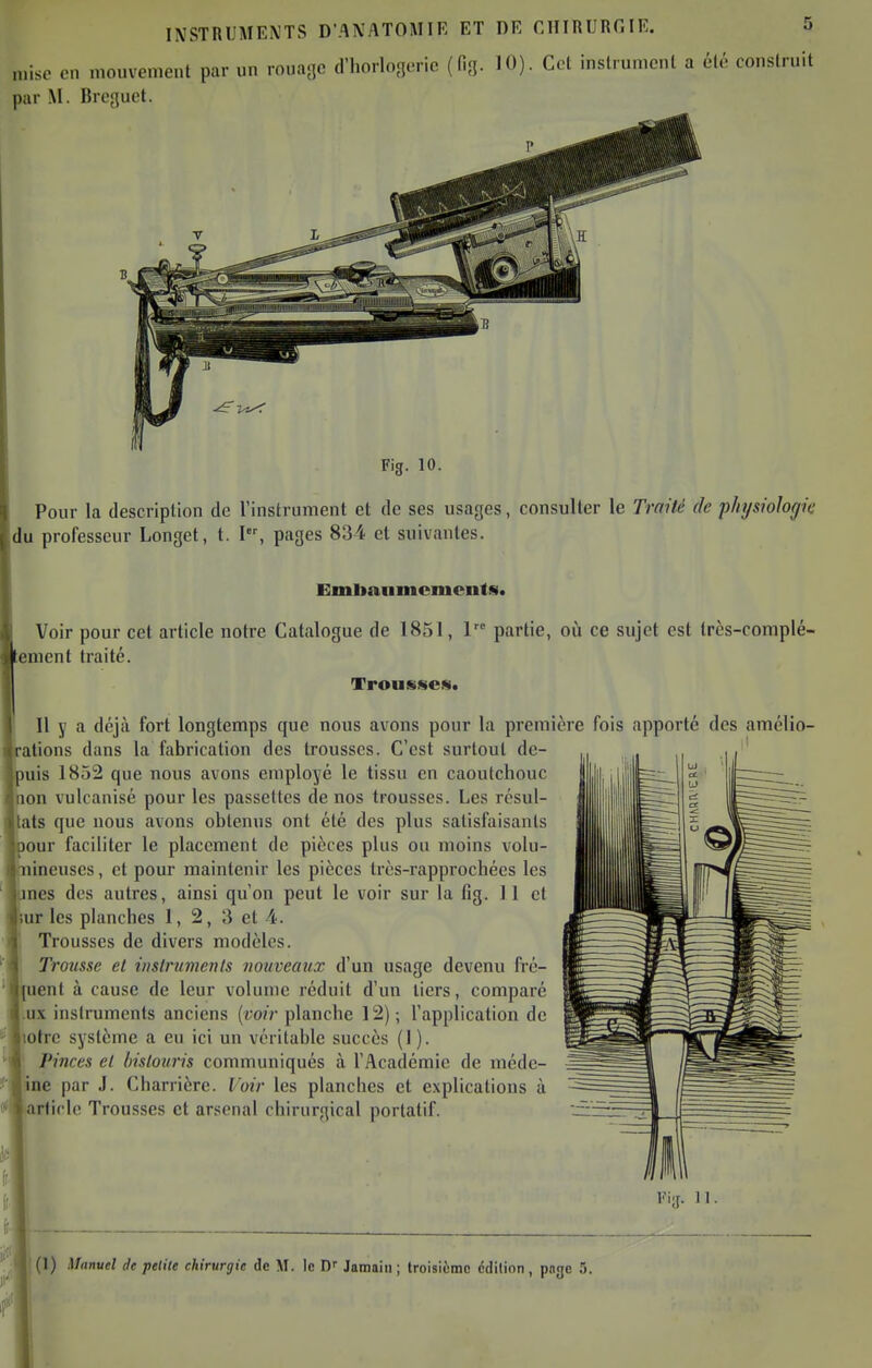 mise en mouvement par un rouajic d'horlonerie (fig. 10). Col inslrumcnl a été construit par M. Drejjuct. Fig. 10. Pour la description de l'instrument et de ses usages, consulter le Traité de physiologie du professeur Longet, t. I, pages 834 et suivantes. Emlianmemcntfi. Voir pour cet article notre Catalogue de 1851, 1 partie, où ce sujet est très-coniplé- enient traité. Trousses. Il y a déjà fort longtemps que nous avons pour la première fois apporté des amélio- ations dans la fabrication des trousses. C'est surtout de- uis 1852 que nous avons employé le tissu en caoutchouc on vulcanisé pour les passettes de nos trousses. Les résul- ats que nous avons obtenus ont été des plus satisfaisants our faciliter le placement de pièces plus ou moins volu- ineuses, et pour maintenir les pièces Irès-rapprochées les nés des autres, ainsi qu'on peut le voir sur la fig. 11 et UT les planches 1, 2, 3 et 4. Trousses de divers modèles. Trousse et instruments nouveaux d'un usage devenu fré- quent à cause de leur volume réduit d'un tiers, comparé ux instruments anciens {voir planche 12) ; l'application de lotrc système a eu ici un véritable succès (1 ). Pinces et bistouris communiqués à l'Académie de médc- ine par J. Charrière. Voir les planches et explications à article Trousses et arsenal chirurgical portatif.