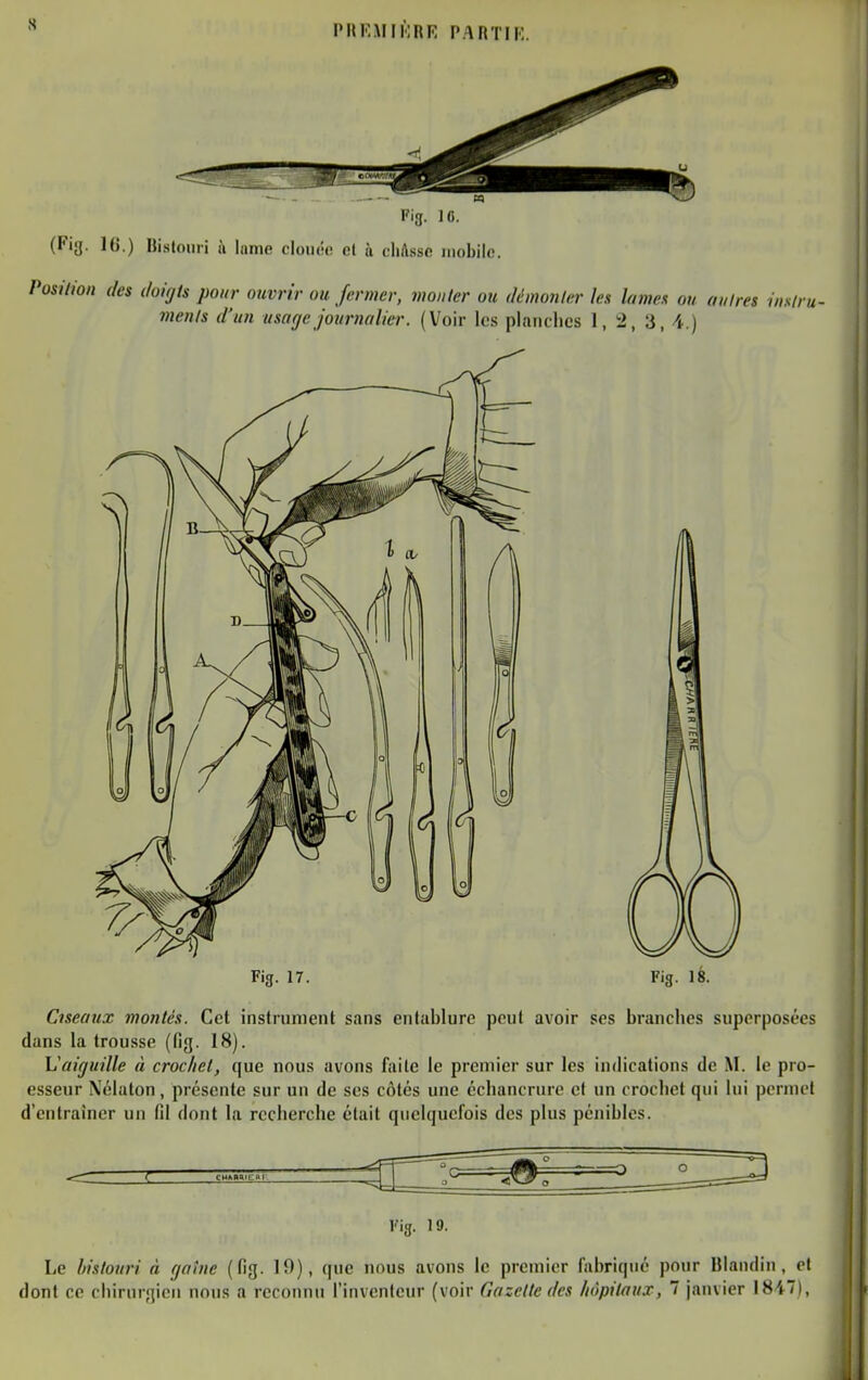 Fig. 17. Fig. 18. Ciseaux montes. Cet instrument sans entablure peut avoir ses branches superposées dans la trousse (fig. 18). Vaiguille à crochet, que nous avons faite le premier sur les indications de M. le pro- esseur Nélaton, présente sur un de ses côtés une écliancrure et un crochet qui lui permet d'entraîner un fil dont la recherche était quelquefois des plus pénibles. Fig. 19. Le bistouri à r/otne (fig. 19), (|ue nous avons le premier fabrique pour Ulandin, et dont ce chirurgien nous a reconnu l'inventeur (voir Gazette des hôpitaux, 7 janvier 1847),