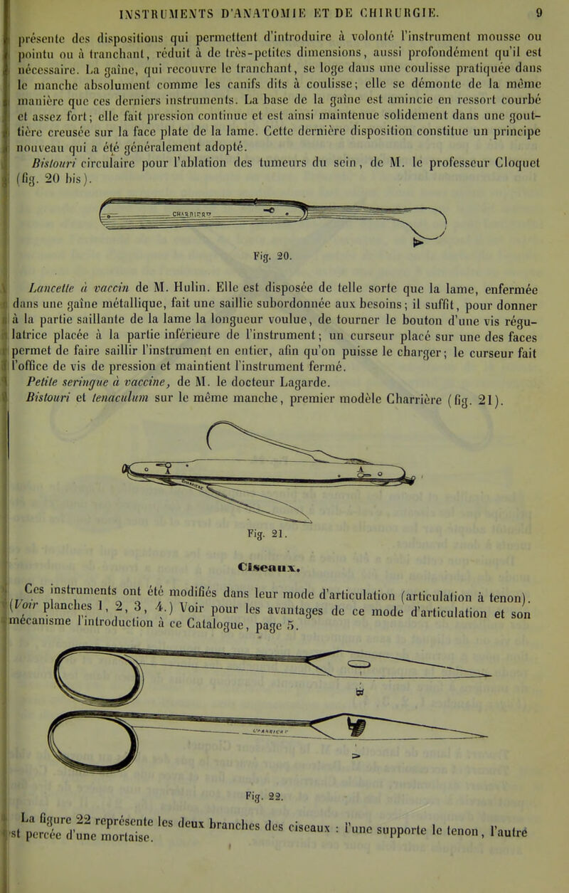 présente des dispositions qui permettent d'introduire à volonté l'instrument mousse ou pointu ou à tranchant, réduit à de très-petites dimensions, aussi profondément qu'il est nécessaire. La gaine, qui recouvre le tranchant, se loge dans une coulisse pratiquée dans le manche absolument comme les canifs dits à coulisse; elle se démonte de la même manière que ces derniers instruments. La base de la gaine est amincie en ressort courbé et assez fort; elle fait pression continue et est ainsi maintenue solidement dans une gout- tière creusée sur la face plate de la lame. Cette dernière disposition constitue un principe nouveau qui a été généralement adopté. 5/«/o«r? circulaire pour l'ablation des tumeurs du sein, de M. le professeur Cloquet (fig. 20 his). Fig. 20. Lancetle à vaccin de M. Hulin. Elle est disposée de telle sorte que la lame, enfermée dans une gaine métallique, fait une saillie subordonnée aux besoins ; il suffit, pour donner à la partie saillante de la lame la longueur voulue, de tourner le bouton d'une vis régu- latrice placée à la partie inférieure de l'instrument ; un curseur placé sur une des faces permet de faire saillir l'instrument en entier, afin qu'on puisse le charger; le curseur fait l'oflGce de vis de pression et maintient l'instrument fermé. Petite seringue à vaccine, de M. le docteur Lagarde. Bistouri et tenaculum sur le même manche, premier modèle Charrière (fig. 21). Fig. 21. Ciseaux. Ces instruments ont été modifiés dans leur mode d'articulation (articulation à tenon) j(F«r planches 1, 2, 3, 4.) Voir pour les avantages de ce mode d'articulation et son mécanisme Imtroduction à ce Catalogue, page 5. Fig. 22.