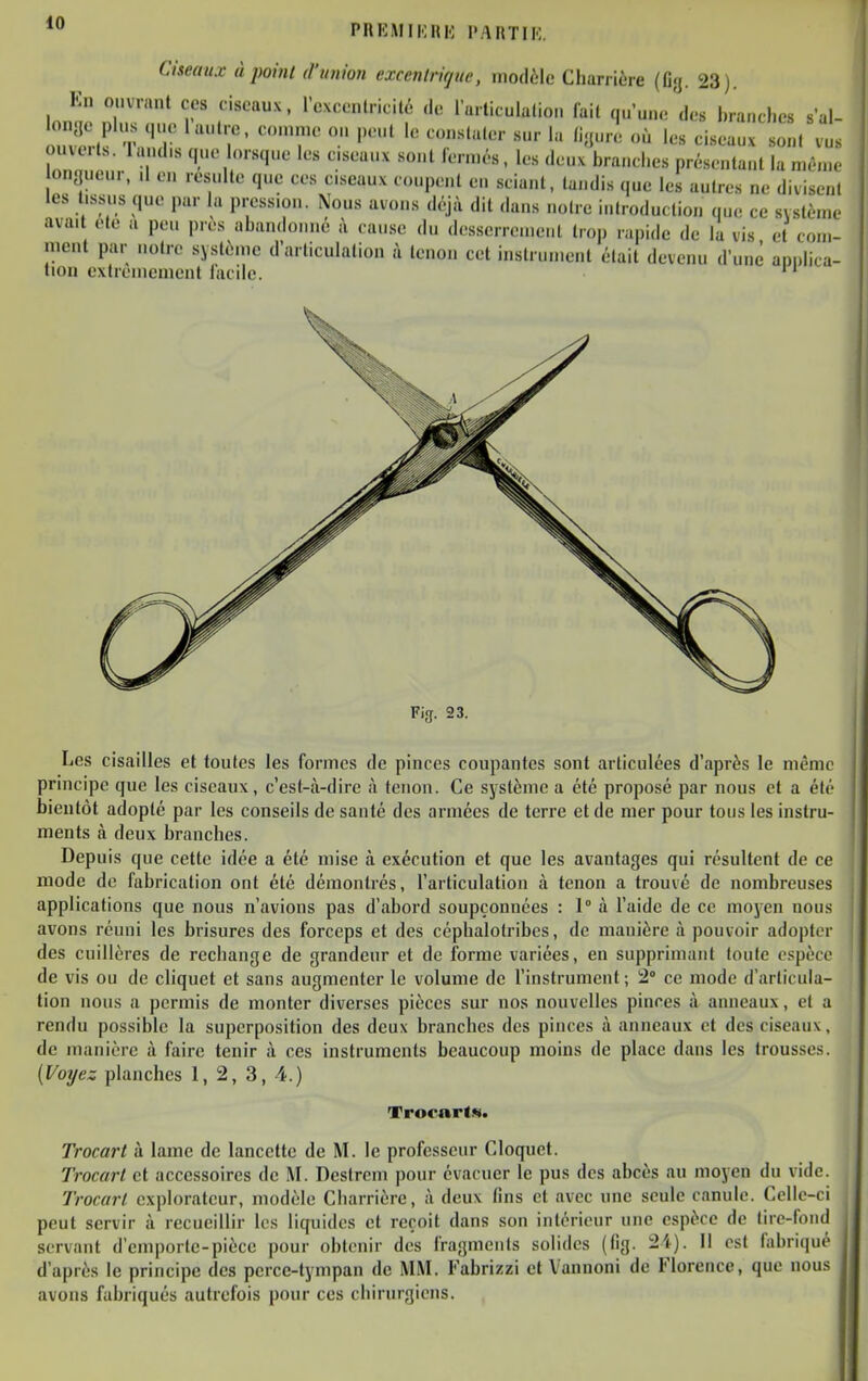 PREMIMIU-; l'ARTIK. Ciseaux à point d'union excentrique, modèle Chanière (Og. 23). En ouvrant ces ciseaux, rcxcentricité ,1e l'u.liculalion lait qu'une des branches sal- P't '''^ P^l '^««l''^'- «ur la li.;ure où les ciseaux sont vu.s ouvut.. landis que lorsque les ciseaux sont fermés, les deux branches présentant la mên.e ion<|ueur, .1 en resuite que ces ciseaux coupent en sciant, tandis que les autres ne divisent les tissus que par la pression. Nous avons Ai^ dit dans noire introduction que ce système avait ete a peu près abandonné à cause du dcsscrrenieiil trop rapide de la vis et com- ment par notre système d'articulation à tenon cet instrument était devenu d'une apulica- lion extrêmement lacile. Fig. 23. Les cisailles et toutes les formes de pinces coupantes sont articulées d'après le même principe que les ciseaux, c'est-à-dire à tenon. Ce système a été proposé par nous et a été bientôt adopté par les conseils de santé des armées de terre et de mer pour tous les instru- ments à deux branches. Depuis que cette idée a été mise à exécution et que les avantages qui résultent de ce mode de fabrication ont été démontrés, l'articulation à tenon a trouvé de nombreuses applications que nous n'avions pas d'ixbord soupçonnées : 1° à l'aide de ce moyen nous avons réuni les brisures des forceps et des céphalotribes, de manière à pouvoir adopter des cuillères de rechange de grandeur et de forme variées, en supprimant toute espèce de vis ou de cliquet et sans augmenter le volume de l'instrument ; 2» ce mode d'articula- tion nous a permis de monter diverses pièces sur nos nouvelles pinces à anneaux, et a rendu possible la superposition des deux branches des pinces à anneaux et des ciseaux, de manière à faire tenir à ces instruments beaucoup moins de place dans les trousses. (Voyez planches 1, 2, 3, 4.) Trocart». Trocart à lame de lancette de M. le professeur Cloquct. Trocart et accessoires de M. Destrcm pour évacuer le pus des abcès au moyen du vide. Trocart explorateur, modèle Charrière, à deux fins et avec une seule canule. Celle-ci peut servir à recueillir les liquides et reçoit dans son intérieur une espèce de tire-fond servant d'emporte-piècc pour obtenir des fragments solides (fig. 2'<). Il est fabriqué d'après le principe des perce-tympan de MM. Fabrizzi et Vannoni de Florence, que nous avons fabriqués autrefois pour ces chirurgiens.