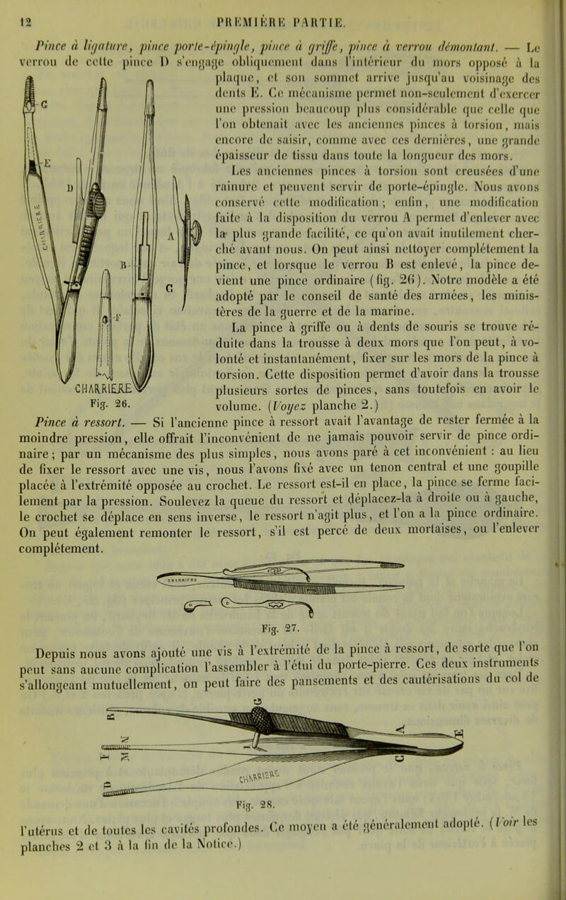 Pince à lif/filiirc, pince porle-épinrile, pince à (jriffe, pince à verrou démonlant. — La voiTou do celle piiuo 1) s'eiiya'jc obliqiieiiieiit clans rinlérieiir du mors opposé à la piuquc, cl son sommet arrive jusqu'au voisinage des deuls K. Ce mckanisme permet non-seulement d'exercer une pression beaucoup plus considérable que celle que l'on obtenait avec les anciennes pinces à torsion, mais encore de saisir, comme avec ces dernières, une grande épaisseur de tissu dans toute la longueur des mors. Les anciennes pinces à torsion sont creusées d'une rainure et peuvent servir de porte-épingle. Nous avons conservé celle modification; enfin, une modification laite à la disposition du verrou A permet d'enlever avec la- plus grande facilité, ce qu'on avait inutilement cber- cbc avant nous. On peut ainsi nettoyer complètement la pince, cl lorsque le verrou B est enlevé, la pince de- vient une pince ordinaire (fig. 26). Notre modèle a été adopté par le conseil de santé des armées, les minis- tères de la guerre et de la marine. La pince à grilîe ou à dents de souris se trouve ré- duite dans la trousse à deux mors que l'on peut, à vo- lonté et instantanément, fixer sur les mors de la pince à torsion. Cette disposition permet d'avoir dans la trousse plusieurs sortes de pinces, sans toutefois en avoir le volume. (Voyez planche 2.) Pince à ressort. — Si l'ancienne pince à ressort avait l'avantage de rester fermée à la moindre pression, elle offrait l'inconvénient de ne jamais pouvoir servir de pince ordi- naire ; par un mécanisme des plus simples, nous avons paré cà cet inconvénient : au lieu de fixer le ressort avec une vis, nous l'avons fixé avec un tenon central et une goupille placée à l'extrémité opposée au crochet. Le ressort est-il en place, la pince se ferme faci- lement par la pression. Soulevez la queue du ressort et déplacez-la à droite ou à gauche, le crochet se déplace en sens inverse, le ressort n'agit plus, et l'on a la pince ordinaire. On peut également remonter le ressort, s'il est percé de deux mortaises, ou l'enlever complètement. CHARRIEJIE^ Fig. 26. Fig. 27. Depuis nous avons ajouté une vis à l'extrémité de la pince à ressort, de sorte que l'on peut sans aucune complication l'assembler à l'étui du porte-pierre. Ces deux mstrumcnts s'allongeant mutuellement, on peut faire des pansements et des cautérisaUons du col de Fig. 28. l'utérus et de toutes les cavités profondes. Ce moyen a été généralement adopté, [loir les planches 2 et 3 à la fin de la Notice.)