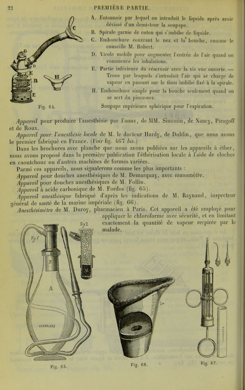 PIIKMII'JUK PARTIE. Fig. Oi. A. Enloiinoir par lequel on introduit le liquide apr<^s iivoir dévissë d'un demi-tour la soupape. B. Spirale garnie de coton qui s'imbibe de liquide. C. Kuiboucluirc couvrant le nez et la* boucbe, connue le eou.seilli! M. Uoberl. I). Virole mobile pour nuyinenler rentrée de l'air quand ou commence les inbalatiuns. l'I, Partie inférieure du résftrvoir avec la vis vue ouverte.— Trous par lesquels s'introduit l'air qui se cbar'je de vapeur en passant sur le tissu imbibé fixé à la spirale. H. Embouchure simple pour la bouche seulement quand on se sert du pince-nez. Soupape supérieure sphérique pour l'expiration. Appareil pour produire ranesthésie pur l'anus, de MM. Simonin, de Xancy, Pirogofl et de Houx. Appareil pour l'anesthésie locale de M. le docteur Hardy, de Dublin, que nous avons le premier fabriqué en France. (Fo/r fig. 4G7 his.) Dans les brochures avec planche que nous avons publiées sur les appareils à éllicr, nous avons proposé dans la première publication l'éthérisation locale à l'aide de cloche.'; en caoutchouc ou d'autres machines de formes variées. Parmi ces appareils, nous signalerons comme les plus importants : Appareil pour douches anesthésiques de M. Demarquay, avec manomètre, Appareil pour douches anesthésiques de M. FoUin. Appareil à acide carbonique de M. Fordos (fig. 65). Appareil aneslhésiqiie fabriqué d'après les indications de M. Raynaud, inspecteur général de santé de la marine impériale (fig. 66). Anesthésimèlre de M. Duroy, pharmacien à Paris. Cet appareil a été employé pour appliquer le chloroforme avec sécurité, et en limitant exactement la quantité de vapeur respirée par le malade. Vi^. G5.