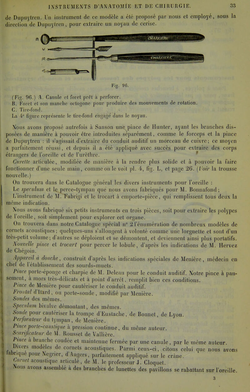 do Dupuylrcn. lu instrument de ce modèle a été proposé par nous et employé, sous la direction de Dupuylrcn, pour extraire un noyau de cerise. CHAr.i'.umi: Fig. «JC. (Fig. 96.) A. Canule et foret prêt à perforer. B. Foret et son manche octogone pour produire des mouvements de rotation. C. Tire-fond. La 4 figure représente le tire-fond engagé dans le noyau. Nous avons proposé autrefois à Sanson une pince de Hunter, ayant les brandies dis- posées de manière à pouvoir être introduites séparément, comme le forceps et la pince de Dupuytren : il s'agissait d'extraire du conduit auditif un morceau de cuivre; ce moyen a parfaitement réussi, et depuis il a été appliqué avec succès pour extraire des corps étrangers de l'oreille et de l'urèllirc. * Curette articulée, modiliée de manière à la rendre plus solide et à pouvoir la faire fonctionner d'une seule main, comme on le voit pl. 4, fig. L, et page 26. {Voir la trousse nouvelle.) On trouvera dans le Catalogue général les divers instruments pour l'oreille : Le spéculum et le perce-tympan que nous avons fabriqués pour M. Bonnafond ; L'instrument de M. Fabrigi et le trocart à emporte-pièce, qui remplissent tous deux la racnic indication. Nous avons fabriqué six petits instruments en trois pièces, soit pour extraire les polypes de l'oreille, soit simplement pour explorer cet organe. On trouvera dans notre Catalogue spécial n 2 l'énumération de nombreux modèles de I cornets acoustiques; quelques-uns s'allongent à volonté comme une lorgnette et sont d'un ' très-petit volume; d'autres se déploient et se démontent, et deviennent ainsi plus portatifs. Nouvelle pince et trocart pour percer le lobule, d'après les indications de M. Hervez de Chégoin. Appareil à douche, construit d'après les indications spéciales de Menière, médecin en chef de l'établissement des sourds-muets. Pince porte-éponge et charpie de M. Dcleaii pour le conduit auditif. Notre pince à pan- sement, à. mors très-délicats et à. point d'arrot, remplit bien ces conditions. Pince de Menière pour cautériser le conduit auditif. Frontal d'Itard, ou porte-sonde, modifié par Menière. Sondes des mêmes. Spéculum bivalve démontant, des mêmes. Sonde pour cautériser la trompe d'Eustache, de Bounet, de Lyon. Perforateur du tympan, de Menière. Pince porle-causiir/ue à pression continue, du même auteur. Srari/icateur de M. Rousset de Vallière. Pince à branche coudée et maintenue fermée par une canule, par le même auteur. Divers modèles de cornets acoustiques. Parmi ceux-ci, citons celui que nous avons i.ihriqne pour Négrier, d'Angers, parfaitement appliqué sur le crâne. Cornet acoustique articulé, de M. le professeur J. Cloquet. Nous avons assemblé à des branches de lunettes des pavillons se rabattant sur l'oreille.