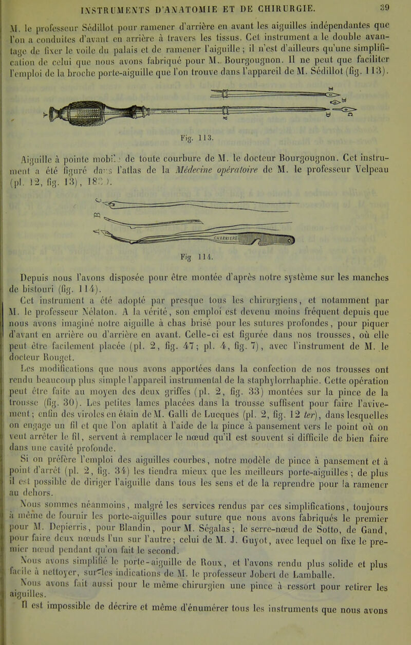 M. le piofcssciir Sêilillot pour ramener d'arrière en avant les aiguilles indépendantes que l'on a conduites d'avant en arrière à travers les tissus. Cet instrument a le double avan- tage de fixer le voile du palais et de ramener l'aiguille ; il n'est d'ailleurs qu'une simplifi- cation de celui que nous avons labriqué pour M. Bourgouguon. 11 ne peut que faciliter l'emploi de la broche porte-aiguille que Ton trouve dans fappareil de M. Scdillot (fig. 113). Fig. 113. Aiguille à pointe mobi'. • de toute courbure de M. le docteur Bourgougnon. Cet iuslru- mcn( a été figuré da; s fallas de la Médecine opén/loire de M. le professeur Vclpeau (pl. 12, fig. 13), 18::). Fig 114. Depuis nous l'avons disposée pour être montée d'après notre système sur les manches de bistouri (fig. 114). Cet iuslrument a été adopté par presque tous les chirurgiens, et notamment par M. le professeur Xélalon. A la vérité, son emploi est devenu moins fréquent depuis que nous avons imaginé notre aiguille à chas brisé pour les sutures profondes, pour piquer d'avant en arrière ou d'arrière en avant. Celle-ci est figurée dans nos trousses, où elle peut être facilement placée (pl. 2, fig. 47; pl. 4, fig. 7), avec l'instrument de M. le docteur Uougot. Les modifications que nous avons apportées dans la confection de nos trousses ont rendu beaucoup pius simple l'appareil instrumental de la staphylorrhaphie. Cette opération peut être faite au moyen des deux griffes (pl. 2, fig. 33) montées sur la pince de la trousse (fig. 30). Les pclites lames placées dans la trousse suffisent pour faire l'avive- mcnt; enfin des viroles en étain de M. Galli de Lucques (pl. 2, fig. 12 ter), dans lesquelles on engage un fil et que l'on aplatit à l'aide de la pince à pansement vers le point oii on vent arrêter le fil, servent à remplacer le nœud qu'il est souvent si difficile de bien faire dans une cavité profonde. Si on préfère l'emploi des aiguilles courbes, notre modèle de pince à pansement et à point d'arrêt (pl. 2, fig. 34) les tiendra mieux que les meilleurs porte-aiguilles ; de plus il est possible de diriger l'aiguille dans tous les sens et de la reprendre pour la ramener au dehors. Nous sommes néanmoins, malgré les services rendus par ces simplifications, toujours à même de fournir les porle-niguillcs pour suture que nous avons fabriqués le premier pour M. Dcpierris, pour Blandin, pour M. Ségalas ; le serre-nœud de Sotto, de Gand, pour faire deux nœuds l'un sur l'autre; celui de M. J. Guyot, avec lequel on fixe le pre- mier nœud pendant ([u'on fait le second. Xous avons simplifié le porle-aiguille de Roux, et l'avons rendu plus solide et plus facile à nettoyer, survies indications de M. le professeur Joberl de Lamballe. Nous avons fait aussi pour le même chirurgien une pince à ressort pour retirer les aiguilles. n est impossible de décrire et même d'énumérer tous les instruments que nous avons